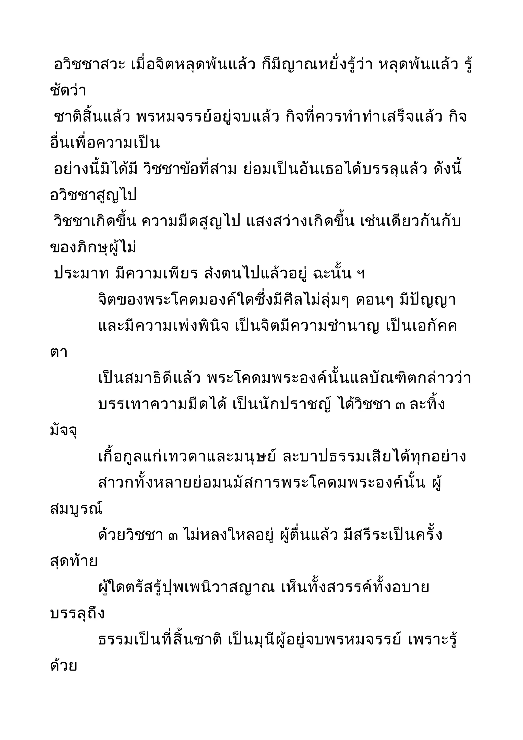 อวิชชาสวะ เมื่อจิตหลุดพ้นแล้ว ก็มีญาณหยั่งรู้ว่า หลุดพ้นแล้ว รู้
ชัดว่า
ชาติสิ้นแล้ว พรหมจรรย์อยู่จบแล้ว กิจที่ควรทำาทำาเสร็จแล้ว กิจ
อื่นเพื่อความเป็น
อย่างนี้มิได้มี วิชชาข้อที่สาม ย่อมเป็นอันเธอได้บรรลุแล้ว ดังนี้
อวิชชาสูญไป
วิชชาเกิดขึ้น ความมืดสูญไป แสงสว่างเกิดขึ้น เช่นเดียวกันกับ
ของภิกษุผู้ไม่
ประมาท มีความเพียร ส่งตนไปแล้วอยู่ ฉะนั้น ฯ
จิตของพระโคดมองค์ใดซึ่งมีศีลไม่ลุ่มๆ ดอนๆ มีปัญญา
และมีความเพ่งพินิจ เป็นจิตมีความชำานาญ เป็นเอกัคค
ตา
เป็นสมาธิดีแล้ว พระโคดมพระองค์นั้นแลบัณฑิตกล่าวว่า
บรรเทาความมืดได้ เป็นนักปราชญ์ ได้วิชชา ๓ ละทิ้ง
มัจจุ
เกื้อกูลแก่เทวดาและมนุษย์ ละบาปธรรมเสียได้ทุกอย่าง
สาวกทั้งหลายย่อมนมัสการพระโคดมพระองค์นั้น ผู้
สมบูรณ์
ด้วยวิชชา ๓ ไม่หลงใหลอยู่ ผู้ตื่นแล้ว มีสรีระเป็นครั้ง
สุดท้าย
ผู้ใดตรัสรู้ปุพเพนิวาสญาณ เห็นทั้งสวรรค์ทั้งอบาย
บรรลุถึง
ธรรมเป็นที่สิ้นชาติ เป็นมุนีผู้อยู่จบพรหมจรรย์ เพราะรู้
ด้วย
 