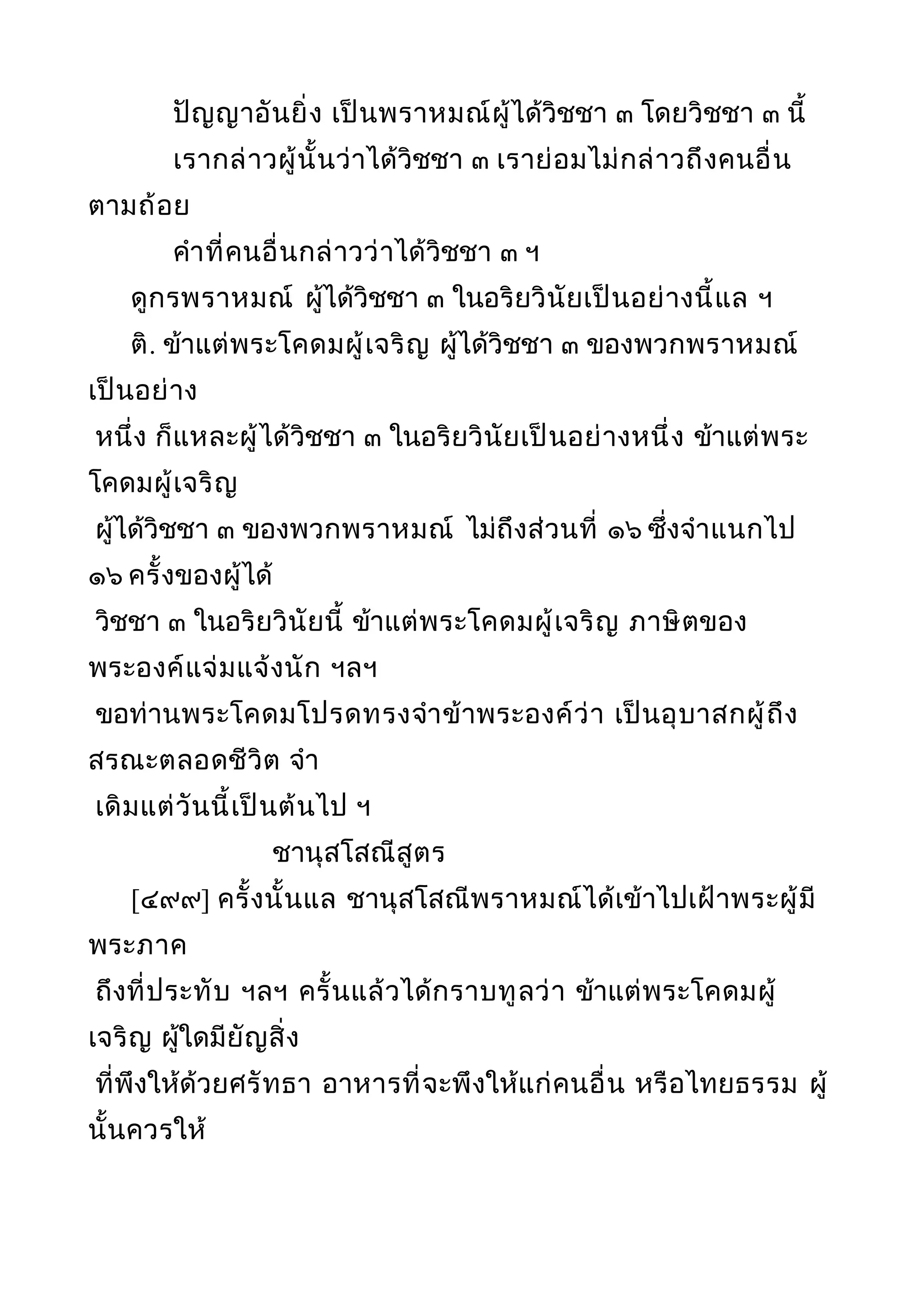 ปัญญาอันยิ่ง เป็นพราหมณ์ผู้ได้วิชชา ๓ โดยวิชชา ๓ นี้
เรากล่าวผู้นั้นว่าได้วิชชา ๓ เราย่อมไม่กล่าวถึงคนอื่น
ตามถ้อย
คำาที่คนอื่นกล่าวว่าได้วิชชา ๓ ฯ
ดูกรพราหมณ์ ผู้ได้วิชชา ๓ ในอริยวินัยเป็นอย่างนี้แล ฯ
ติ. ข้าแต่พระโคดมผู้เจริญ ผู้ได้วิชชา ๓ ของพวกพราหมณ์
เป็นอย่าง
หนึ่ง ก็แหละผู้ได้วิชชา ๓ ในอริยวินัยเป็นอย่างหนึ่ง ข้าแต่พระ
โคดมผู้เจริญ
ผู้ได้วิชชา ๓ ของพวกพราหมณ์ ไม่ถึงส่วนที่ ๑๖ ซึ่งจำาแนกไป
๑๖ ครั้งของผู้ได้
วิชชา ๓ ในอริยวินัยนี้ ข้าแต่พระโคดมผู้เจริญ ภาษิตของ
พระองค์แจ่มแจ้งนัก ฯลฯ
ขอท่านพระโคดมโปรดทรงจำาข้าพระองค์ว่า เป็นอุบาสกผู้ถึง
สรณะตลอดชีวิต จำา
เดิมแต่วันนี้เป็นต้นไป ฯ
ชานุสโสณีสูตร
[๔๙๙] ครั้งนั้นแล ชานุสโสณีพราหมณ์ได้เข้าไปเฝ้าพระผู้มี
พระภาค
ถึงที่ประทับ ฯลฯ ครั้นแล้วได้กราบทูลว่า ข้าแต่พระโคดมผู้
เจริญ ผู้ใดมียัญสิ่ง
ที่พึงให้ด้วยศรัทธา อาหารที่จะพึงให้แก่คนอื่น หรือไทยธรรม ผู้
นั้นควรให้
 