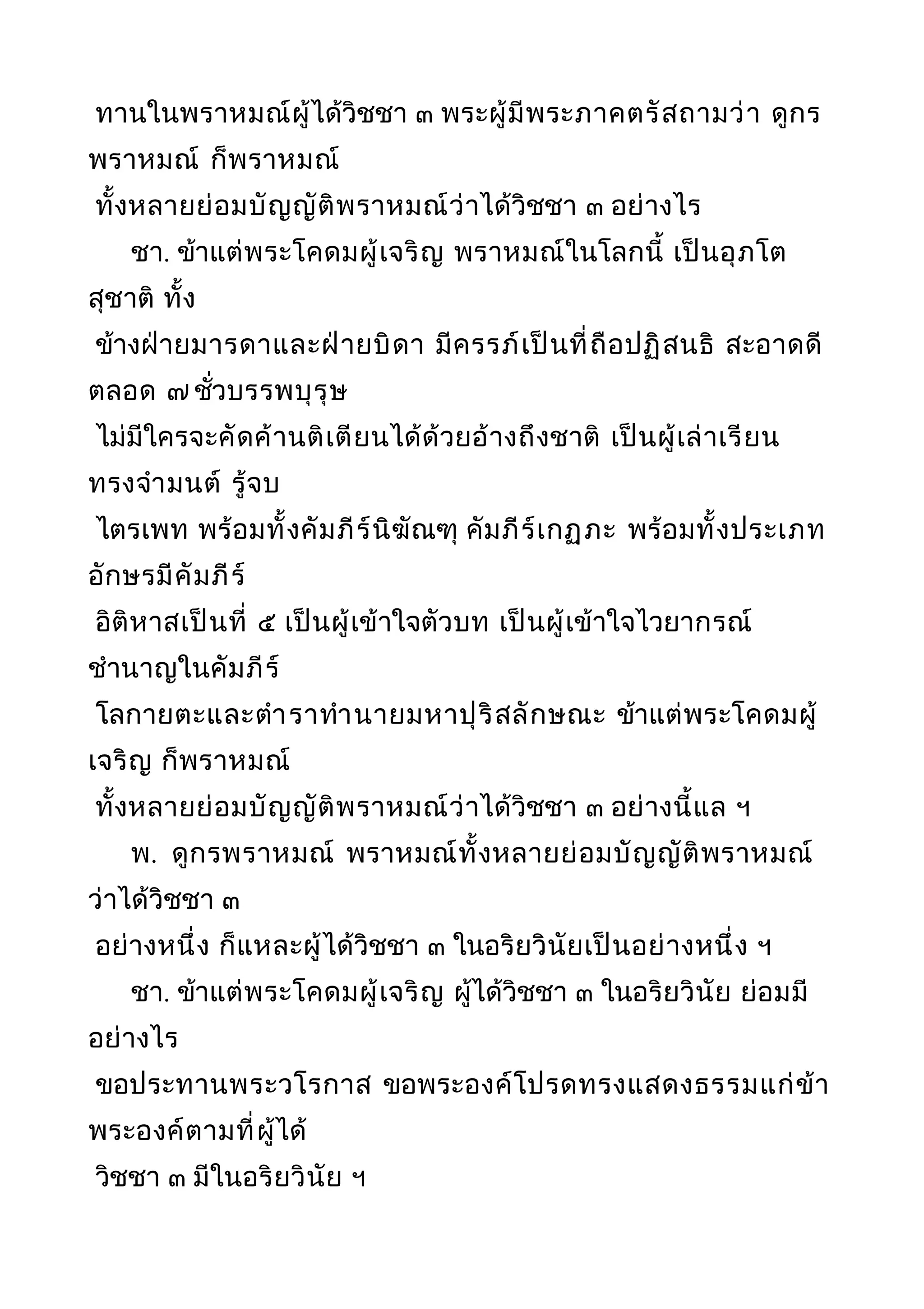 ทานในพราหมณ์ผู้ได้วิชชา ๓ พระผู้มีพระภาคตรัสถามว่า ดูกร
พราหมณ์ ก็พราหมณ์
ทั้งหลายย่อมบัญญัติพราหมณ์ว่าได้วิชชา ๓ อย่างไร
ชา. ข้าแต่พระโคดมผู้เจริญ พราหมณ์ในโลกนี้ เป็นอุภโต
สุชาติ ทั้ง
ข้างฝ่ายมารดาและฝ่ายบิดา มีครรภ์เป็นที่ถือปฏิสนธิ สะอาดดี
ตลอด ๗ ชั่วบรรพบุรุษ
ไม่มีใครจะคัดค้านติเตียนได้ด้วยอ้างถึงชาติ เป็นผู้เล่าเรียน
ทรงจำามนต์ รู้จบ
ไตรเพท พร้อมทั้งคัมภีร์นิฆัณฑุ คัมภีร์เกฏุภะ พร้อมทั้งประเภท
อักษรมีคัมภีร์
อิติหาสเป็นที่ ๕ เป็นผู้เข้าใจตัวบท เป็นผู้เข้าใจไวยากรณ์
ชำานาญในคัมภีร์
โลกายตะและตำาราทำานายมหาปุริสลักษณะ ข้าแต่พระโคดมผู้
เจริญ ก็พราหมณ์
ทั้งหลายย่อมบัญญัติพราหมณ์ว่าได้วิชชา ๓ อย่างนี้แล ฯ
พ. ดูกรพราหมณ์ พราหมณ์ทั้งหลายย่อมบัญญัติพราหมณ์
ว่าได้วิชชา ๓
อย่างหนึ่ง ก็แหละผู้ได้วิชชา ๓ ในอริยวินัยเป็นอย่างหนึ่ง ฯ
ชา. ข้าแต่พระโคดมผู้เจริญ ผู้ได้วิชชา ๓ ในอริยวินัย ย่อมมี
อย่างไร
ขอประทานพระวโรกาส ขอพระองค์โปรดทรงแสดงธรรมแก่ข้า
พระองค์ตามที่ผู้ได้
วิชชา ๓ มีในอริยวินัย ฯ
 