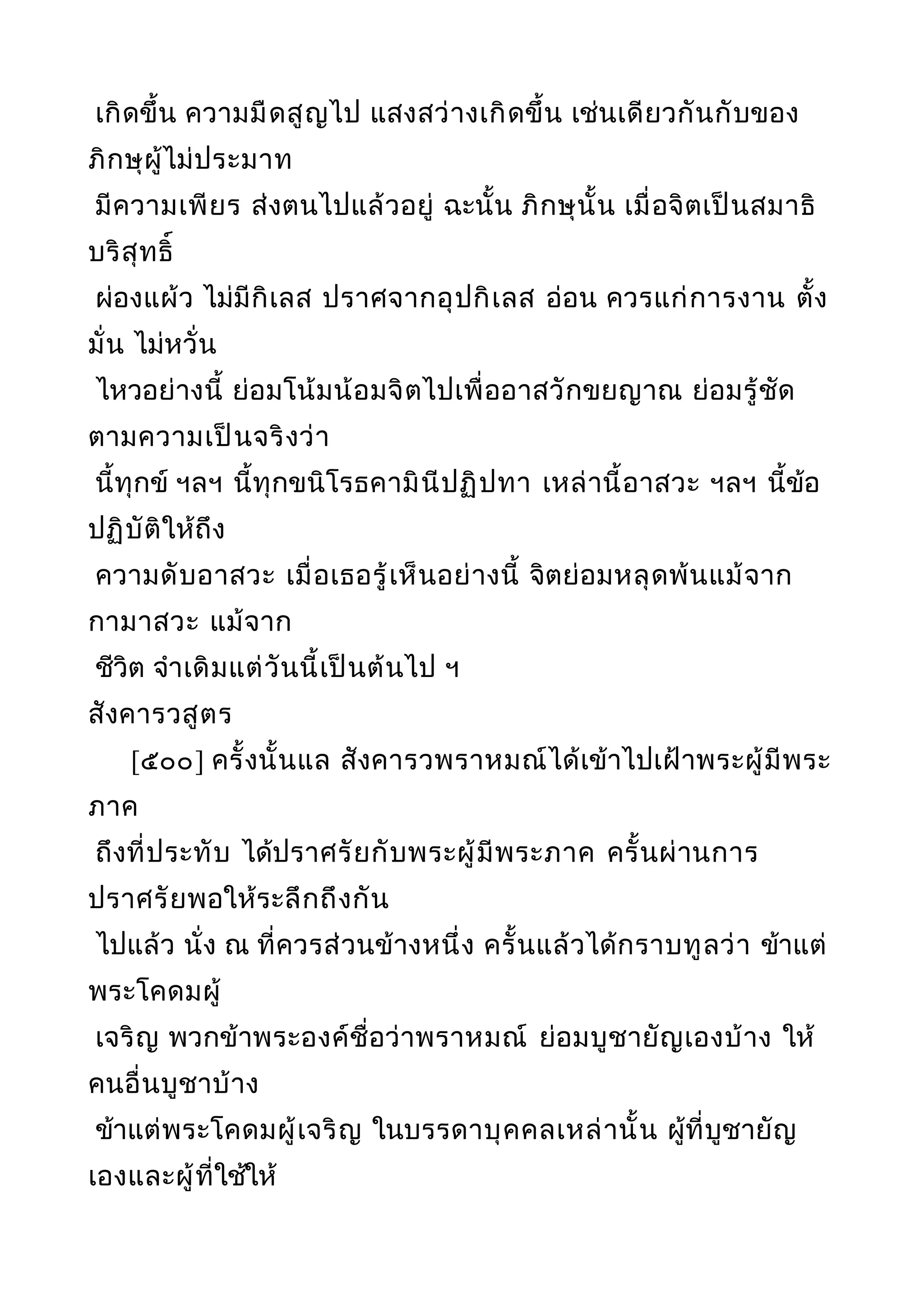 เกิดขึ้น ความมืดสูญไป แสงสว่างเกิดขึ้น เช่นเดียวกันกับของ
ภิกษุผู้ไม่ประมาท
มีความเพียร ส่งตนไปแล้วอยู่ ฉะนั้น ภิกษุนั้น เมื่อจิตเป็นสมาธิ
บริสุทธิ์
ผ่องแผ้ว ไม่มีกิเลส ปราศจากอุปกิเลส อ่อน ควรแก่การงาน ตั้ง
มั่น ไม่หวั่น
ไหวอย่างนี้ ย่อมโน้มน้อมจิตไปเพื่ออาสวักขยญาณ ย่อมรู้ชัด
ตามความเป็นจริงว่า
นี้ทุกข์ ฯลฯ นี้ทุกขนิโรธคามินีปฏิปทา เหล่านี้อาสวะ ฯลฯ นี้ข้อ
ปฏิบัติให้ถึง
ความดับอาสวะ เมื่อเธอรู้เห็นอย่างนี้ จิตย่อมหลุดพ้นแม้จาก
กามาสวะ แม้จาก
ชีวิต จำาเดิมแต่วันนี้เป็นต้นไป ฯ
สังคารวสูตร
[๕๐๐] ครั้งนั้นแล สังคารวพราหมณ์ได้เข้าไปเฝ้าพระผู้มีพระ
ภาค
ถึงที่ประทับ ได้ปราศรัยกับพระผู้มีพระภาค ครั้นผ่านการ
ปราศรัยพอให้ระลึกถึงกัน
ไปแล้ว นั่ง ณ ที่ควรส่วนข้างหนึ่ง ครั้นแล้วได้กราบทูลว่า ข้าแต่
พระโคดมผู้
เจริญ พวกข้าพระองค์ชื่อว่าพราหมณ์ ย่อมบูชายัญเองบ้าง ให้
คนอื่นบูชาบ้าง
ข้าแต่พระโคดมผู้เจริญ ในบรรดาบุคคลเหล่านั้น ผู้ที่บูชายัญ
เองและผู้ที่ใช้ให้
 