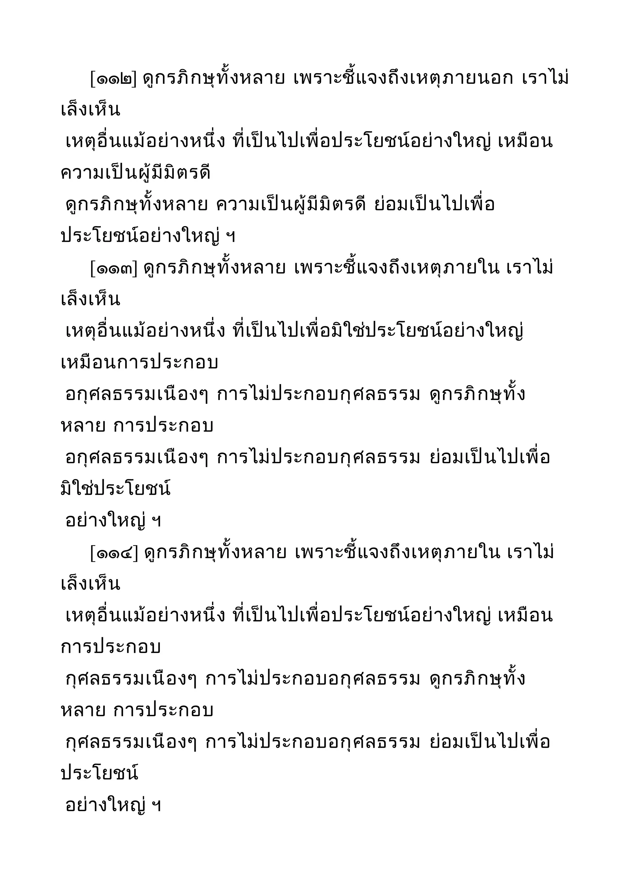 [๑๑๒] ดูกรภิกษุทั้งหลาย เพราะชี้แจงถึงเหตุภายนอก เราไม่
เล็งเห็น
เหตุอื่นแม้อย่างหนึ่ง ที่เป็นไปเพื่อประโยชน์อย่างใหญ่ เหมือน
ความเป็นผู้มีมิตรดี
ดูกรภิกษุทั้งหลาย ความเป็นผู้มีมิตรดี ย่อมเป็นไปเพื่อ
ประโยชน์อย่างใหญ่ ฯ
[๑๑๓] ดูกรภิกษุทั้งหลาย เพราะชี้แจงถึงเหตุภายใน เราไม่
เล็งเห็น
เหตุอื่นแม้อย่างหนึ่ง ที่เป็นไปเพื่อมิใช่ประโยชน์อย่างใหญ่
เหมือนการประกอบ
อกุศลธรรมเนืองๆ การไม่ประกอบกุศลธรรม ดูกรภิกษุทั้ง
หลาย การประกอบ
อกุศลธรรมเนืองๆ การไม่ประกอบกุศลธรรม ย่อมเป็นไปเพื่อ
มิใช่ประโยชน์
อย่างใหญ่ ฯ
[๑๑๔] ดูกรภิกษุทั้งหลาย เพราะชี้แจงถึงเหตุภายใน เราไม่
เล็งเห็น
เหตุอื่นแม้อย่างหนึ่ง ที่เป็นไปเพื่อประโยชน์อย่างใหญ่ เหมือน
การประกอบ
กุศลธรรมเนืองๆ การไม่ประกอบอกุศลธรรม ดูกรภิกษุทั้ง
หลาย การประกอบ
กุศลธรรมเนืองๆ การไม่ประกอบอกุศลธรรม ย่อมเป็นไปเพื่อ
ประโยชน์
อย่างใหญ่ ฯ
 