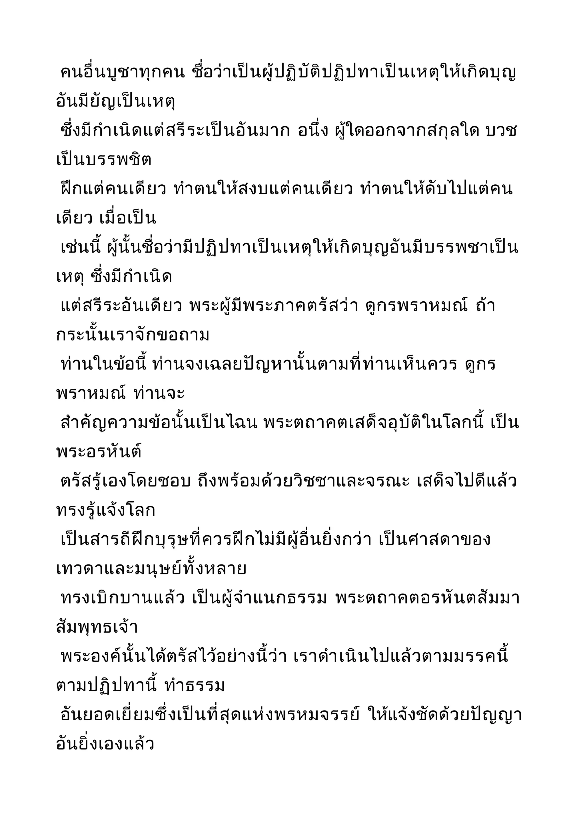 คนอื่นบูชาทุกคน ชื่อว่าเป็นผู้ปฏิบัติปฏิปทาเป็นเหตุให้เกิดบุญ
อันมียัญเป็นเหตุ
ซึ่งมีกำาเนิดแต่สรีระเป็นอันมาก อนึ่ง ผู้ใดออกจากสกุลใด บวช
เป็นบรรพชิต
ฝึกแต่คนเดียว ทำาตนให้สงบแต่คนเดียว ทำาตนให้ดับไปแต่คน
เดียว เมื่อเป็น
เช่นนี้ ผู้นั้นชื่อว่ามีปฏิปทาเป็นเหตุให้เกิดบุญอันมีบรรพชาเป็น
เหตุ ซึ่งมีกำาเนิด
แต่สรีระอันเดียว พระผู้มีพระภาคตรัสว่า ดูกรพราหมณ์ ถ้า
กระนั้นเราจักขอถาม
ท่านในข้อนี้ ท่านจงเฉลยปัญหานั้นตามที่ท่านเห็นควร ดูกร
พราหมณ์ ท่านจะ
สำาคัญความข้อนั้นเป็นไฉน พระตถาคตเสด็จอุบัติในโลกนี้ เป็น
พระอรหันต์
ตรัสรู้เองโดยชอบ ถึงพร้อมด้วยวิชชาและจรณะ เสด็จไปดีแล้ว
ทรงรู้แจ้งโลก
เป็นสารถีฝึกบุรุษที่ควรฝึกไม่มีผู้อื่นยิ่งกว่า เป็นศาสดาของ
เทวดาและมนุษย์ทั้งหลาย
ทรงเบิกบานแล้ว เป็นผู้จำาแนกธรรม พระตถาคตอรหันตสัมมา
สัมพุทธเจ้า
พระองค์นั้นได้ตรัสไว้อย่างนี้ว่า เราดำาเนินไปแล้วตามมรรคนี้
ตามปฏิปทานี้ ทำาธรรม
อันยอดเยี่ยมซึ่งเป็นที่สุดแห่งพรหมจรรย์ ให้แจ้งชัดด้วยปัญญา
อันยิ่งเองแล้ว
 