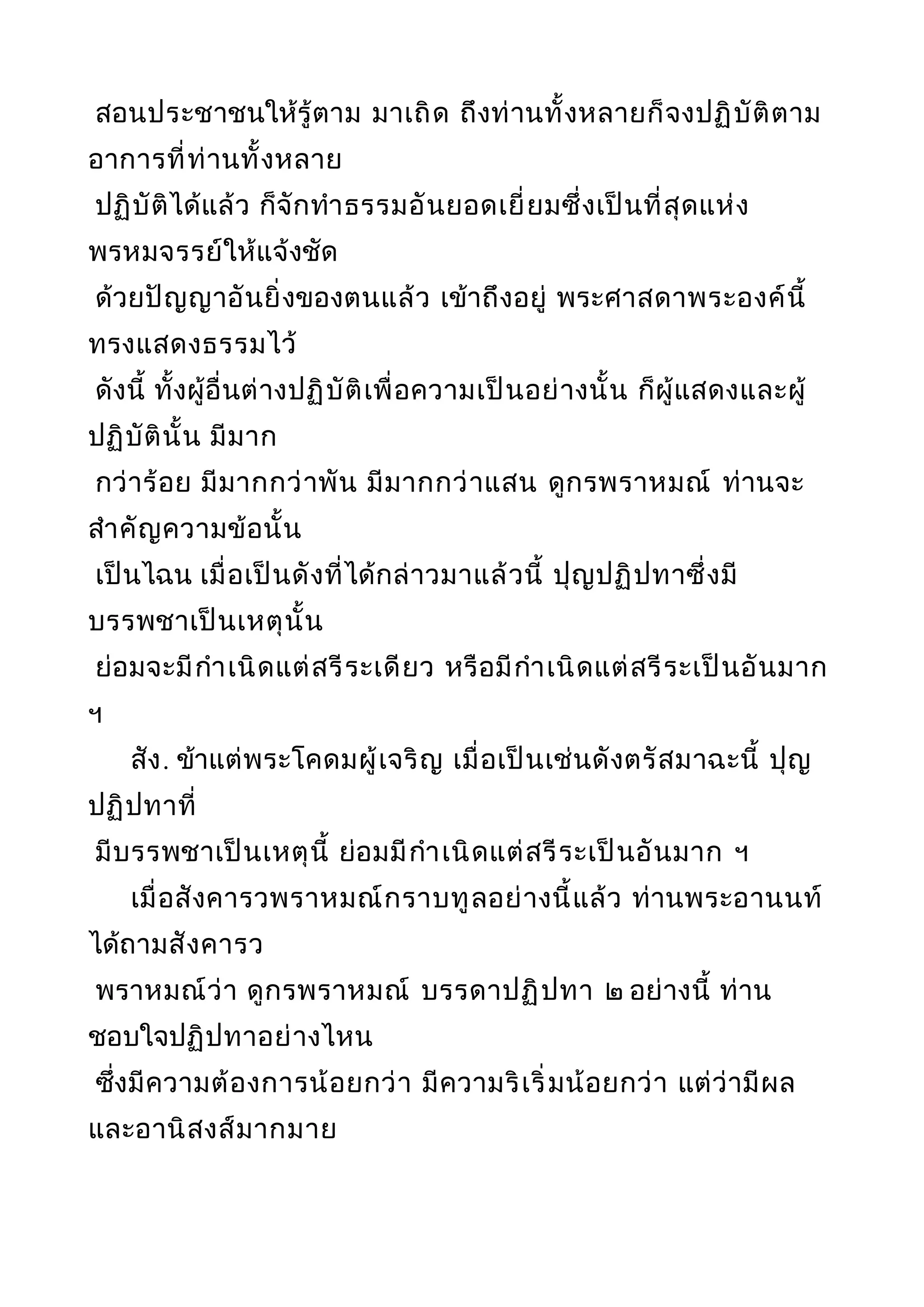 สอนประชาชนให้รู้ตาม มาเถิด ถึงท่านทั้งหลายก็จงปฏิบัติตาม
อาการที่ท่านทั้งหลาย
ปฏิบัติได้แล้ว ก็จักทำาธรรมอันยอดเยี่ยมซึ่งเป็นที่สุดแห่ง
พรหมจรรย์ให้แจ้งชัด
ด้วยปัญญาอันยิ่งของตนแล้ว เข้าถึงอยู่ พระศาสดาพระองค์นี้
ทรงแสดงธรรมไว้
ดังนี้ ทั้งผู้อื่นต่างปฏิบัติเพื่อความเป็นอย่างนั้น ก็ผู้แสดงและผู้
ปฏิบัตินั้น มีมาก
กว่าร้อย มีมากกว่าพัน มีมากกว่าแสน ดูกรพราหมณ์ ท่านจะ
สำาคัญความข้อนั้น
เป็นไฉน เมื่อเป็นดังที่ได้กล่าวมาแล้วนี้ ปุญปฏิปทาซึ่งมี
บรรพชาเป็นเหตุนั้น
ย่อมจะมีกำาเนิดแต่สรีระเดียว หรือมีกำาเนิดแต่สรีระเป็นอันมาก
ฯ
สัง. ข้าแต่พระโคดมผู้เจริญ เมื่อเป็นเช่นดังตรัสมาฉะนี้ ปุญ
ปฏิปทาที่
มีบรรพชาเป็นเหตุนี้ ย่อมมีกำาเนิดแต่สรีระเป็นอันมาก ฯ
เมื่อสังคารวพราหมณ์กราบทูลอย่างนี้แล้ว ท่านพระอานนท์
ได้ถามสังคารว
พราหมณ์ว่า ดูกรพราหมณ์ บรรดาปฏิปทา ๒ อย่างนี้ ท่าน
ชอบใจปฏิปทาอย่างไหน
ซึ่งมีความต้องการน้อยกว่า มีความริเริ่มน้อยกว่า แต่ว่ามีผล
และอานิสงส์มากมาย
 