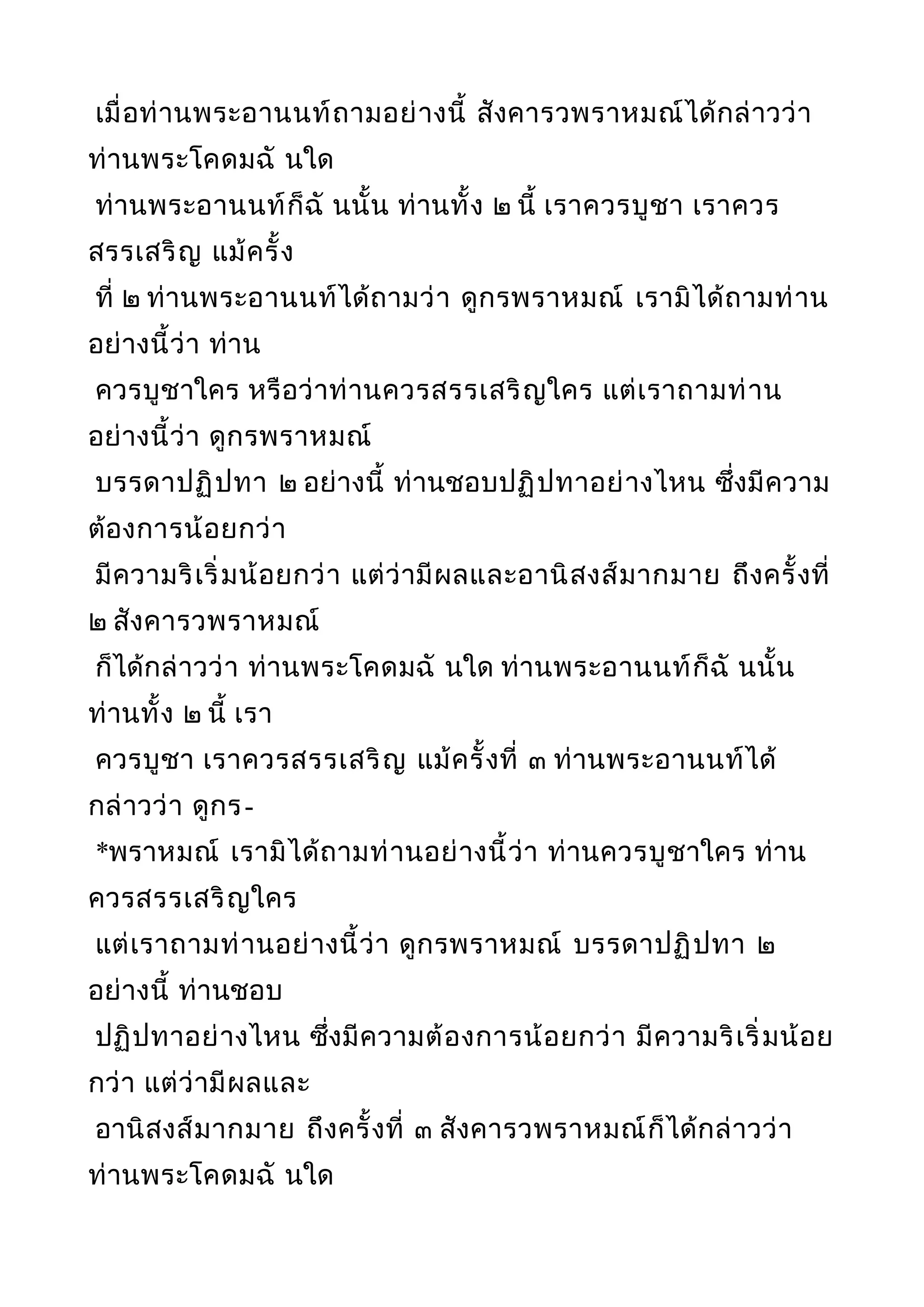 เมื่อท่านพระอานนท์ถามอย่างนี้ สังคารวพราหมณ์ได้กล่าวว่า
ท่านพระโคดมฉั นใด
ท่านพระอานนท์ก็ฉั นนั้น ท่านทั้ง ๒ นี้ เราควรบูชา เราควร
สรรเสริญ แม้ครั้ง
ที่ ๒ ท่านพระอานนท์ได้ถามว่า ดูกรพราหมณ์ เรามิได้ถามท่าน
อย่างนี้ว่า ท่าน
ควรบูชาใคร หรือว่าท่านควรสรรเสริญใคร แต่เราถามท่าน
อย่างนี้ว่า ดูกรพราหมณ์
บรรดาปฏิปทา ๒ อย่างนี้ ท่านชอบปฏิปทาอย่างไหน ซึ่งมีความ
ต้องการน้อยกว่า
มีความริเริ่มน้อยกว่า แต่ว่ามีผลและอานิสงส์มากมาย ถึงครั้งที่
๒ สังคารวพราหมณ์
ก็ได้กล่าวว่า ท่านพระโคดมฉั นใด ท่านพระอานนท์ก็ฉั นนั้น
ท่านทั้ง ๒ นี้ เรา
ควรบูชา เราควรสรรเสริญ แม้ครั้งที่ ๓ ท่านพระอานนท์ได้
กล่าวว่า ดูกร-
*พราหมณ์ เรามิได้ถามท่านอย่างนี้ว่า ท่านควรบูชาใคร ท่าน
ควรสรรเสริญใคร
แต่เราถามท่านอย่างนี้ว่า ดูกรพราหมณ์ บรรดาปฏิปทา ๒
อย่างนี้ ท่านชอบ
ปฏิปทาอย่างไหน ซึ่งมีความต้องการน้อยกว่า มีความริเริ่มน้อย
กว่า แต่ว่ามีผลและ
อานิสงส์มากมาย ถึงครั้งที่ ๓ สังคารวพราหมณ์ก็ได้กล่าวว่า
ท่านพระโคดมฉั นใด
 