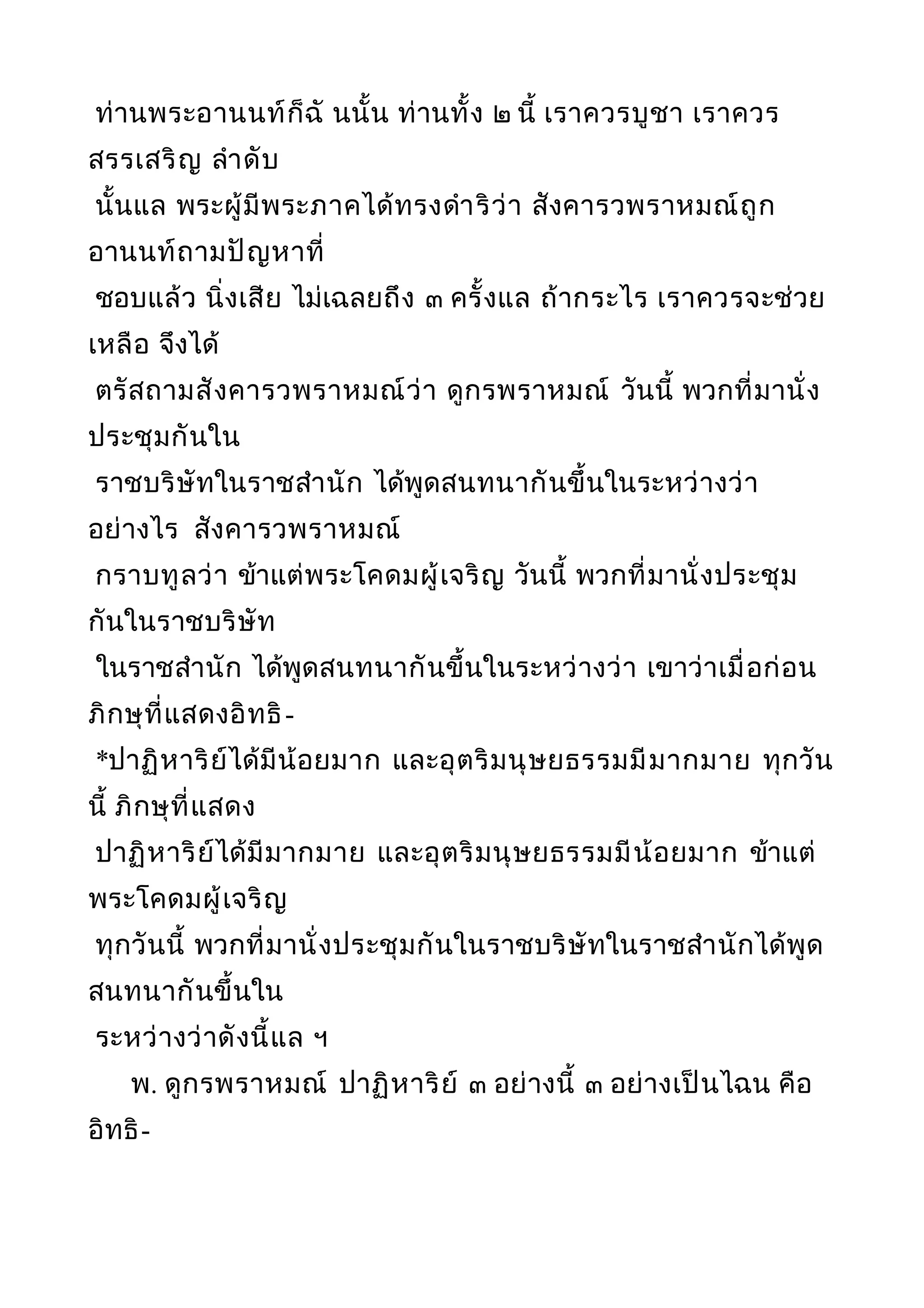 ท่านพระอานนท์ก็ฉั นนั้น ท่านทั้ง ๒ นี้ เราควรบูชา เราควร
สรรเสริญ ลำาดับ
นั้นแล พระผู้มีพระภาคได้ทรงดำาริว่า สังคารวพราหมณ์ถูก
อานนท์ถามปัญหาที่
ชอบแล้ว นิ่งเสีย ไม่เฉลยถึง ๓ ครั้งแล ถ้ากระไร เราควรจะช่วย
เหลือ จึงได้
ตรัสถามสังคารวพราหมณ์ว่า ดูกรพราหมณ์ วันนี้ พวกที่มานั่ง
ประชุมกันใน
ราชบริษัทในราชสำานัก ได้พูดสนทนากันขึ้นในระหว่างว่า
อย่างไร สังคารวพราหมณ์
กราบทูลว่า ข้าแต่พระโคดมผู้เจริญ วันนี้ พวกที่มานั่งประชุม
กันในราชบริษัท
ในราชสำานัก ได้พูดสนทนากันขึ้นในระหว่างว่า เขาว่าเมื่อก่อน
ภิกษุที่แสดงอิทธิ-
*ปาฏิหาริย์ได้มีน้อยมาก และอุตริมนุษยธรรมมีมากมาย ทุกวัน
นี้ ภิกษุที่แสดง
ปาฏิหาริย์ได้มีมากมาย และอุตริมนุษยธรรมมีน้อยมาก ข้าแต่
พระโคดมผู้เจริญ
ทุกวันนี้ พวกที่มานั่งประชุมกันในราชบริษัทในราชสำานักได้พูด
สนทนากันขึ้นใน
ระหว่างว่าดังนี้แล ฯ
พ. ดูกรพราหมณ์ ปาฏิหาริย์ ๓ อย่างนี้ ๓ อย่างเป็นไฉน คือ
อิทธิ-
 