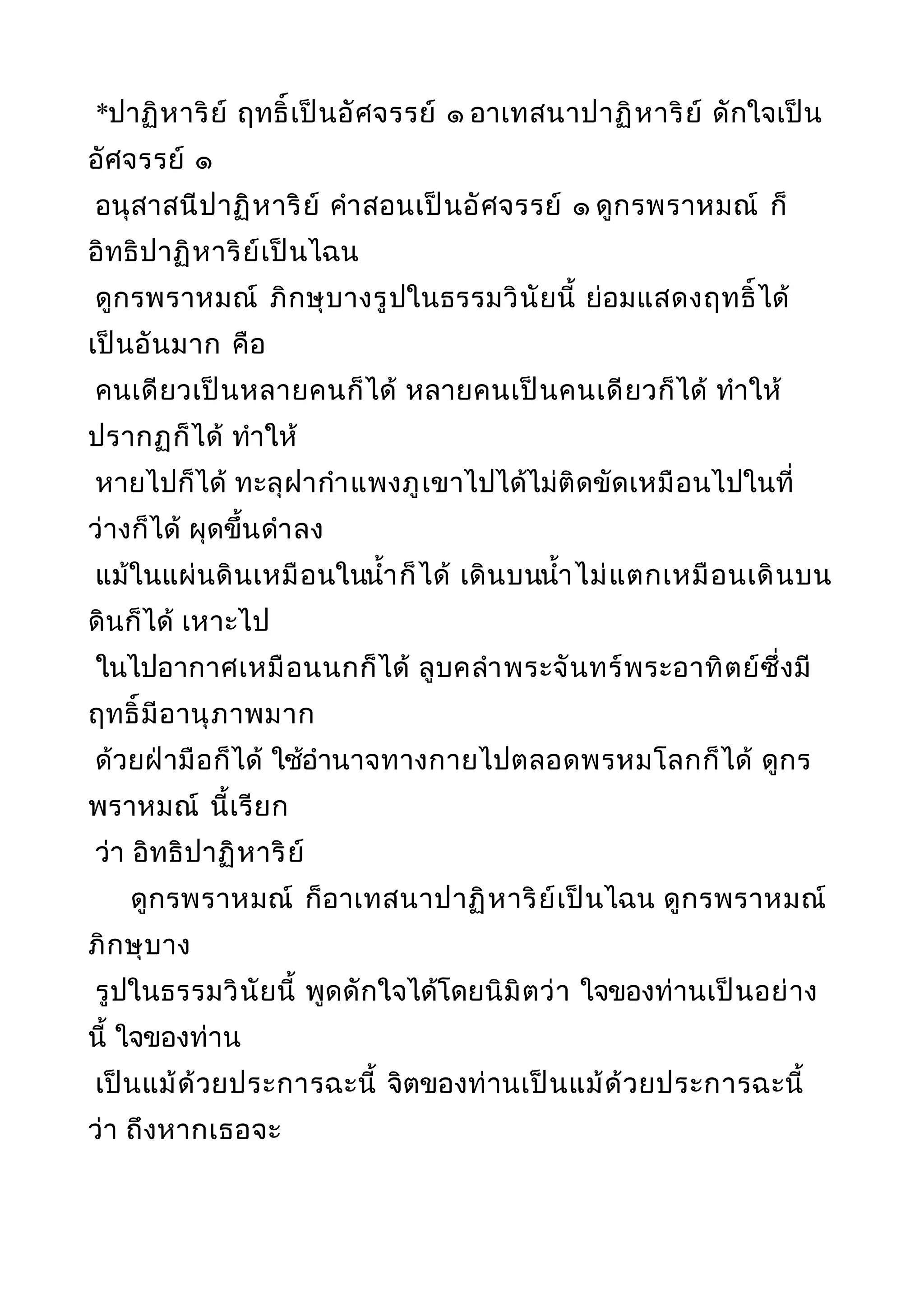 *ปาฏิหาริย์ ฤทธิ์เป็นอัศจรรย์ ๑ อาเทสนาปาฏิหาริย์ ดักใจเป็น
อัศจรรย์ ๑
อนุสาสนีปาฏิหาริย์ คำาสอนเป็นอัศจรรย์ ๑ ดูกรพราหมณ์ ก็
อิทธิปาฏิหาริย์เป็นไฉน
ดูกรพราหมณ์ ภิกษุบางรูปในธรรมวินัยนี้ ย่อมแสดงฤทธิ์ได้
เป็นอันมาก คือ
คนเดียวเป็นหลายคนก็ได้ หลายคนเป็นคนเดียวก็ได้ ทำาให้
ปรากฏก็ได้ ทำาให้
หายไปก็ได้ ทะลุฝากำาแพงภูเขาไปได้ไม่ติดขัดเหมือนไปในที่
ว่างก็ได้ ผุดขึ้นดำาลง
แม้ในแผ่นดินเหมือนในนำ้าก็ได้ เดินบนนำ้าไม่แตกเหมือนเดินบน
ดินก็ได้ เหาะไป
ในไปอากาศเหมือนนกก็ได้ ลูบคลำาพระจันทร์พระอาทิตย์ซึ่งมี
ฤทธิ์มีอานุภาพมาก
ด้วยฝ่ามือก็ได้ ใช้อำานาจทางกายไปตลอดพรหมโลกก็ได้ ดูกร
พราหมณ์ นี้เรียก
ว่า อิทธิปาฏิหาริย์
ดูกรพราหมณ์ ก็อาเทสนาปาฏิหาริย์เป็นไฉน ดูกรพราหมณ์
ภิกษุบาง
รูปในธรรมวินัยนี้ พูดดักใจได้โดยนิมิตว่า ใจของท่านเป็นอย่าง
นี้ ใจของท่าน
เป็นแม้ด้วยประการฉะนี้ จิตของท่านเป็นแม้ด้วยประการฉะนี้
ว่า ถึงหากเธอจะ
 