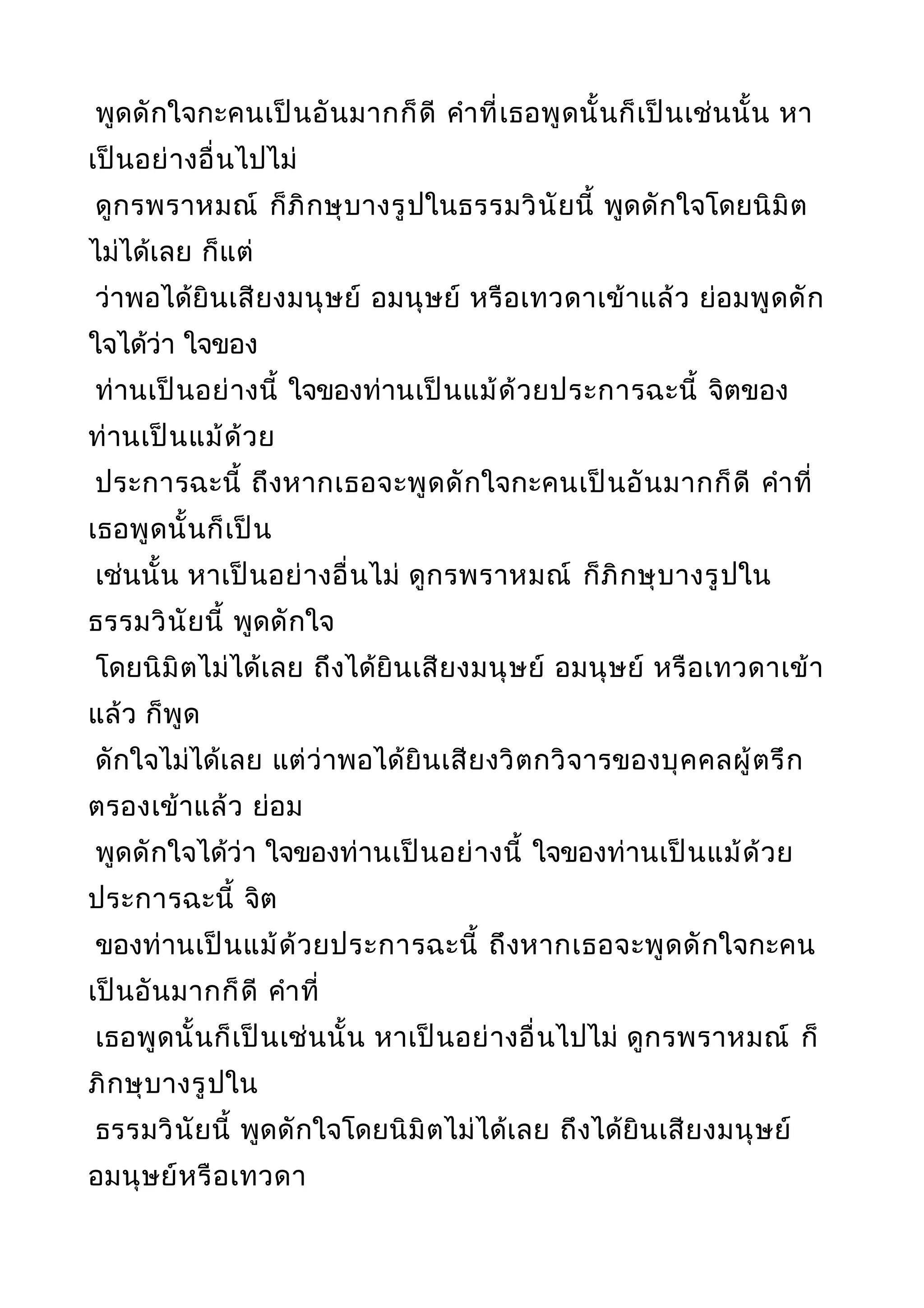 พูดดักใจกะคนเป็นอันมากก็ดี คำาที่เธอพูดนั้นก็เป็นเช่นนั้น หา
เป็นอย่างอื่นไปไม่
ดูกรพราหมณ์ ก็ภิกษุบางรูปในธรรมวินัยนี้ พูดดักใจโดยนิมิต
ไม่ได้เลย ก็แต่
ว่าพอได้ยินเสียงมนุษย์ อมนุษย์ หรือเทวดาเข้าแล้ว ย่อมพูดดัก
ใจได้ว่า ใจของ
ท่านเป็นอย่างนี้ ใจของท่านเป็นแม้ด้วยประการฉะนี้ จิตของ
ท่านเป็นแม้ด้วย
ประการฉะนี้ ถึงหากเธอจะพูดดักใจกะคนเป็นอันมากก็ดี คำาที่
เธอพูดนั้นก็เป็น
เช่นนั้น หาเป็นอย่างอื่นไม่ ดูกรพราหมณ์ ก็ภิกษุบางรูปใน
ธรรมวินัยนี้ พูดดักใจ
โดยนิมิตไม่ได้เลย ถึงได้ยินเสียงมนุษย์ อมนุษย์ หรือเทวดาเข้า
แล้ว ก็พูด
ดักใจไม่ได้เลย แต่ว่าพอได้ยินเสียงวิตกวิจารของบุคคลผู้ตรึก
ตรองเข้าแล้ว ย่อม
พูดดักใจได้ว่า ใจของท่านเป็นอย่างนี้ ใจของท่านเป็นแม้ด้วย
ประการฉะนี้ จิต
ของท่านเป็นแม้ด้วยประการฉะนี้ ถึงหากเธอจะพูดดักใจกะคน
เป็นอันมากก็ดี คำาที่
เธอพูดนั้นก็เป็นเช่นนั้น หาเป็นอย่างอื่นไปไม่ ดูกรพราหมณ์ ก็
ภิกษุบางรูปใน
ธรรมวินัยนี้ พูดดักใจโดยนิมิตไม่ได้เลย ถึงได้ยินเสียงมนุษย์
อมนุษย์หรือเทวดา
 