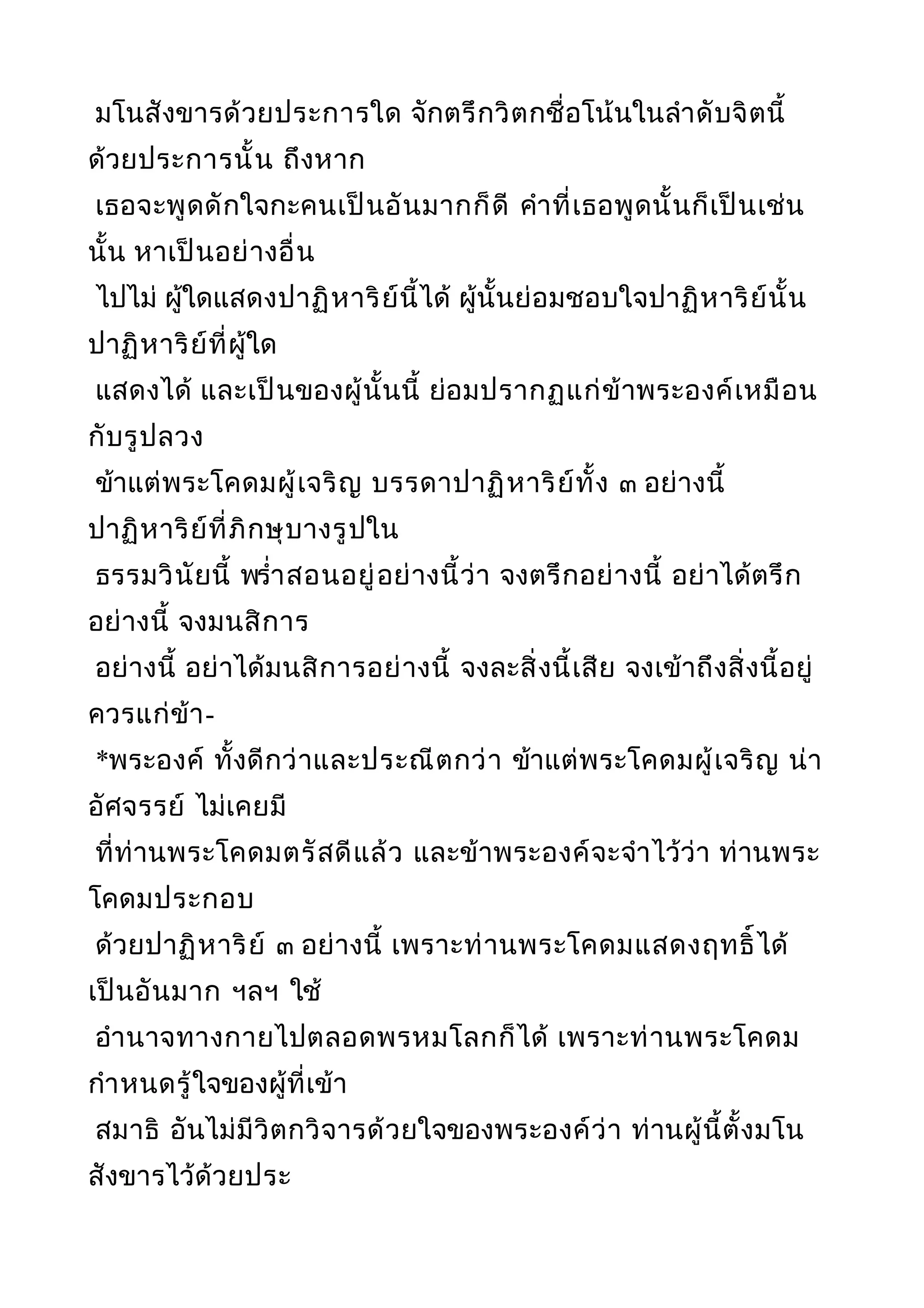 มโนสังขารด้วยประการใด จักตรึกวิตกชื่อโน้นในลำาดับจิตนี้
ด้วยประการนั้น ถึงหาก
เธอจะพูดดักใจกะคนเป็นอันมากก็ดี คำาที่เธอพูดนั้นก็เป็นเช่น
นั้น หาเป็นอย่างอื่น
ไปไม่ ผู้ใดแสดงปาฏิหาริย์นี้ได้ ผู้นั้นย่อมชอบใจปาฏิหาริย์นั้น
ปาฏิหาริย์ที่ผู้ใด
แสดงได้ และเป็นของผู้นั้นนี้ ย่อมปรากฏแก่ข้าพระองค์เหมือน
กับรูปลวง
ข้าแต่พระโคดมผู้เจริญ บรรดาปาฏิหาริย์ทั้ง ๓ อย่างนี้
ปาฏิหาริย์ที่ภิกษุบางรูปใน
ธรรมวินัยนี้ พรำ่าสอนอยู่อย่างนี้ว่า จงตรึกอย่างนี้ อย่าได้ตรึก
อย่างนี้ จงมนสิการ
อย่างนี้ อย่าได้มนสิการอย่างนี้ จงละสิ่งนี้เสีย จงเข้าถึงสิ่งนี้อยู่
ควรแก่ข้า-
*พระองค์ ทั้งดีกว่าและประณีตกว่า ข้าแต่พระโคดมผู้เจริญ น่า
อัศจรรย์ ไม่เคยมี
ที่ท่านพระโคดมตรัสดีแล้ว และข้าพระองค์จะจำาไว้ว่า ท่านพระ
โคดมประกอบ
ด้วยปาฏิหาริย์ ๓ อย่างนี้ เพราะท่านพระโคดมแสดงฤทธิ์ได้
เป็นอันมาก ฯลฯ ใช้
อำานาจทางกายไปตลอดพรหมโลกก็ได้ เพราะท่านพระโคดม
กำาหนดรู้ใจของผู้ที่เข้า
สมาธิ อันไม่มีวิตกวิจารด้วยใจของพระองค์ว่า ท่านผู้นี้ตั้งมโน
สังขารไว้ด้วยประ
 