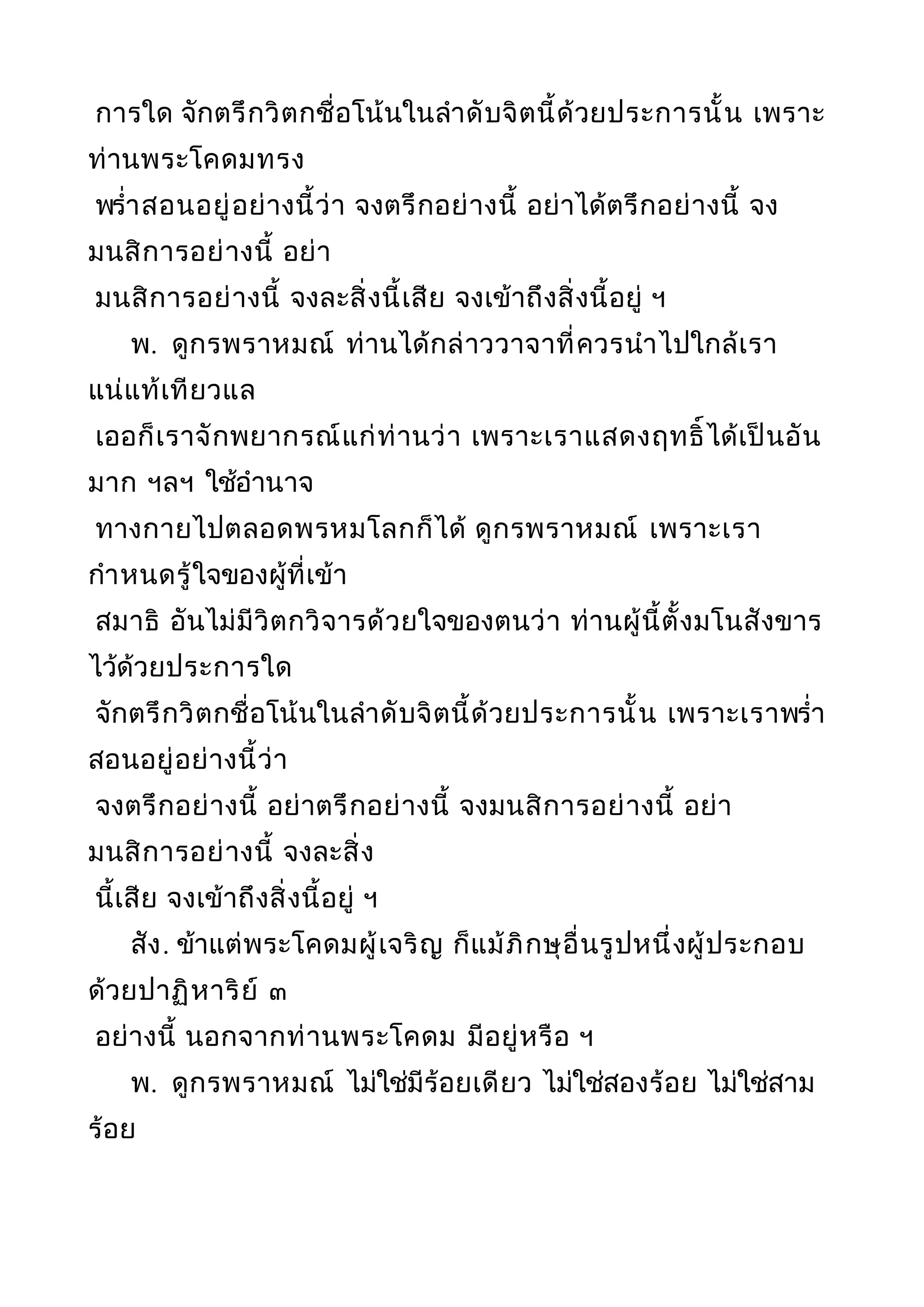 การใด จักตรึกวิตกชื่อโน้นในลำาดับจิตนี้ด้วยประการนั้น เพราะ
ท่านพระโคดมทรง
พรำ่าสอนอยู่อย่างนี้ว่า จงตรึกอย่างนี้ อย่าได้ตรึกอย่างนี้ จง
มนสิการอย่างนี้ อย่า
มนสิการอย่างนี้ จงละสิ่งนี้เสีย จงเข้าถึงสิ่งนี้อยู่ ฯ
พ. ดูกรพราหมณ์ ท่านได้กล่าววาจาที่ควรนำาไปใกล้เรา
แน่แท้เทียวแล
เออก็เราจักพยากรณ์แก่ท่านว่า เพราะเราแสดงฤทธิ์ได้เป็นอัน
มาก ฯลฯ ใช้อำานาจ
ทางกายไปตลอดพรหมโลกก็ได้ ดูกรพราหมณ์ เพราะเรา
กำาหนดรู้ใจของผู้ที่เข้า
สมาธิ อันไม่มีวิตกวิจารด้วยใจของตนว่า ท่านผู้นี้ตั้งมโนสังขาร
ไว้ด้วยประการใด
จักตรึกวิตกชื่อโน้นในลำาดับจิตนี้ด้วยประการนั้น เพราะเราพรำ่า
สอนอยู่อย่างนี้ว่า
จงตรึกอย่างนี้ อย่าตรึกอย่างนี้ จงมนสิการอย่างนี้ อย่า
มนสิการอย่างนี้ จงละสิ่ง
นี้เสีย จงเข้าถึงสิ่งนี้อยู่ ฯ
สัง. ข้าแต่พระโคดมผู้เจริญ ก็แม้ภิกษุอื่นรูปหนึ่งผู้ประกอบ
ด้วยปาฏิหาริย์ ๓
อย่างนี้ นอกจากท่านพระโคดม มีอยู่หรือ ฯ
พ. ดูกรพราหมณ์ ไม่ใช่มีร้อยเดียว ไม่ใช่สองร้อย ไม่ใช่สาม
ร้อย
 