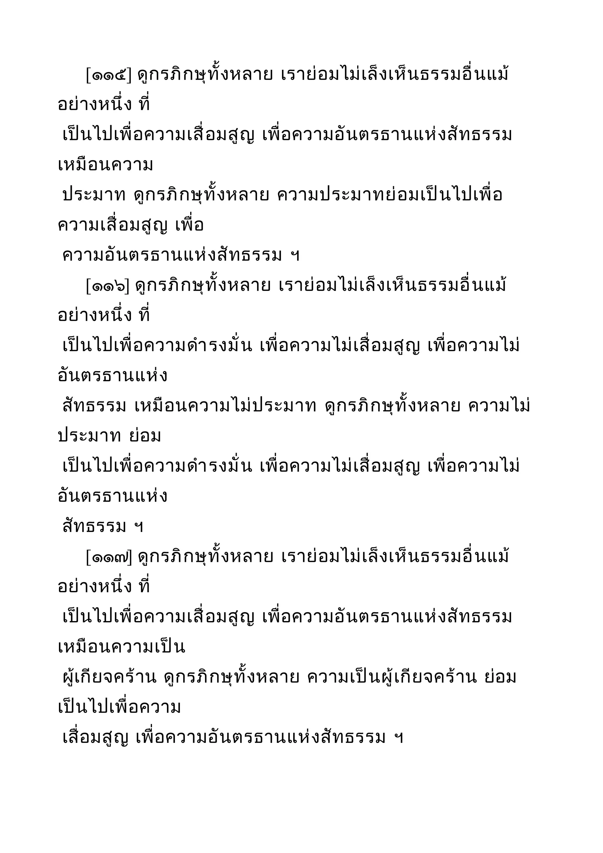 [๑๑๕] ดูกรภิกษุทั้งหลาย เราย่อมไม่เล็งเห็นธรรมอื่นแม้
อย่างหนึ่ง ที่
เป็นไปเพื่อความเสื่อมสูญ เพื่อความอันตรธานแห่งสัทธรรม
เหมือนความ
ประมาท ดูกรภิกษุทั้งหลาย ความประมาทย่อมเป็นไปเพื่อ
ความเสื่อมสูญ เพื่อ
ความอันตรธานแห่งสัทธรรม ฯ
[๑๑๖] ดูกรภิกษุทั้งหลาย เราย่อมไม่เล็งเห็นธรรมอื่นแม้
อย่างหนึ่ง ที่
เป็นไปเพื่อความดำารงมั่น เพื่อความไม่เสื่อมสูญ เพื่อความไม่
อันตรธานแห่ง
สัทธรรม เหมือนความไม่ประมาท ดูกรภิกษุทั้งหลาย ความไม่
ประมาท ย่อม
เป็นไปเพื่อความดำารงมั่น เพื่อความไม่เสื่อมสูญ เพื่อความไม่
อันตรธานแห่ง
สัทธรรม ฯ
[๑๑๗] ดูกรภิกษุทั้งหลาย เราย่อมไม่เล็งเห็นธรรมอื่นแม้
อย่างหนึ่ง ที่
เป็นไปเพื่อความเสื่อมสูญ เพื่อความอันตรธานแห่งสัทธรรม
เหมือนความเป็น
ผู้เกียจคร้าน ดูกรภิกษุทั้งหลาย ความเป็นผู้เกียจคร้าน ย่อม
เป็นไปเพื่อความ
เสื่อมสูญ เพื่อความอันตรธานแห่งสัทธรรม ฯ
 