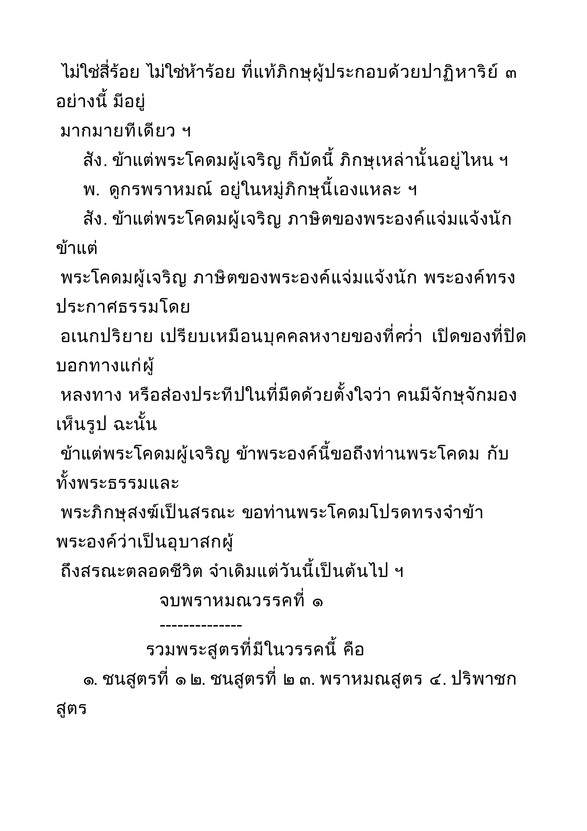 ไม่ใช่สี่ร้อย ไม่ใช่ห้าร้อย ที่แท้ภิกษุผู้ประกอบด้วยปาฏิหาริย์ ๓
อย่างนี้ มีอยู่
มากมายทีเดียว ฯ
สัง. ข้าแต่พระโคดมผู้เจริญ ก็บัดนี้ ภิกษุเหล่านั้นอยู่ไหน ฯ
พ. ดูกรพราหมณ์ อยู่ในหมู่ภิกษุนี้เองแหละ ฯ
สัง. ข้าแต่พระโคดมผู้เจริญ ภาษิตของพระองค์แจ่มแจ้งนัก
ข้าแต่
พระโคดมผู้เจริญ ภาษิตของพระองค์แจ่มแจ้งนัก พระองค์ทรง
ประกาศธรรมโดย
อเนกปริยาย เปรียบเหมือนบุคคลหงายของที่ควำ่า เปิดของที่ปิด
บอกทางแก่ผู้
หลงทาง หรือส่องประทีปในที่มืดด้วยตั้งใจว่า คนมีจักษุจักมอง
เห็นรูป ฉะนั้น
ข้าแต่พระโคดมผู้เจริญ ข้าพระองค์นี้ขอถึงท่านพระโคดม กับ
ทั้งพระธรรมและ
พระภิกษุสงฆ์เป็นสรณะ ขอท่านพระโคดมโปรดทรงจำาข้า
พระองค์ว่าเป็นอุบาสกผู้
ถึงสรณะตลอดชีวิต จำาเดิมแต่วันนี้เป็นต้นไป ฯ
จบพราหมณวรรคที่ ๑
--------------
รวมพระสูตรที่มีในวรรคนี้ คือ
๑. ชนสูตรที่ ๑ ๒. ชนสูตรที่ ๒ ๓. พราหมณสูตร ๔. ปริพาชก
สูตร
 