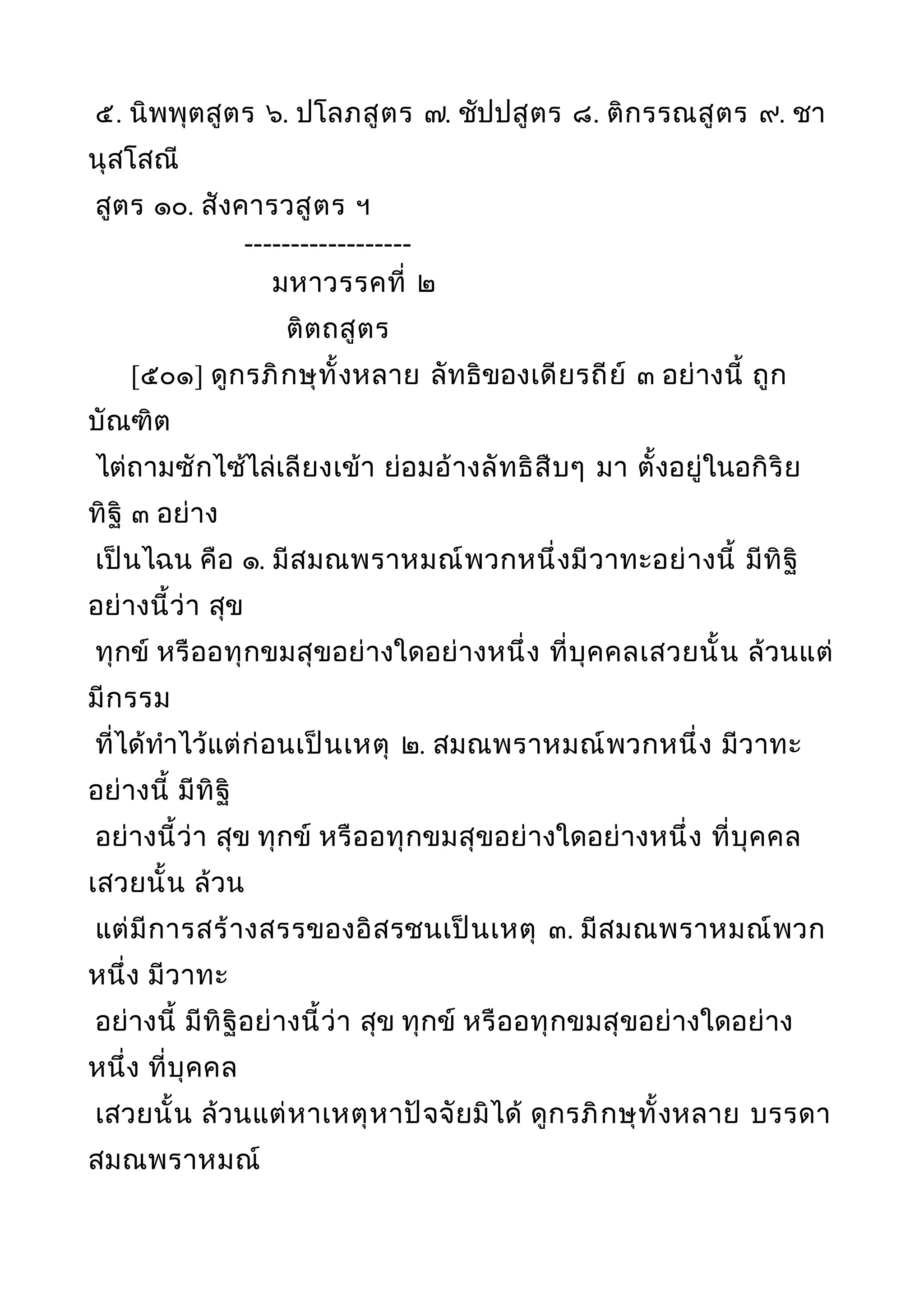 ๕. นิพพุตสูตร ๖. ปโลภสูตร ๗. ชัปปสูตร ๘. ติกรรณสูตร ๙. ชา
นุสโสณี
สูตร ๑๐. สังคารวสูตร ฯ
------------------
มหาวรรคที่ ๒
ติตถสูตร
[๕๐๑] ดูกรภิกษุทั้งหลาย ลัทธิของเดียรถีย์ ๓ อย่างนี้ ถูก
บัณฑิต
ไต่ถามซักไซ้ไล่เลียงเข้า ย่อมอ้างลัทธิสืบๆ มา ตั้งอยู่ในอกิริย
ทิฐิ ๓ อย่าง
เป็นไฉน คือ ๑. มีสมณพราหมณ์พวกหนึ่งมีวาทะอย่างนี้ มีทิฐิ
อย่างนี้ว่า สุข
ทุกข์ หรืออทุกขมสุขอย่างใดอย่างหนึ่ง ที่บุคคลเสวยนั้น ล้วนแต่
มีกรรม
ที่ได้ทำาไว้แต่ก่อนเป็นเหตุ ๒. สมณพราหมณ์พวกหนึ่ง มีวาทะ
อย่างนี้ มีทิฐิ
อย่างนี้ว่า สุข ทุกข์ หรืออทุกขมสุขอย่างใดอย่างหนึ่ง ที่บุคคล
เสวยนั้น ล้วน
แต่มีการสร้างสรรของอิสรชนเป็นเหตุ ๓. มีสมณพราหมณ์พวก
หนึ่ง มีวาทะ
อย่างนี้ มีทิฐิอย่างนี้ว่า สุข ทุกข์ หรืออทุกขมสุขอย่างใดอย่าง
หนึ่ง ที่บุคคล
เสวยนั้น ล้วนแต่หาเหตุหาปัจจัยมิได้ ดูกรภิกษุทั้งหลาย บรรดา
สมณพราหมณ์
 