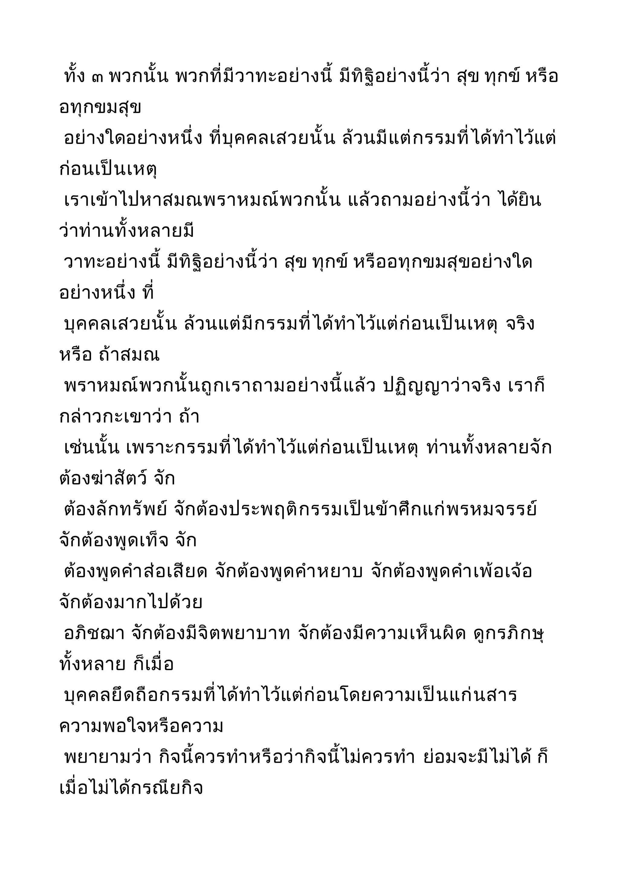 ทั้ง ๓ พวกนั้น พวกที่มีวาทะอย่างนี้ มีทิฐิอย่างนี้ว่า สุข ทุกข์ หรือ
อทุกขมสุข
อย่างใดอย่างหนึ่ง ที่บุคคลเสวยนั้น ล้วนมีแต่กรรมที่ได้ทำาไว้แต่
ก่อนเป็นเหตุ
เราเข้าไปหาสมณพราหมณ์พวกนั้น แล้วถามอย่างนี้ว่า ได้ยิน
ว่าท่านทั้งหลายมี
วาทะอย่างนี้ มีทิฐิอย่างนี้ว่า สุข ทุกข์ หรืออทุกขมสุขอย่างใด
อย่างหนึ่ง ที่
บุคคลเสวยนั้น ล้วนแต่มีกรรมที่ได้ทำาไว้แต่ก่อนเป็นเหตุ จริง
หรือ ถ้าสมณ
พราหมณ์พวกนั้นถูกเราถามอย่างนี้แล้ว ปฏิญญาว่าจริง เราก็
กล่าวกะเขาว่า ถ้า
เช่นนั้น เพราะกรรมที่ได้ทำาไว้แต่ก่อนเป็นเหตุ ท่านทั้งหลายจัก
ต้องฆ่าสัตว์ จัก
ต้องลักทรัพย์ จักต้องประพฤติกรรมเป็นข้าศึกแก่พรหมจรรย์
จักต้องพูดเท็จ จัก
ต้องพูดคำาส่อเสียด จักต้องพูดคำาหยาบ จักต้องพูดคำาเพ้อเจ้อ
จักต้องมากไปด้วย
อภิชฌา จักต้องมีจิตพยาบาท จักต้องมีความเห็นผิด ดูกรภิกษุ
ทั้งหลาย ก็เมื่อ
บุคคลยึดถือกรรมที่ได้ทำาไว้แต่ก่อนโดยความเป็นแก่นสาร
ความพอใจหรือความ
พยายามว่า กิจนี้ควรทำาหรือว่ากิจนี้ไม่ควรทำา ย่อมจะมีไม่ได้ ก็
เมื่อไม่ได้กรณียกิจ
 
