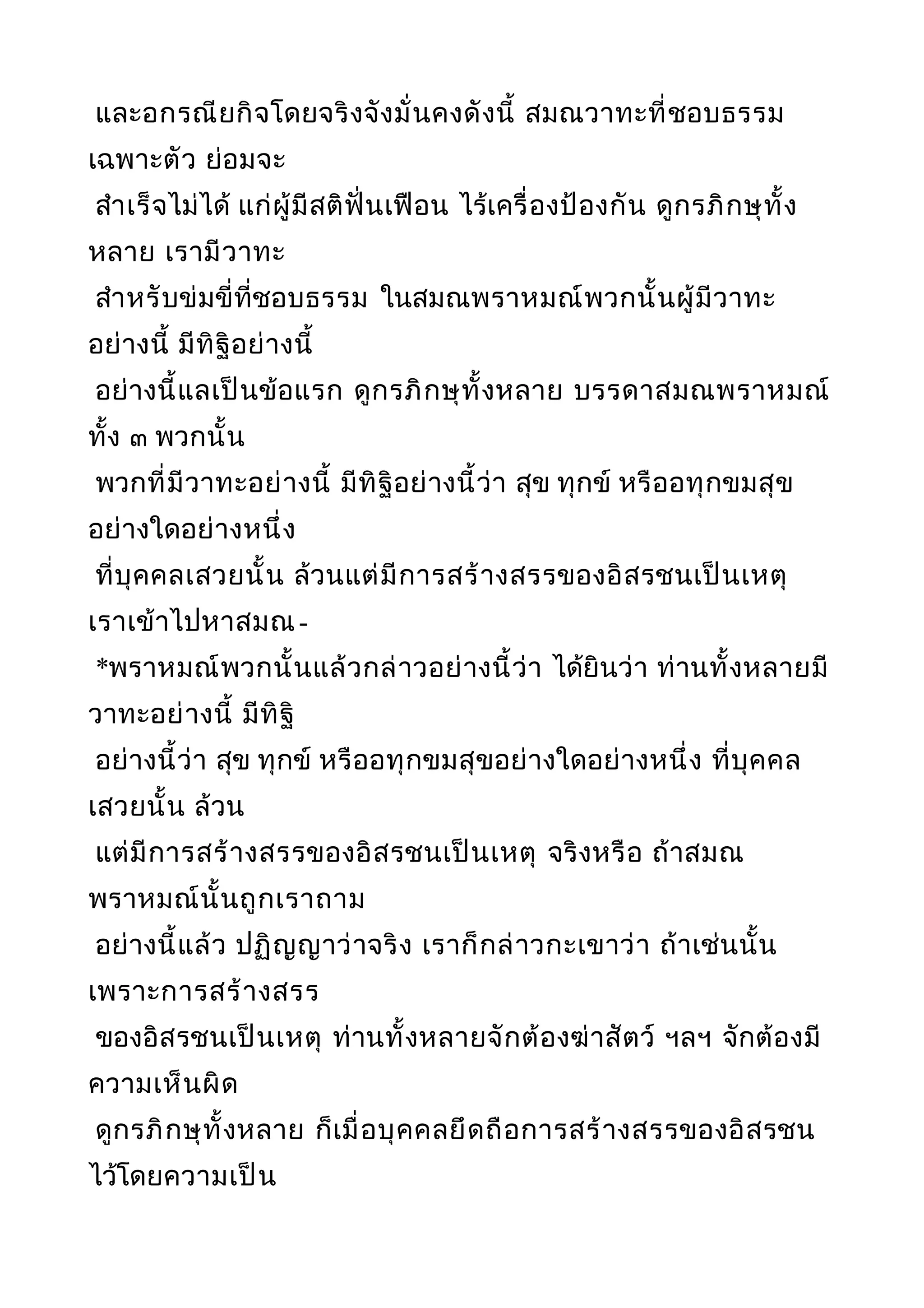 และอกรณียกิจโดยจริงจังมั่นคงดังนี้ สมณวาทะที่ชอบธรรม
เฉพาะตัว ย่อมจะ
สำาเร็จไม่ได้ แก่ผู้มีสติฟั่นเฟือน ไร้เครื่องป้องกัน ดูกรภิกษุทั้ง
หลาย เรามีวาทะ
สำาหรับข่มขี่ที่ชอบธรรม ในสมณพราหมณ์พวกนั้นผู้มีวาทะ
อย่างนี้ มีทิฐิอย่างนี้
อย่างนี้แลเป็นข้อแรก ดูกรภิกษุทั้งหลาย บรรดาสมณพราหมณ์
ทั้ง ๓ พวกนั้น
พวกที่มีวาทะอย่างนี้ มีทิฐิอย่างนี้ว่า สุข ทุกข์ หรืออทุกขมสุข
อย่างใดอย่างหนึ่ง
ที่บุคคลเสวยนั้น ล้วนแต่มีการสร้างสรรของอิสรชนเป็นเหตุ
เราเข้าไปหาสมณ-
*พราหมณ์พวกนั้นแล้วกล่าวอย่างนี้ว่า ได้ยินว่า ท่านทั้งหลายมี
วาทะอย่างนี้ มีทิฐิ
อย่างนี้ว่า สุข ทุกข์ หรืออทุกขมสุขอย่างใดอย่างหนึ่ง ที่บุคคล
เสวยนั้น ล้วน
แต่มีการสร้างสรรของอิสรชนเป็นเหตุ จริงหรือ ถ้าสมณ
พราหมณ์นั้นถูกเราถาม
อย่างนี้แล้ว ปฏิญญาว่าจริง เราก็กล่าวกะเขาว่า ถ้าเช่นนั้น
เพราะการสร้างสรร
ของอิสรชนเป็นเหตุ ท่านทั้งหลายจักต้องฆ่าสัตว์ ฯลฯ จักต้องมี
ความเห็นผิด
ดูกรภิกษุทั้งหลาย ก็เมื่อบุคคลยึดถือการสร้างสรรของอิสรชน
ไว้โดยความเป็น
 
