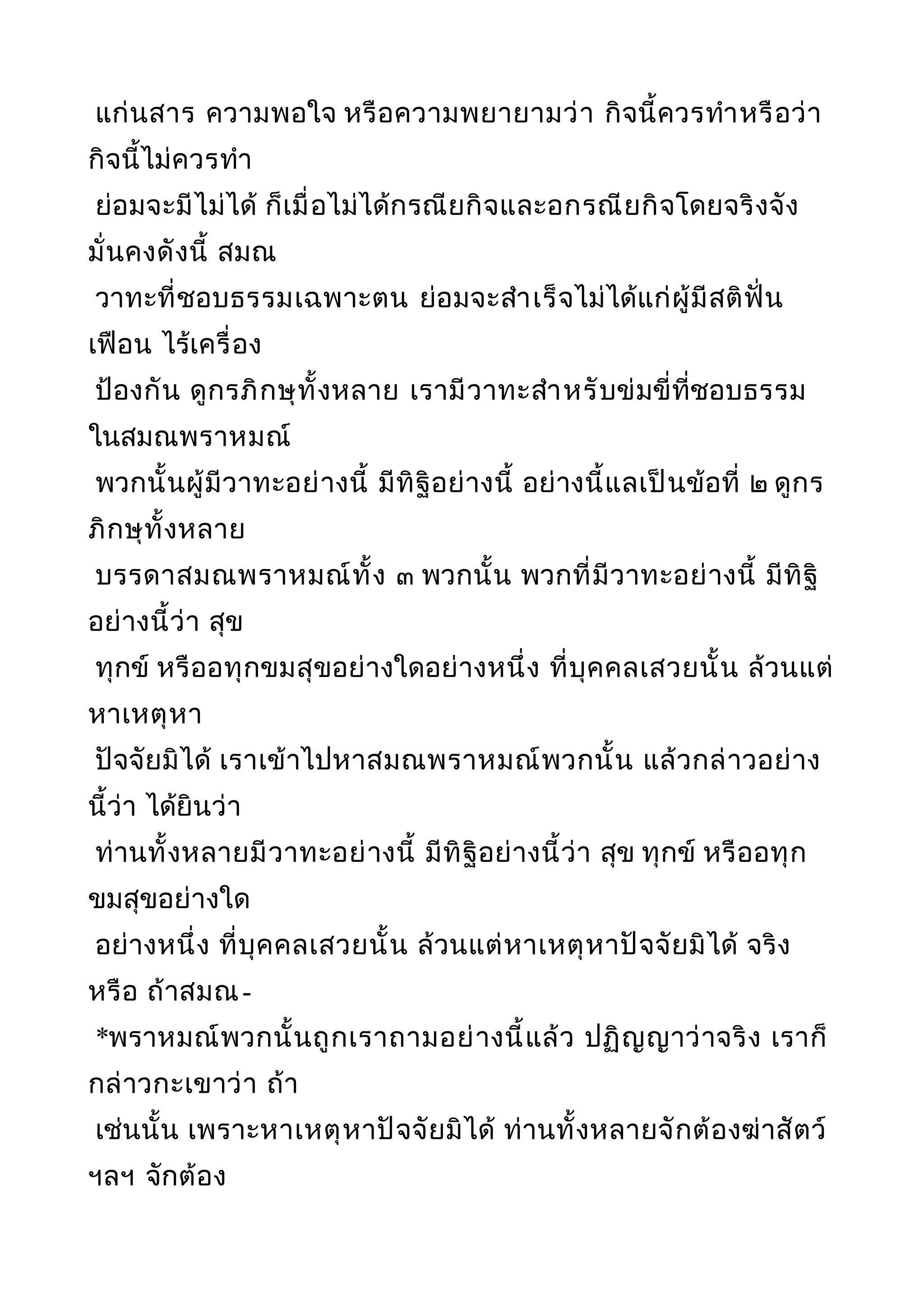 แก่นสาร ความพอใจ หรือความพยายามว่า กิจนี้ควรทำาหรือว่า
กิจนี้ไม่ควรทำา
ย่อมจะมีไม่ได้ ก็เมื่อไม่ได้กรณียกิจและอกรณียกิจโดยจริงจัง
มั่นคงดังนี้ สมณ
วาทะที่ชอบธรรมเฉพาะตน ย่อมจะสำาเร็จไม่ได้แก่ผู้มีสติฟั่น
เฟือน ไร้เครื่อง
ป้องกัน ดูกรภิกษุทั้งหลาย เรามีวาทะสำาหรับข่มขี่ที่ชอบธรรม
ในสมณพราหมณ์
พวกนั้นผู้มีวาทะอย่างนี้ มีทิฐิอย่างนี้ อย่างนี้แลเป็นข้อที่ ๒ ดูกร
ภิกษุทั้งหลาย
บรรดาสมณพราหมณ์ทั้ง ๓ พวกนั้น พวกที่มีวาทะอย่างนี้ มีทิฐิ
อย่างนี้ว่า สุข
ทุกข์ หรืออทุกขมสุขอย่างใดอย่างหนึ่ง ที่บุคคลเสวยนั้น ล้วนแต่
หาเหตุหา
ปัจจัยมิได้ เราเข้าไปหาสมณพราหมณ์พวกนั้น แล้วกล่าวอย่าง
นี้ว่า ได้ยินว่า
ท่านทั้งหลายมีวาทะอย่างนี้ มีทิฐิอย่างนี้ว่า สุข ทุกข์ หรืออทุก
ขมสุขอย่างใด
อย่างหนึ่ง ที่บุคคลเสวยนั้น ล้วนแต่หาเหตุหาปัจจัยมิได้ จริง
หรือ ถ้าสมณ-
*พราหมณ์พวกนั้นถูกเราถามอย่างนี้แล้ว ปฏิญญาว่าจริง เราก็
กล่าวกะเขาว่า ถ้า
เช่นนั้น เพราะหาเหตุหาปัจจัยมิได้ ท่านทั้งหลายจักต้องฆ่าสัตว์
ฯลฯ จักต้อง
 