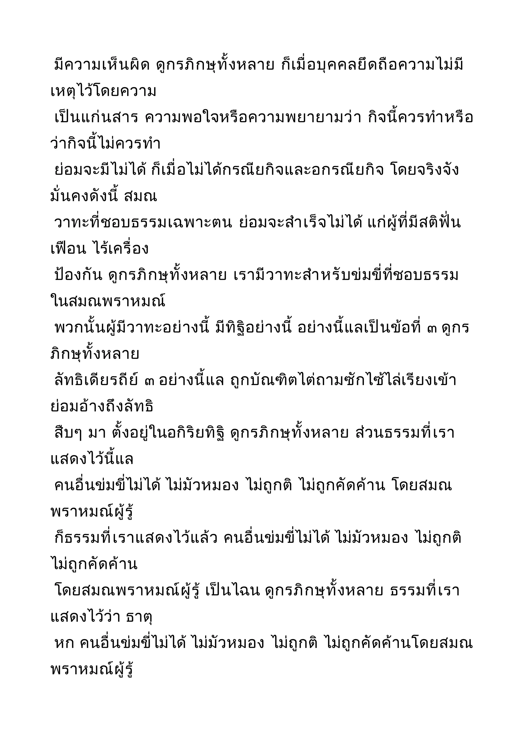 มีความเห็นผิด ดูกรภิกษุทั้งหลาย ก็เมื่อบุคคลยึดถือความไม่มี
เหตุไว้โดยความ
เป็นแก่นสาร ความพอใจหรือความพยายามว่า กิจนี้ควรทำาหรือ
ว่ากิจนี้ไม่ควรทำา
ย่อมจะมีไม่ได้ ก็เมื่อไม่ได้กรณียกิจและอกรณียกิจ โดยจริงจัง
มั่นคงดังนี้ สมณ
วาทะที่ชอบธรรมเฉพาะตน ย่อมจะสำาเร็จไม่ได้ แก่ผู้ที่มีสติฟั่น
เฟือน ไร้เครื่อง
ป้องกัน ดูกรภิกษุทั้งหลาย เรามีวาทะสำาหรับข่มขี่ที่ชอบธรรม
ในสมณพราหมณ์
พวกนั้นผู้มีวาทะอย่างนี้ มีทิฐิอย่างนี้ อย่างนี้แลเป็นข้อที่ ๓ ดูกร
ภิกษุทั้งหลาย
ลัทธิเดียรถีย์ ๓ อย่างนี้แล ถูกบัณฑิตไต่ถามซักไซ้ไล่เรียงเข้า
ย่อมอ้างถึงลัทธิ
สืบๆ มา ตั้งอยู่ในอกิริยทิฐิ ดูกรภิกษุทั้งหลาย ส่วนธรรมที่เรา
แสดงไว้นี้แล
คนอื่นข่มขี่ไม่ได้ ไม่มัวหมอง ไม่ถูกติ ไม่ถูกคัดค้าน โดยสมณ
พราหมณ์ผู้รู้
ก็ธรรมที่เราแสดงไว้แล้ว คนอื่นข่มขี่ไม่ได้ ไม่มัวหมอง ไม่ถูกติ
ไม่ถูกคัดค้าน
โดยสมณพราหมณ์ผู้รู้ เป็นไฉน ดูกรภิกษุทั้งหลาย ธรรมที่เรา
แสดงไว้ว่า ธาตุ
หก คนอื่นข่มขี่ไม่ได้ ไม่มัวหมอง ไม่ถูกติ ไม่ถูกคัดค้านโดยสมณ
พราหมณ์ผู้รู้
 