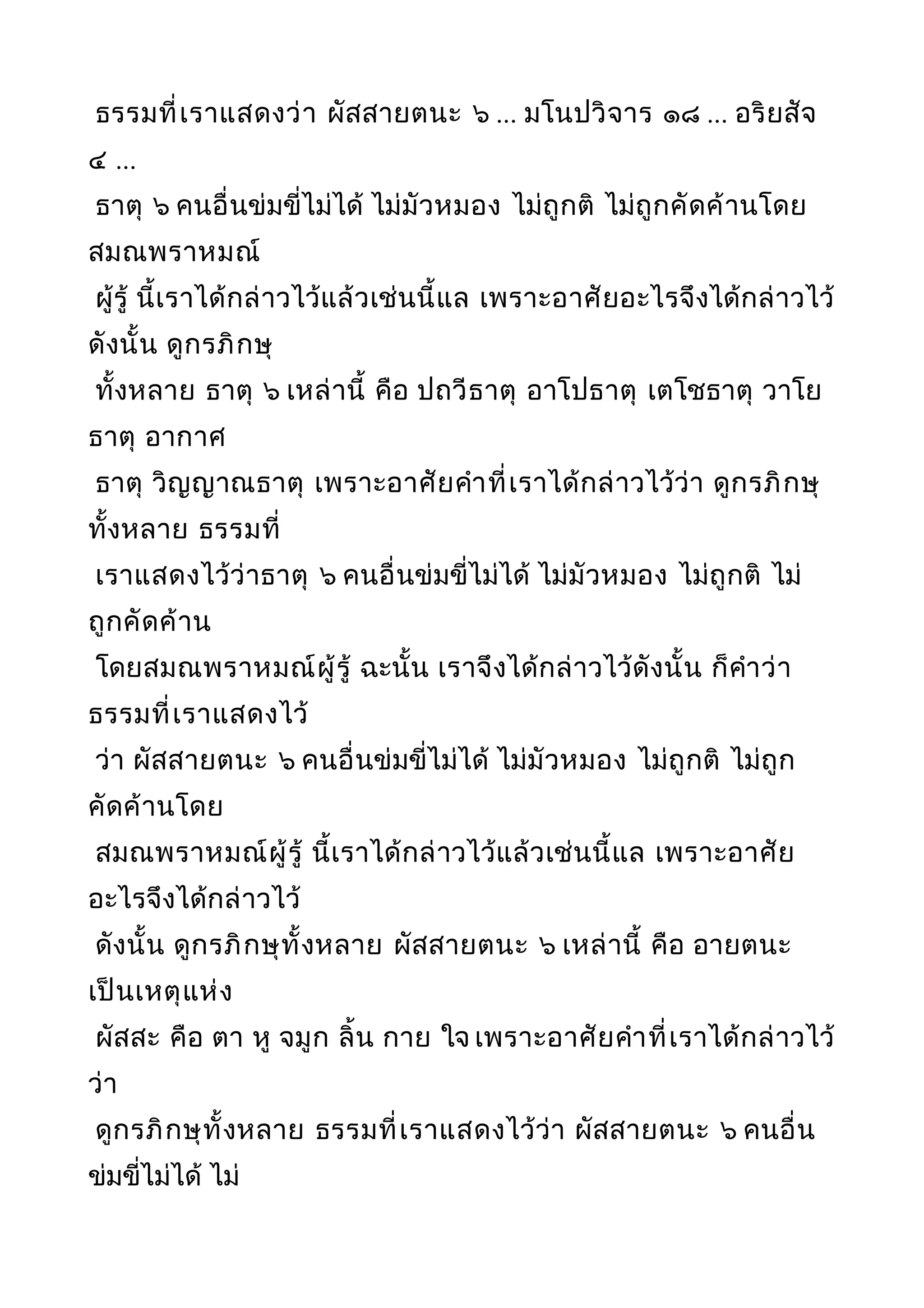 ธรรมที่เราแสดงว่า ผัสสายตนะ ๖ ... มโนปวิจาร ๑๘ ... อริยสัจ
๔ ...
ธาตุ ๖ คนอื่นข่มขี่ไม่ได้ ไม่มัวหมอง ไม่ถูกติ ไม่ถูกคัดค้านโดย
สมณพราหมณ์
ผู้รู้ นี้เราได้กล่าวไว้แล้วเช่นนี้แล เพราะอาศัยอะไรจึงได้กล่าวไว้
ดังนั้น ดูกรภิกษุ
ทั้งหลาย ธาตุ ๖ เหล่านี้ คือ ปถวีธาตุ อาโปธาตุ เตโชธาตุ วาโย
ธาตุ อากาศ
ธาตุ วิญญาณธาตุ เพราะอาศัยคำาที่เราได้กล่าวไว้ว่า ดูกรภิกษุ
ทั้งหลาย ธรรมที่
เราแสดงไว้ว่าธาตุ ๖ คนอื่นข่มขี่ไม่ได้ ไม่มัวหมอง ไม่ถูกติ ไม่
ถูกคัดค้าน
โดยสมณพราหมณ์ผู้รู้ ฉะนั้น เราจึงได้กล่าวไว้ดังนั้น ก็คำาว่า
ธรรมที่เราแสดงไว้
ว่า ผัสสายตนะ ๖ คนอื่นข่มขี่ไม่ได้ ไม่มัวหมอง ไม่ถูกติ ไม่ถูก
คัดค้านโดย
สมณพราหมณ์ผู้รู้ นี้เราได้กล่าวไว้แล้วเช่นนี้แล เพราะอาศัย
อะไรจึงได้กล่าวไว้
ดังนั้น ดูกรภิกษุทั้งหลาย ผัสสายตนะ ๖ เหล่านี้ คือ อายตนะ
เป็นเหตุแห่ง
ผัสสะ คือ ตา หู จมูก ลิ้น กาย ใจ เพราะอาศัยคำาที่เราได้กล่าวไว้
ว่า
ดูกรภิกษุทั้งหลาย ธรรมที่เราแสดงไว้ว่า ผัสสายตนะ ๖ คนอื่น
ข่มขี่ไม่ได้ ไม่
 