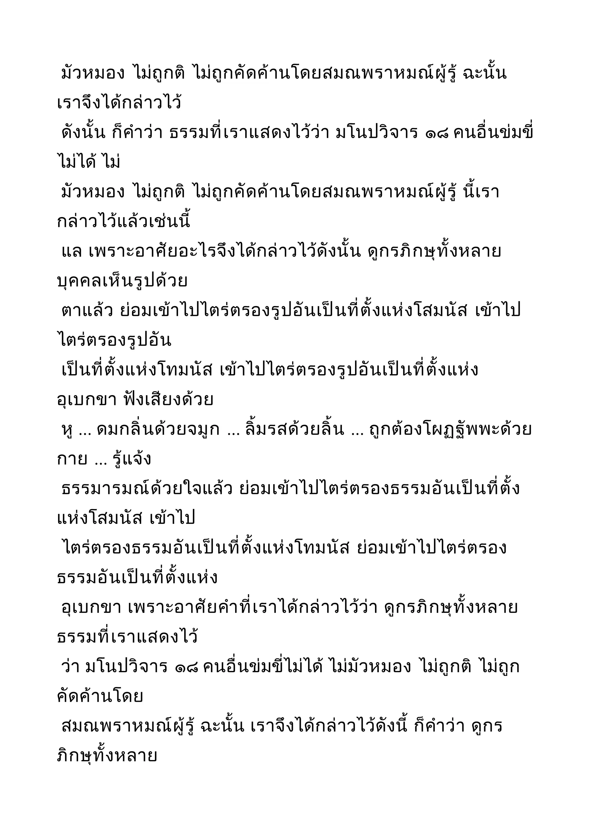มัวหมอง ไม่ถูกติ ไม่ถูกคัดค้านโดยสมณพราหมณ์ผู้รู้ ฉะนั้น
เราจึงได้กล่าวไว้
ดังนั้น ก็คำาว่า ธรรมที่เราแสดงไว้ว่า มโนปวิจาร ๑๘ คนอื่นข่มขี่
ไม่ได้ ไม่
มัวหมอง ไม่ถูกติ ไม่ถูกคัดค้านโดยสมณพราหมณ์ผู้รู้ นี้เรา
กล่าวไว้แล้วเช่นนี้
แล เพราะอาศัยอะไรจึงได้กล่าวไว้ดังนั้น ดูกรภิกษุทั้งหลาย
บุคคลเห็นรูปด้วย
ตาแล้ว ย่อมเข้าไปไตร่ตรองรูปอันเป็นที่ตั้งแห่งโสมนัส เข้าไป
ไตร่ตรองรูปอัน
เป็นที่ตั้งแห่งโทมนัส เข้าไปไตร่ตรองรูปอันเป็นที่ตั้งแห่ง
อุเบกขา ฟังเสียงด้วย
หู ... ดมกลิ่นด้วยจมูก ... ลิ้มรสด้วยลิ้น ... ถูกต้องโผฏฐัพพะด้วย
กาย ... รู้แจ้ง
ธรรมารมณ์ด้วยใจแล้ว ย่อมเข้าไปไตร่ตรองธรรมอันเป็นที่ตั้ง
แห่งโสมนัส เข้าไป
ไตร่ตรองธรรมอันเป็นที่ตั้งแห่งโทมนัส ย่อมเข้าไปไตร่ตรอง
ธรรมอันเป็นที่ตั้งแห่ง
อุเบกขา เพราะอาศัยคำาที่เราได้กล่าวไว้ว่า ดูกรภิกษุทั้งหลาย
ธรรมที่เราแสดงไว้
ว่า มโนปวิจาร ๑๘ คนอื่นข่มขี่ไม่ได้ ไม่มัวหมอง ไม่ถูกติ ไม่ถูก
คัดค้านโดย
สมณพราหมณ์ผู้รู้ ฉะนั้น เราจึงได้กล่าวไว้ดังนี้ ก็คำาว่า ดูกร
ภิกษุทั้งหลาย
 