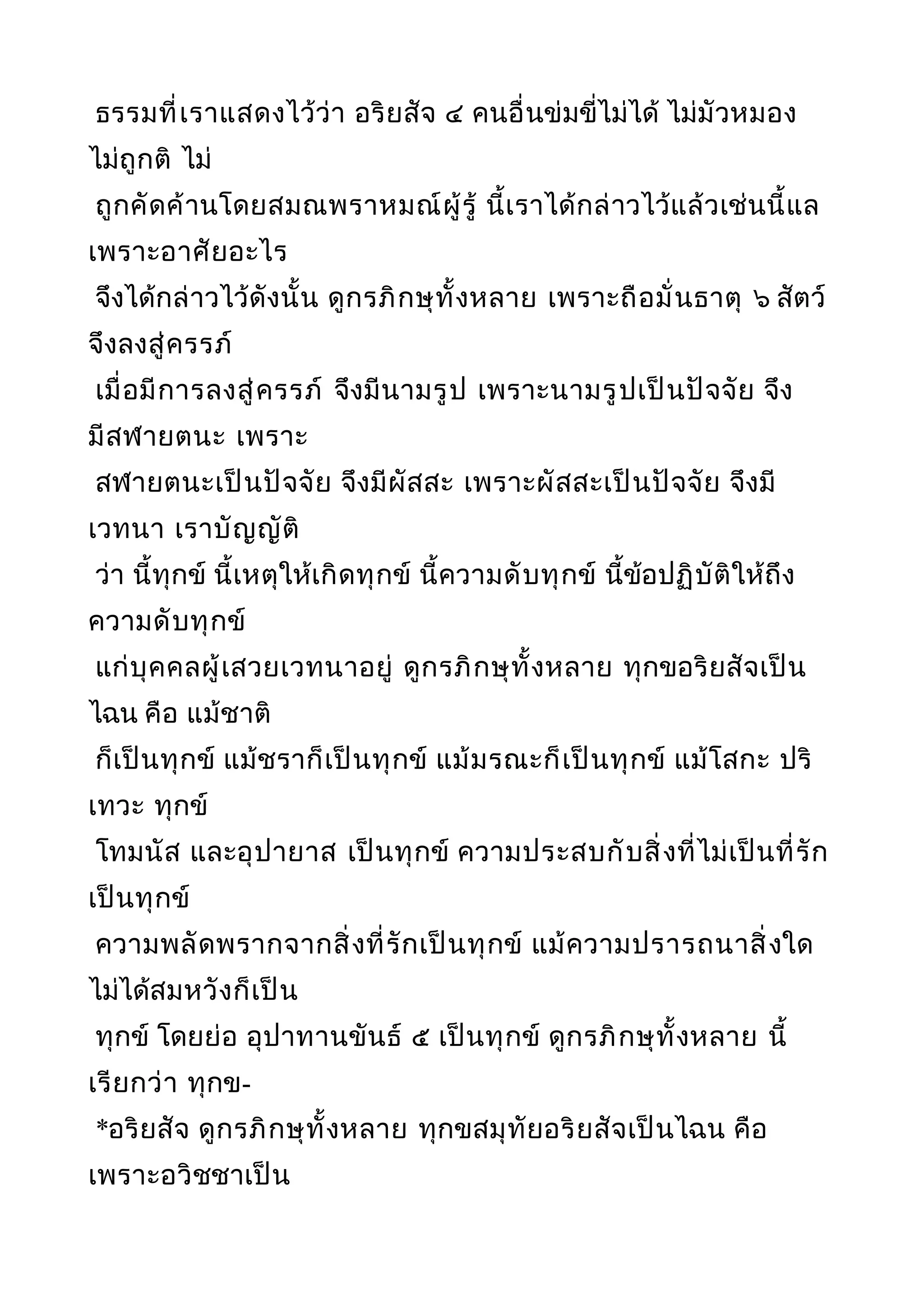 ธรรมที่เราแสดงไว้ว่า อริยสัจ ๔ คนอื่นข่มขี่ไม่ได้ ไม่มัวหมอง
ไม่ถูกติ ไม่
ถูกคัดค้านโดยสมณพราหมณ์ผู้รู้ นี้เราได้กล่าวไว้แล้วเช่นนี้แล
เพราะอาศัยอะไร
จึงได้กล่าวไว้ดังนั้น ดูกรภิกษุทั้งหลาย เพราะถือมั่นธาตุ ๖ สัตว์
จึงลงสู่ครรภ์
เมื่อมีการลงสู่ครรภ์ จึงมีนามรูป เพราะนามรูปเป็นปัจจัย จึง
มีสฬายตนะ เพราะ
สฬายตนะเป็นปัจจัย จึงมีผัสสะ เพราะผัสสะเป็นปัจจัย จึงมี
เวทนา เราบัญญัติ
ว่า นี้ทุกข์ นี้เหตุให้เกิดทุกข์ นี้ความดับทุกข์ นี้ข้อปฏิบัติให้ถึง
ความดับทุกข์
แก่บุคคลผู้เสวยเวทนาอยู่ ดูกรภิกษุทั้งหลาย ทุกขอริยสัจเป็น
ไฉน คือ แม้ชาติ
ก็เป็นทุกข์ แม้ชราก็เป็นทุกข์ แม้มรณะก็เป็นทุกข์ แม้โสกะ ปริ
เทวะ ทุกข์
โทมนัส และอุปายาส เป็นทุกข์ ความประสบกับสิ่งที่ไม่เป็นที่รัก
เป็นทุกข์
ความพลัดพรากจากสิ่งที่รักเป็นทุกข์ แม้ความปรารถนาสิ่งใด
ไม่ได้สมหวังก็เป็น
ทุกข์ โดยย่อ อุปาทานขันธ์ ๕ เป็นทุกข์ ดูกรภิกษุทั้งหลาย นี้
เรียกว่า ทุกข-
*อริยสัจ ดูกรภิกษุทั้งหลาย ทุกขสมุทัยอริยสัจเป็นไฉน คือ
เพราะอวิชชาเป็น
 
