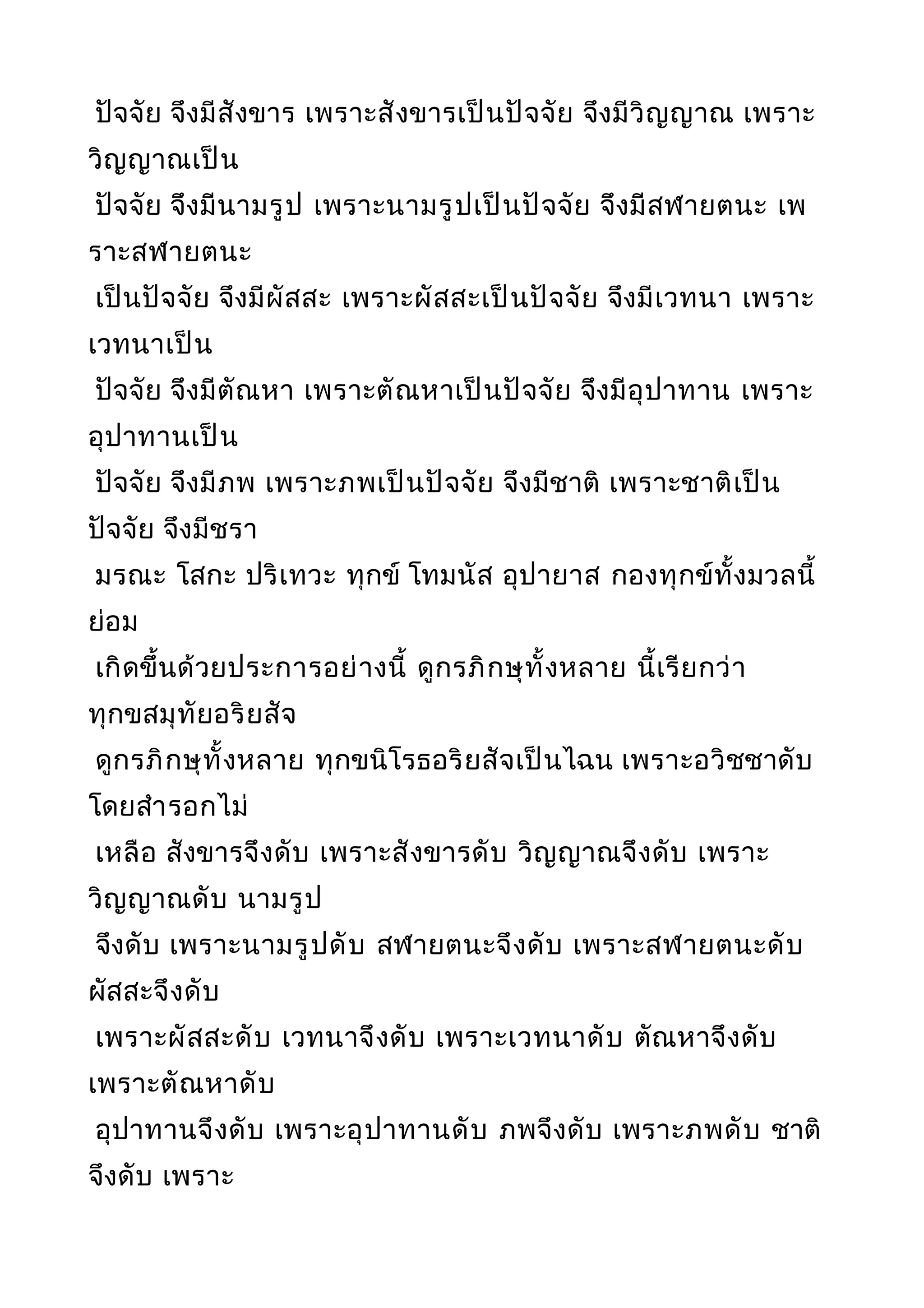 ปัจจัย จึงมีสังขาร เพราะสังขารเป็นปัจจัย จึงมีวิญญาณ เพราะ
วิญญาณเป็น
ปัจจัย จึงมีนามรูป เพราะนามรูปเป็นปัจจัย จึงมีสฬายตนะ เพ
ราะสฬายตนะ
เป็นปัจจัย จึงมีผัสสะ เพราะผัสสะเป็นปัจจัย จึงมีเวทนา เพราะ
เวทนาเป็น
ปัจจัย จึงมีตัณหา เพราะตัณหาเป็นปัจจัย จึงมีอุปาทาน เพราะ
อุปาทานเป็น
ปัจจัย จึงมีภพ เพราะภพเป็นปัจจัย จึงมีชาติ เพราะชาติเป็น
ปัจจัย จึงมีชรา
มรณะ โสกะ ปริเทวะ ทุกข์ โทมนัส อุปายาส กองทุกข์ทั้งมวลนี้
ย่อม
เกิดขึ้นด้วยประการอย่างนี้ ดูกรภิกษุทั้งหลาย นี้เรียกว่า
ทุกขสมุทัยอริยสัจ
ดูกรภิกษุทั้งหลาย ทุกขนิโรธอริยสัจเป็นไฉน เพราะอวิชชาดับ
โดยสำารอกไม่
เหลือ สังขารจึงดับ เพราะสังขารดับ วิญญาณจึงดับ เพราะ
วิญญาณดับ นามรูป
จึงดับ เพราะนามรูปดับ สฬายตนะจึงดับ เพราะสฬายตนะดับ
ผัสสะจึงดับ
เพราะผัสสะดับ เวทนาจึงดับ เพราะเวทนาดับ ตัณหาจึงดับ
เพราะตัณหาดับ
อุปาทานจึงดับ เพราะอุปาทานดับ ภพจึงดับ เพราะภพดับ ชาติ
จึงดับ เพราะ
 