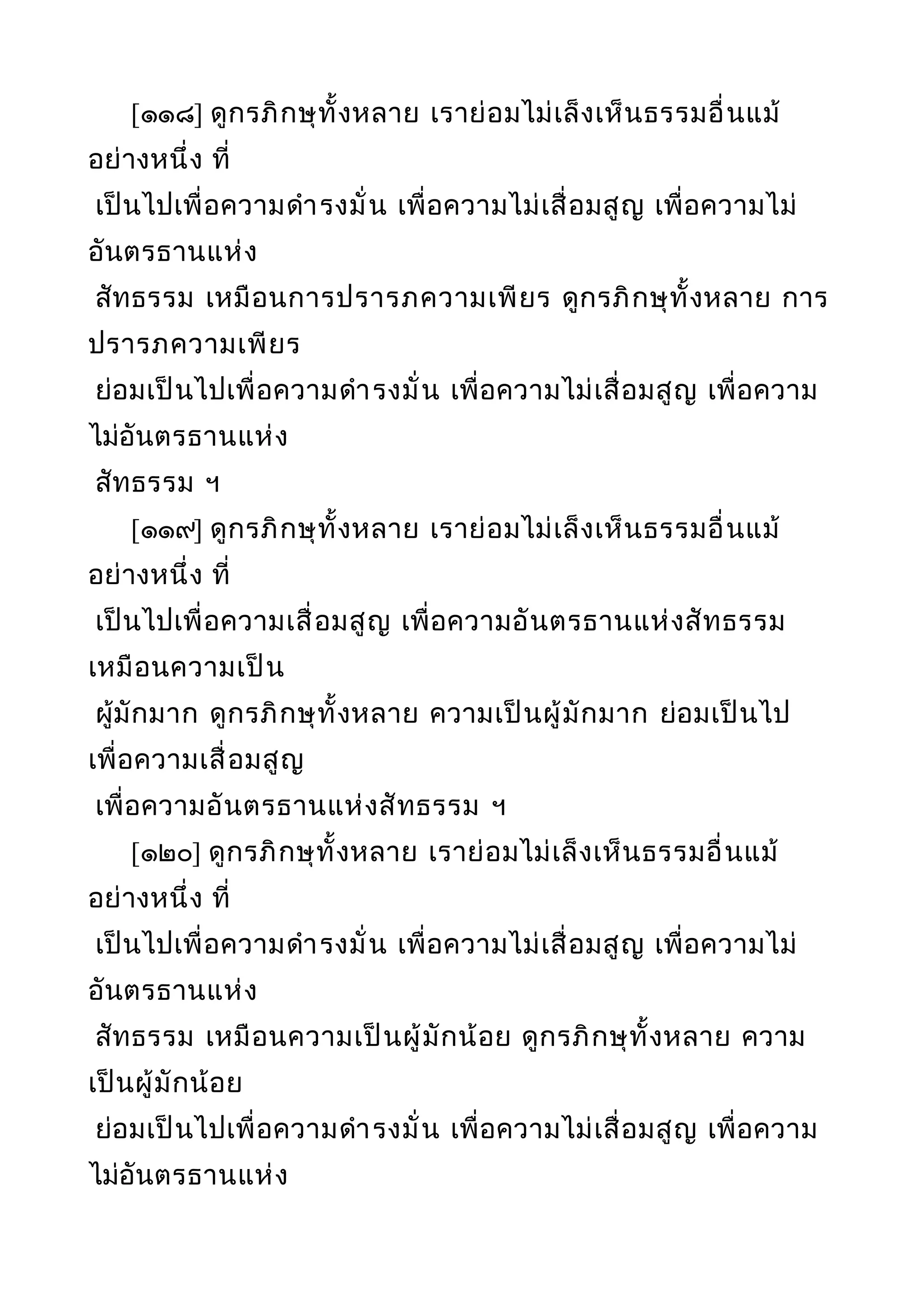 [๑๑๘] ดูกรภิกษุทั้งหลาย เราย่อมไม่เล็งเห็นธรรมอื่นแม้
อย่างหนึ่ง ที่
เป็นไปเพื่อความดำารงมั่น เพื่อความไม่เสื่อมสูญ เพื่อความไม่
อันตรธานแห่ง
สัทธรรม เหมือนการปรารภความเพียร ดูกรภิกษุทั้งหลาย การ
ปรารภความเพียร
ย่อมเป็นไปเพื่อความดำารงมั่น เพื่อความไม่เสื่อมสูญ เพื่อความ
ไม่อันตรธานแห่ง
สัทธรรม ฯ
[๑๑๙] ดูกรภิกษุทั้งหลาย เราย่อมไม่เล็งเห็นธรรมอื่นแม้
อย่างหนึ่ง ที่
เป็นไปเพื่อความเสื่อมสูญ เพื่อความอันตรธานแห่งสัทธรรม
เหมือนความเป็น
ผู้มักมาก ดูกรภิกษุทั้งหลาย ความเป็นผู้มักมาก ย่อมเป็นไป
เพื่อความเสื่อมสูญ
เพื่อความอันตรธานแห่งสัทธรรม ฯ
[๑๒๐] ดูกรภิกษุทั้งหลาย เราย่อมไม่เล็งเห็นธรรมอื่นแม้
อย่างหนึ่ง ที่
เป็นไปเพื่อความดำารงมั่น เพื่อความไม่เสื่อมสูญ เพื่อความไม่
อันตรธานแห่ง
สัทธรรม เหมือนความเป็นผู้มักน้อย ดูกรภิกษุทั้งหลาย ความ
เป็นผู้มักน้อย
ย่อมเป็นไปเพื่อความดำารงมั่น เพื่อความไม่เสื่อมสูญ เพื่อความ
ไม่อันตรธานแห่ง
 