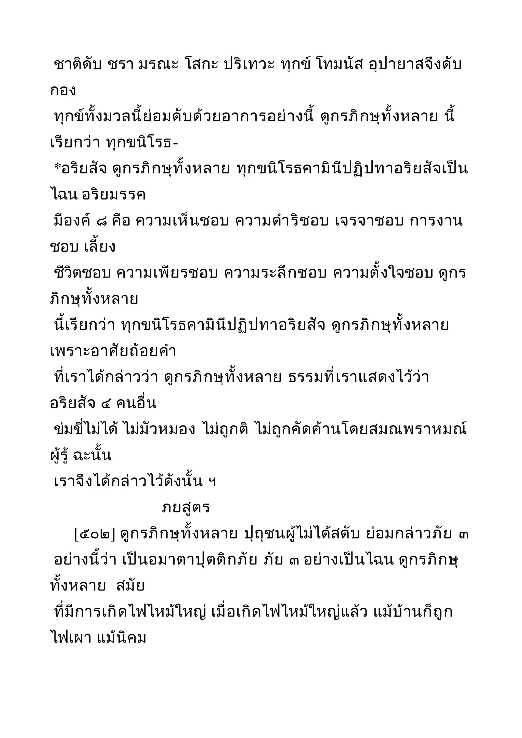 ชาติดับ ชรา มรณะ โสกะ ปริเทวะ ทุกข์ โทมนัส อุปายาสจึงดับ
กอง
ทุกข์ทั้งมวลนี้ย่อมดับด้วยอาการอย่างนี้ ดูกรภิกษุทั้งหลาย นี้
เรียกว่า ทุกขนิโรธ-
*อริยสัจ ดูกรภิกษุทั้งหลาย ทุกขนิโรธคามินีปฏิปทาอริยสัจเป็น
ไฉน อริยมรรค
มีองค์ ๘ คือ ความเห็นชอบ ความดำาริชอบ เจรจาชอบ การงาน
ชอบ เลี้ยง
ชีวิตชอบ ความเพียรชอบ ความระลึกชอบ ความตั้งใจชอบ ดูกร
ภิกษุทั้งหลาย
นี้เรียกว่า ทุกขนิโรธคามินีปฏิปทาอริยสัจ ดูกรภิกษุทั้งหลาย
เพราะอาศัยถ้อยคำา
ที่เราได้กล่าวว่า ดูกรภิกษุทั้งหลาย ธรรมที่เราแสดงไว้ว่า
อริยสัจ ๔ คนอื่น
ข่มขี่ไม่ได้ ไม่มัวหมอง ไม่ถูกติ ไม่ถูกคัดค้านโดยสมณพราหมณ์
ผู้รู้ ฉะนั้น
เราจึงได้กล่าวไว้ดังนั้น ฯ
ภยสูตร
[๕๐๒] ดูกรภิกษุทั้งหลาย ปุถุชนผู้ไม่ได้สดับ ย่อมกล่าวภัย ๓
อย่างนี้ว่า เป็นอมาตาปุตติกภัย ภัย ๓ อย่างเป็นไฉน ดูกรภิกษุ
ทั้งหลาย สมัย
ที่มีการเกิดไฟไหม้ใหญ่ เมื่อเกิดไฟไหม้ใหญ่แล้ว แม้บ้านก็ถูก
ไฟเผา แม้นิคม
 