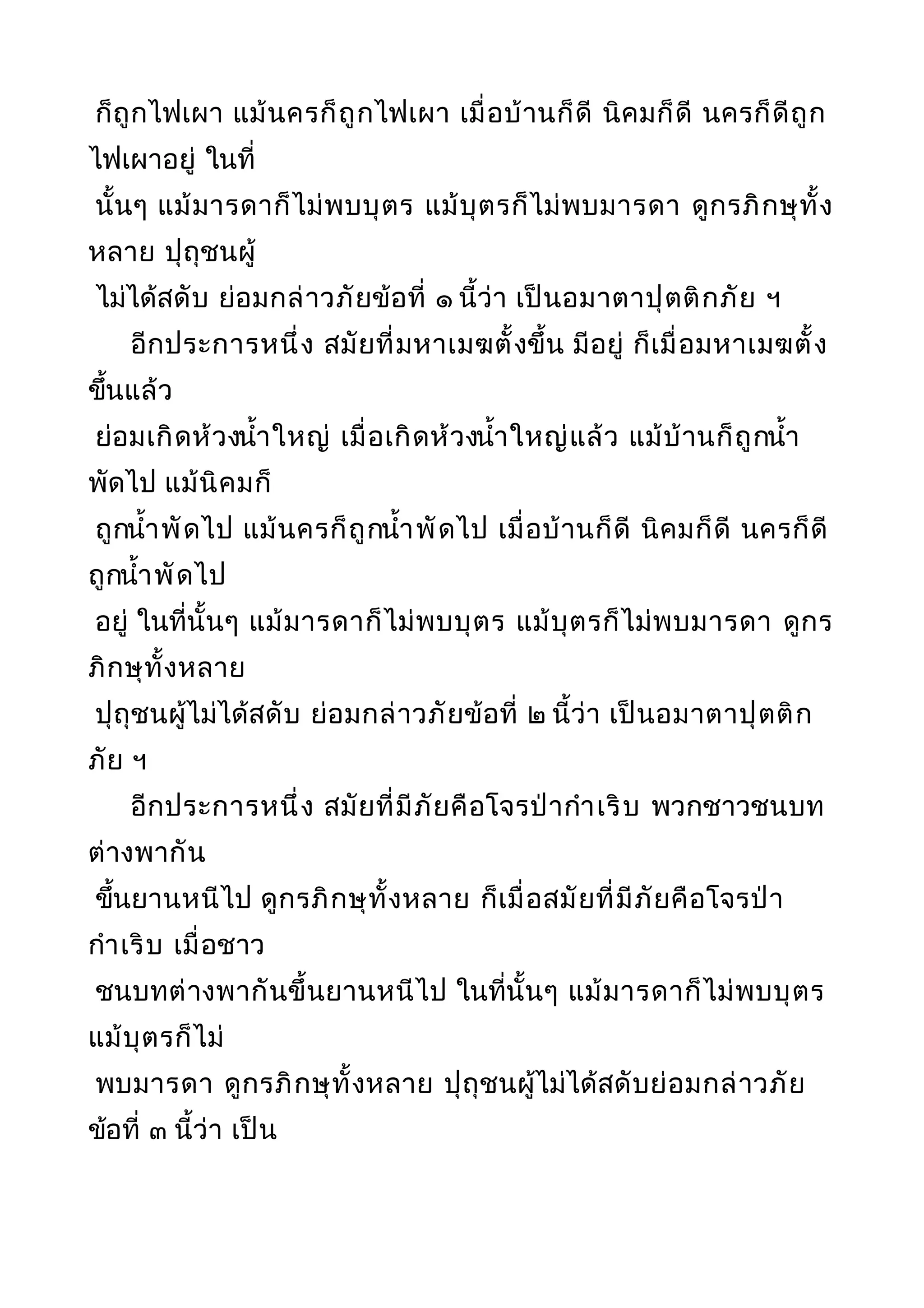 ก็ถูกไฟเผา แม้นครก็ถูกไฟเผา เมื่อบ้านก็ดี นิคมก็ดี นครก็ดีถูก
ไฟเผาอยู่ ในที่
นั้นๆ แม้มารดาก็ไม่พบบุตร แม้บุตรก็ไม่พบมารดา ดูกรภิกษุทั้ง
หลาย ปุถุชนผู้
ไม่ได้สดับ ย่อมกล่าวภัยข้อที่ ๑ นี้ว่า เป็นอมาตาปุตติกภัย ฯ
อีกประการหนึ่ง สมัยที่มหาเมฆตั้งขึ้น มีอยู่ ก็เมื่อมหาเมฆตั้ง
ขึ้นแล้ว
ย่อมเกิดห้วงนำ้าใหญ่ เมื่อเกิดห้วงนำ้าใหญ่แล้ว แม้บ้านก็ถูกนำ้า
พัดไป แม้นิคมก็
ถูกนำ้าพัดไป แม้นครก็ถูกนำ้าพัดไป เมื่อบ้านก็ดี นิคมก็ดี นครก็ดี
ถูกนำ้าพัดไป
อยู่ ในที่นั้นๆ แม้มารดาก็ไม่พบบุตร แม้บุตรก็ไม่พบมารดา ดูกร
ภิกษุทั้งหลาย
ปุถุชนผู้ไม่ได้สดับ ย่อมกล่าวภัยข้อที่ ๒ นี้ว่า เป็นอมาตาปุตติก
ภัย ฯ
อีกประการหนึ่ง สมัยที่มีภัยคือโจรป่ากำาเริบ พวกชาวชนบท
ต่างพากัน
ขึ้นยานหนีไป ดูกรภิกษุทั้งหลาย ก็เมื่อสมัยที่มีภัยคือโจรป่า
กำาเริบ เมื่อชาว
ชนบทต่างพากันขึ้นยานหนีไป ในที่นั้นๆ แม้มารดาก็ไม่พบบุตร
แม้บุตรก็ไม่
พบมารดา ดูกรภิกษุทั้งหลาย ปุถุชนผู้ไม่ได้สดับย่อมกล่าวภัย
ข้อที่ ๓ นี้ว่า เป็น
 