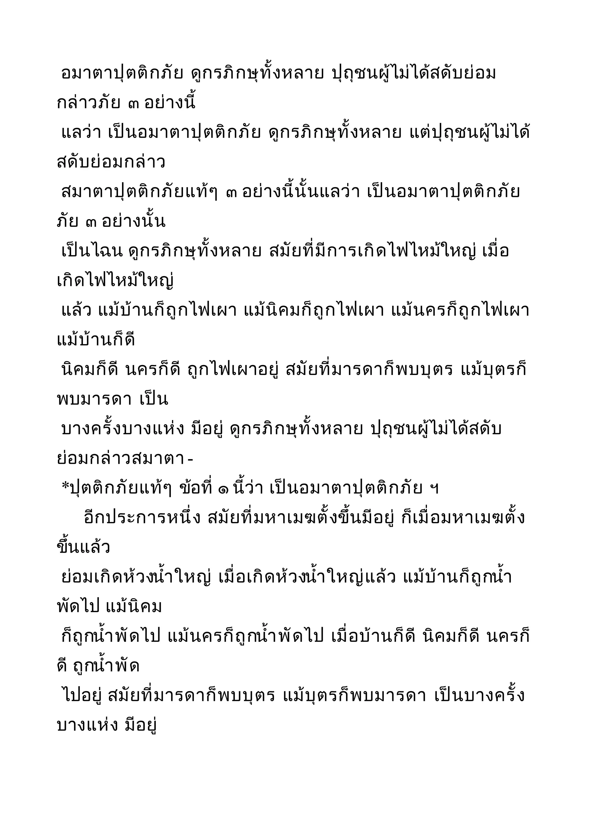 อมาตาปุตติกภัย ดูกรภิกษุทั้งหลาย ปุถุชนผู้ไม่ได้สดับย่อม
กล่าวภัย ๓ อย่างนี้
แลว่า เป็นอมาตาปุตติกภัย ดูกรภิกษุทั้งหลาย แต่ปุถุชนผู้ไม่ได้
สดับย่อมกล่าว
สมาตาปุตติกภัยแท้ๆ ๓ อย่างนี้นั้นแลว่า เป็นอมาตาปุตติกภัย
ภัย ๓ อย่างนั้น
เป็นไฉน ดูกรภิกษุทั้งหลาย สมัยที่มีการเกิดไฟไหม้ใหญ่ เมื่อ
เกิดไฟไหม้ใหญ่
แล้ว แม้บ้านก็ถูกไฟเผา แม้นิคมก็ถูกไฟเผา แม้นครก็ถูกไฟเผา
แม้บ้านก็ดี
นิคมก็ดี นครก็ดี ถูกไฟเผาอยู่ สมัยที่มารดาก็พบบุตร แม้บุตรก็
พบมารดา เป็น
บางครั้งบางแห่ง มีอยู่ ดูกรภิกษุทั้งหลาย ปุถุชนผู้ไม่ได้สดับ
ย่อมกล่าวสมาตา -
*ปุตติกภัยแท้ๆ ข้อที่ ๑ นี้ว่า เป็นอมาตาปุตติกภัย ฯ
อีกประการหนึ่ง สมัยที่มหาเมฆตั้งขึ้นมีอยู่ ก็เมื่อมหาเมฆตั้ง
ขึ้นแล้ว
ย่อมเกิดห้วงนำ้าใหญ่ เมื่อเกิดห้วงนำ้าใหญ่แล้ว แม้บ้านก็ถูกนำ้า
พัดไป แม้นิคม
ก็ถูกนำ้าพัดไป แม้นครก็ถูกนำ้าพัดไป เมื่อบ้านก็ดี นิคมก็ดี นครก็
ดี ถูกนำ้าพัด
ไปอยู่ สมัยที่มารดาก็พบบุตร แม้บุตรก็พบมารดา เป็นบางครั้ง
บางแห่ง มีอยู่
 