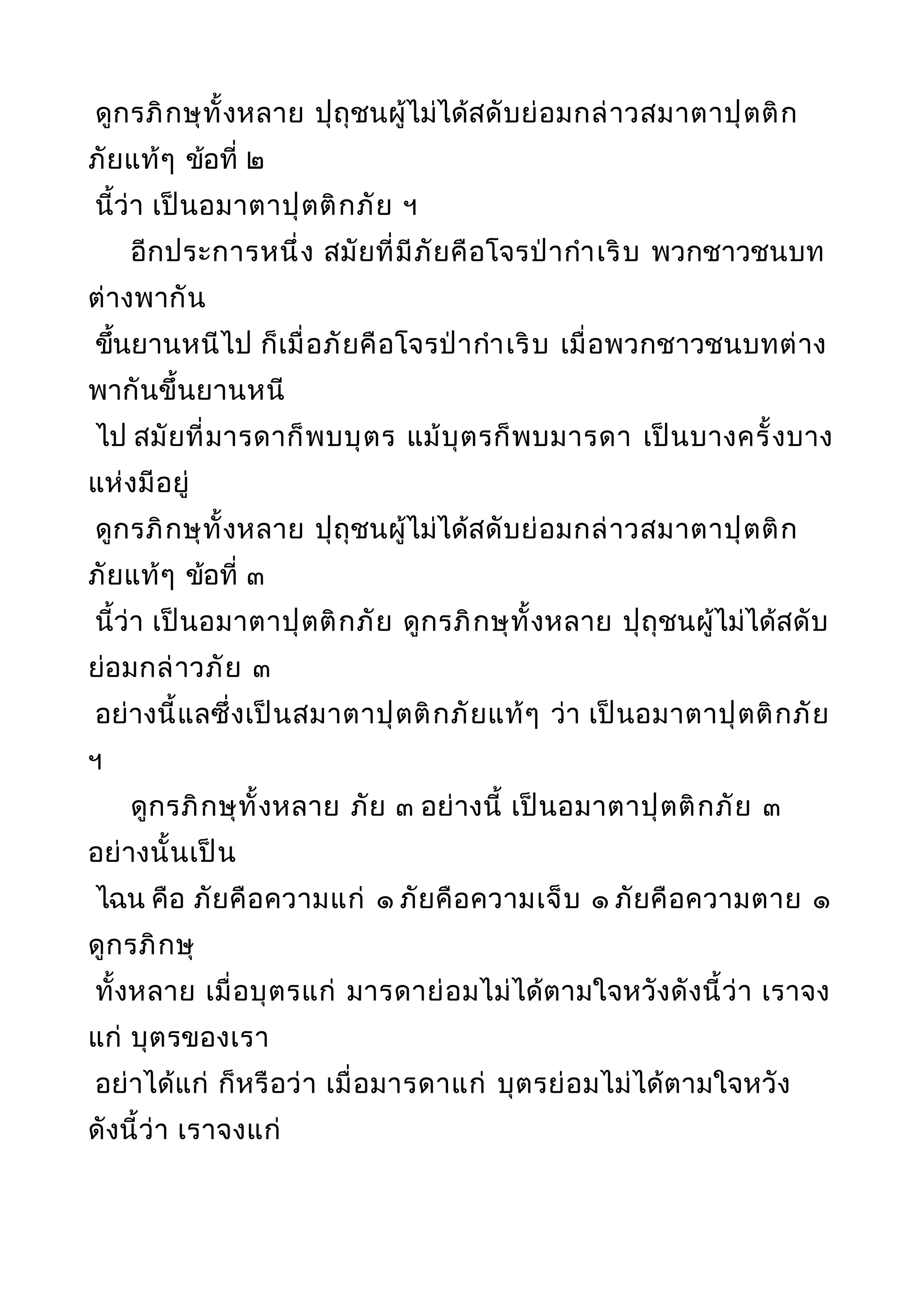ดูกรภิกษุทั้งหลาย ปุถุชนผู้ไม่ได้สดับย่อมกล่าวสมาตาปุตติก
ภัยแท้ๆ ข้อที่ ๒
นี้ว่า เป็นอมาตาปุตติกภัย ฯ
อีกประการหนึ่ง สมัยที่มีภัยคือโจรป่ากำาเริบ พวกชาวชนบท
ต่างพากัน
ขึ้นยานหนีไป ก็เมื่อภัยคือโจรป่ากำาเริบ เมื่อพวกชาวชนบทต่าง
พากันขึ้นยานหนี
ไป สมัยที่มารดาก็พบบุตร แม้บุตรก็พบมารดา เป็นบางครั้งบาง
แห่งมีอยู่
ดูกรภิกษุทั้งหลาย ปุถุชนผู้ไม่ได้สดับย่อมกล่าวสมาตาปุตติก
ภัยแท้ๆ ข้อที่ ๓
นี้ว่า เป็นอมาตาปุตติกภัย ดูกรภิกษุทั้งหลาย ปุถุชนผู้ไม่ได้สดับ
ย่อมกล่าวภัย ๓
อย่างนี้แลซึ่งเป็นสมาตาปุตติกภัยแท้ๆ ว่า เป็นอมาตาปุตติกภัย
ฯ
ดูกรภิกษุทั้งหลาย ภัย ๓ อย่างนี้ เป็นอมาตาปุตติกภัย ๓
อย่างนั้นเป็น
ไฉน คือ ภัยคือความแก่ ๑ ภัยคือความเจ็บ ๑ ภัยคือความตาย ๑
ดูกรภิกษุ
ทั้งหลาย เมื่อบุตรแก่ มารดาย่อมไม่ได้ตามใจหวังดังนี้ว่า เราจง
แก่ บุตรของเรา
อย่าได้แก่ ก็หรือว่า เมื่อมารดาแก่ บุตรย่อมไม่ได้ตามใจหวัง
ดังนี้ว่า เราจงแก่
 