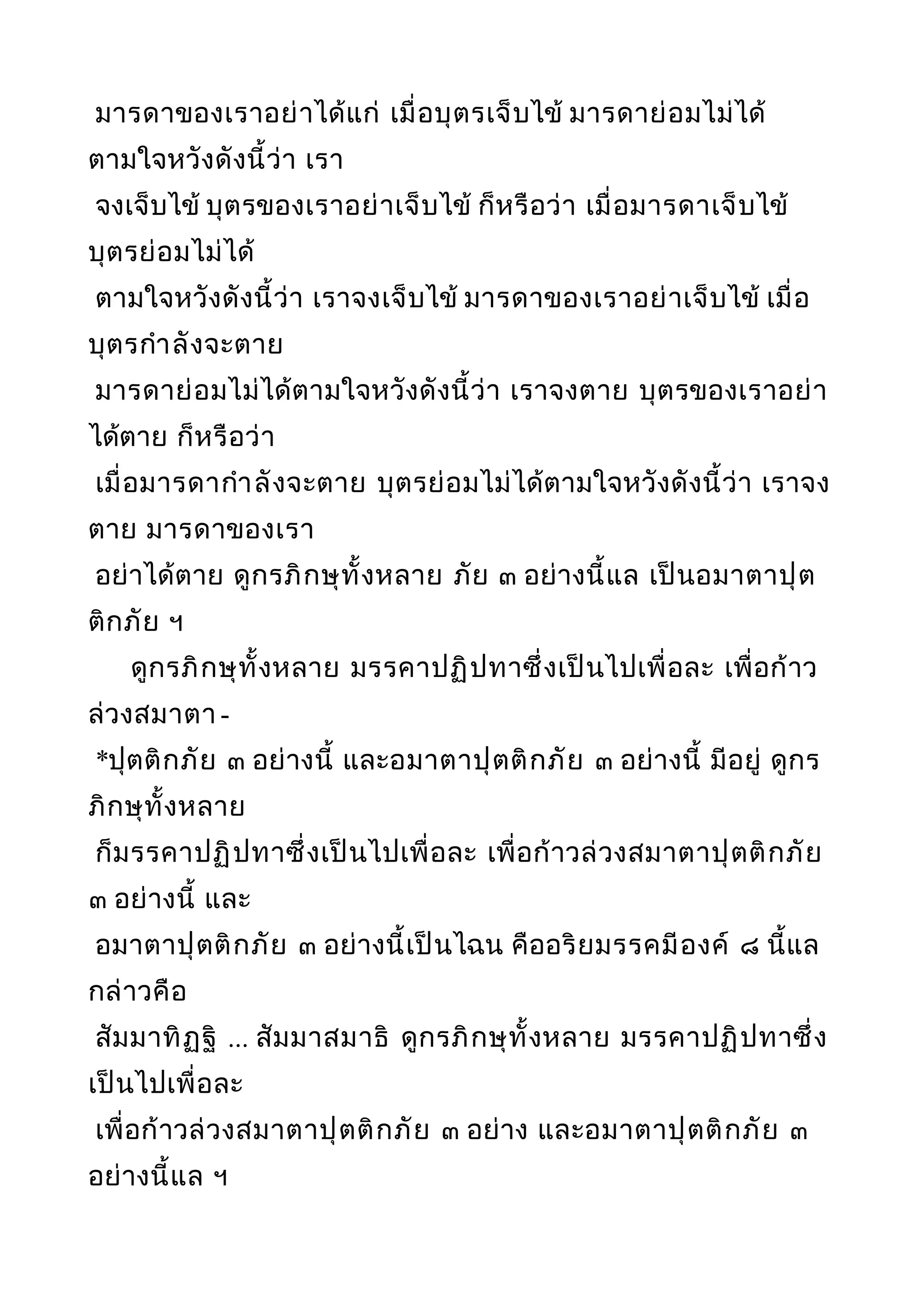 มารดาของเราอย่าได้แก่ เมื่อบุตรเจ็บไข้ มารดาย่อมไม่ได้
ตามใจหวังดังนี้ว่า เรา
จงเจ็บไข้ บุตรของเราอย่าเจ็บไข้ ก็หรือว่า เมื่อมารดาเจ็บไข้
บุตรย่อมไม่ได้
ตามใจหวังดังนี้ว่า เราจงเจ็บไข้ มารดาของเราอย่าเจ็บไข้ เมื่อ
บุตรกำาลังจะตาย
มารดาย่อมไม่ได้ตามใจหวังดังนี้ว่า เราจงตาย บุตรของเราอย่า
ได้ตาย ก็หรือว่า
เมื่อมารดากำาลังจะตาย บุตรย่อมไม่ได้ตามใจหวังดังนี้ว่า เราจง
ตาย มารดาของเรา
อย่าได้ตาย ดูกรภิกษุทั้งหลาย ภัย ๓ อย่างนี้แล เป็นอมาตาปุต
ติกภัย ฯ
ดูกรภิกษุทั้งหลาย มรรคาปฏิปทาซึ่งเป็นไปเพื่อละ เพื่อก้าว
ล่วงสมาตา -
*ปุตติกภัย ๓ อย่างนี้ และอมาตาปุตติกภัย ๓ อย่างนี้ มีอยู่ ดูกร
ภิกษุทั้งหลาย
ก็มรรคาปฏิปทาซึ่งเป็นไปเพื่อละ เพื่อก้าวล่วงสมาตาปุตติกภัย
๓ อย่างนี้ และ
อมาตาปุตติกภัย ๓ อย่างนี้เป็นไฉน คืออริยมรรคมีองค์ ๘ นี้แล
กล่าวคือ
สัมมาทิฏฐิ ... สัมมาสมาธิ ดูกรภิกษุทั้งหลาย มรรคาปฏิปทาซึ่ง
เป็นไปเพื่อละ
เพื่อก้าวล่วงสมาตาปุตติกภัย ๓ อย่าง และอมาตาปุตติกภัย ๓
อย่างนี้แล ฯ
 