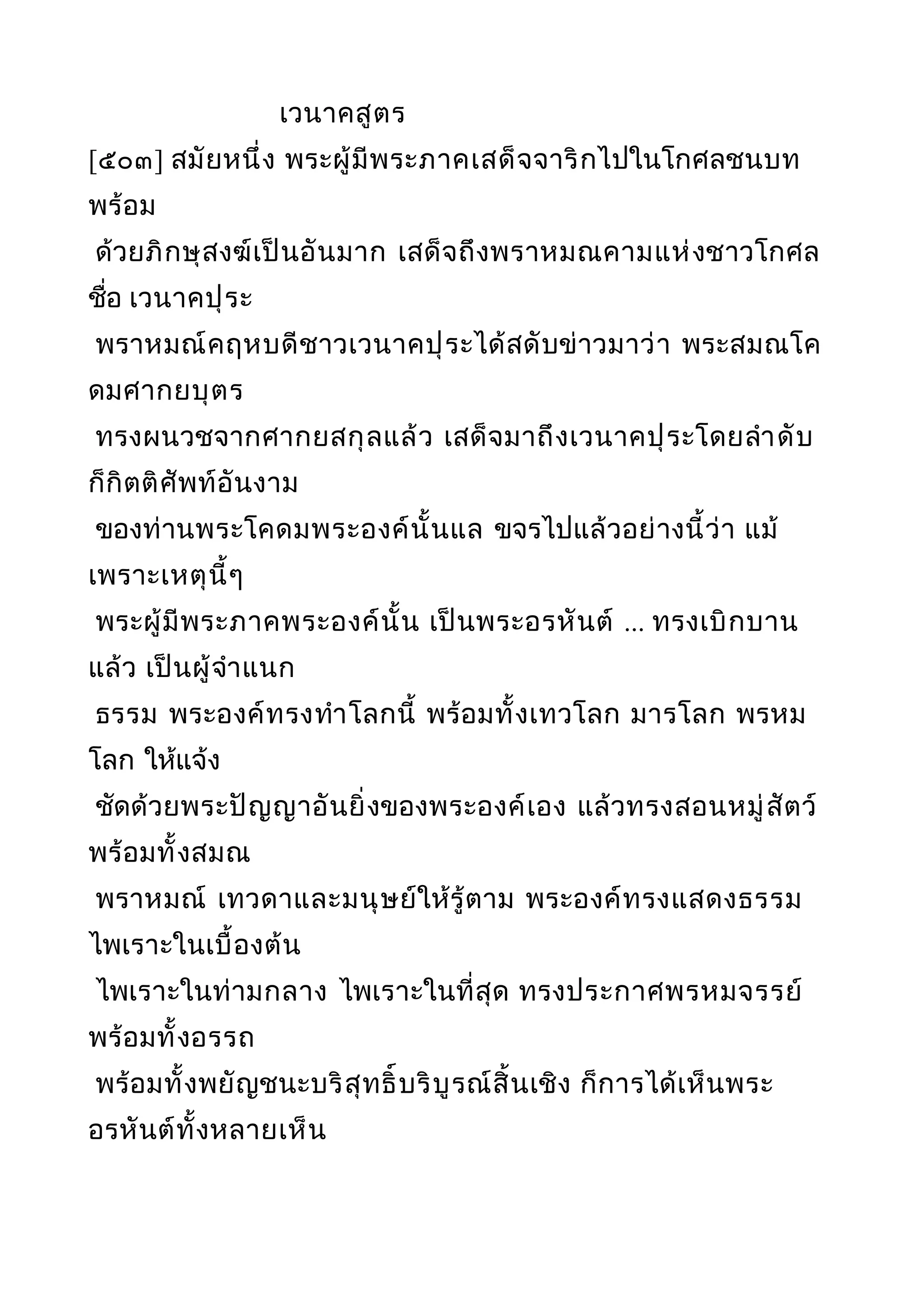 เวนาคสูตร
[๕๐๓] สมัยหนึ่ง พระผู้มีพระภาคเสด็จจาริกไปในโกศลชนบท
พร้อม
ด้วยภิกษุสงฆ์เป็นอันมาก เสด็จถึงพราหมณคามแห่งชาวโกศล
ชื่อ เวนาคปุระ
พราหมณ์คฤหบดีชาวเวนาคปุระได้สดับข่าวมาว่า พระสมณโค
ดมศากยบุตร
ทรงผนวชจากศากยสกุลแล้ว เสด็จมาถึงเวนาคปุระโดยลำาดับ
ก็กิตติศัพท์อันงาม
ของท่านพระโคดมพระองค์นั้นแล ขจรไปแล้วอย่างนี้ว่า แม้
เพราะเหตุนี้ๆ
พระผู้มีพระภาคพระองค์นั้น เป็นพระอรหันต์ ... ทรงเบิกบาน
แล้ว เป็นผู้จำาแนก
ธรรม พระองค์ทรงทำาโลกนี้ พร้อมทั้งเทวโลก มารโลก พรหม
โลก ให้แจ้ง
ชัดด้วยพระปัญญาอันยิ่งของพระองค์เอง แล้วทรงสอนหมู่สัตว์
พร้อมทั้งสมณ
พราหมณ์ เทวดาและมนุษย์ให้รู้ตาม พระองค์ทรงแสดงธรรม
ไพเราะในเบื้องต้น
ไพเราะในท่ามกลาง ไพเราะในที่สุด ทรงประกาศพรหมจรรย์
พร้อมทั้งอรรถ
พร้อมทั้งพยัญชนะบริสุทธิ์บริบูรณ์สิ้นเชิง ก็การได้เห็นพระ
อรหันต์ทั้งหลายเห็น
 