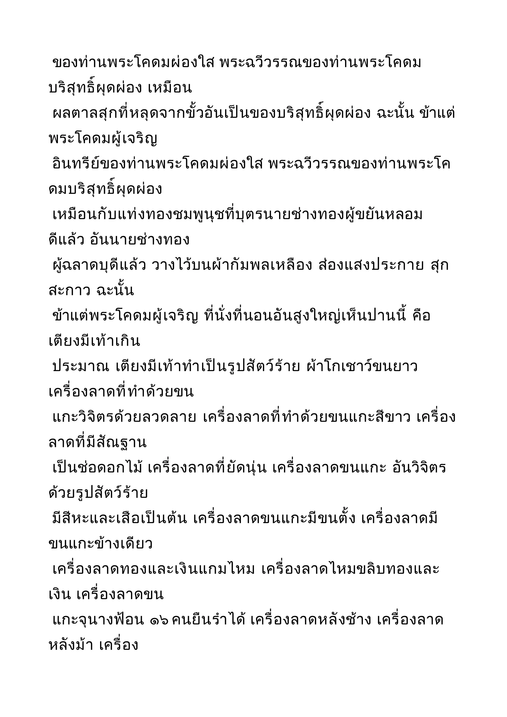 ของท่านพระโคดมผ่องใส พระฉวีวรรณของท่านพระโคดม
บริสุทธิ์ผุดผ่อง เหมือน
ผลตาลสุกที่หลุดจากขั้วอันเป็นของบริสุทธิ์ผุดผ่อง ฉะนั้น ข้าแต่
พระโคดมผู้เจริญ
อินทรีย์ของท่านพระโคดมผ่องใส พระฉวีวรรณของท่านพระโค
ดมบริสุทธิ์ผุดผ่อง
เหมือนกับแท่งทองชมพูนุชที่บุตรนายช่างทองผู้ขยันหลอม
ดีแล้ว อันนายช่างทอง
ผู้ฉลาดบุดีแล้ว วางไว้บนผ้ากัมพลเหลือง ส่องแสงประกาย สุก
สะกาว ฉะนั้น
ข้าแต่พระโคดมผู้เจริญ ที่นั่งที่นอนอันสูงใหญ่เห็นปานนี้ คือ
เตียงมีเท้าเกิน
ประมาณ เตียงมีเท้าทำาเป็นรูปสัตว์ร้าย ผ้าโกเชาว์ขนยาว
เครื่องลาดที่ทำาด้วยขน
แกะวิจิตรด้วยลวดลาย เครื่องลาดที่ทำาด้วยขนแกะสีขาว เครื่อง
ลาดที่มีสัณฐาน
เป็นช่อดอกไม้ เครื่องลาดที่ยัดนุ่น เครื่องลาดขนแกะ อันวิจิตร
ด้วยรูปสัตว์ร้าย
มีสีหะและเสือเป็นต้น เครื่องลาดขนแกะมีขนตั้ง เครื่องลาดมี
ขนแกะข้างเดียว
เครื่องลาดทองและเงินแกมไหม เครื่องลาดไหมขลิบทองและ
เงิน เครื่องลาดขน
แกะจุนางฟ้อน ๑๖ คนยืนรำาได้ เครื่องลาดหลังช้าง เครื่องลาด
หลังม้า เครื่อง
 