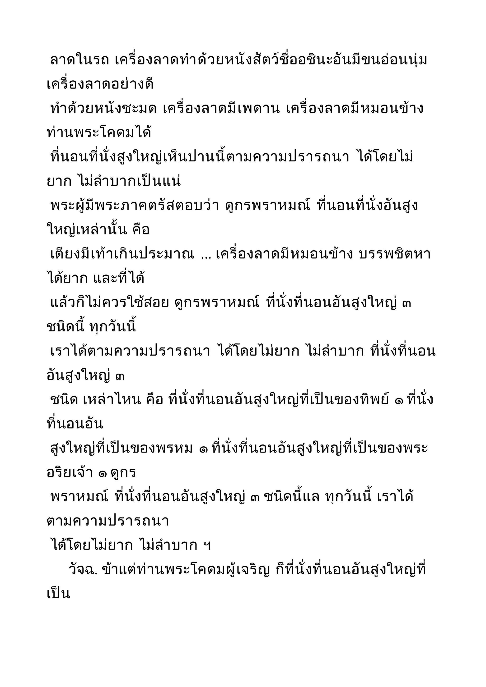 ลาดในรถ เครื่องลาดทำาด้วยหนังสัตว์ชื่ออชินะอันมีขนอ่อนนุ่ม
เครื่องลาดอย่างดี
ทำาด้วยหนังชะมด เครื่องลาดมีเพดาน เครื่องลาดมีหมอนข้าง
ท่านพระโคดมได้
ที่นอนที่นั่งสูงใหญ่เห็นปานนี้ตามความปรารถนา ได้โดยไม่
ยาก ไม่ลำาบากเป็นแน่
พระผู้มีพระภาคตรัสตอบว่า ดูกรพราหมณ์ ที่นอนที่นั่งอันสูง
ใหญ่เหล่านั้น คือ
เตียงมีเท้าเกินประมาณ ... เครื่องลาดมีหมอนข้าง บรรพชิตหา
ได้ยาก และที่ได้
แล้วก็ไม่ควรใช้สอย ดูกรพราหมณ์ ที่นั่งที่นอนอันสูงใหญ่ ๓
ชนิดนี้ ทุกวันนี้
เราได้ตามความปรารถนา ได้โดยไม่ยาก ไม่ลำาบาก ที่นั่งที่นอน
อันสูงใหญ่ ๓
ชนิด เหล่าไหน คือ ที่นั่งที่นอนอันสูงใหญ่ที่เป็นของทิพย์ ๑ ที่นั่ง
ที่นอนอัน
สูงใหญ่ที่เป็นของพรหม ๑ ที่นั่งที่นอนอันสูงใหญ่ที่เป็นของพระ
อริยเจ้า ๑ ดูกร
พราหมณ์ ที่นั่งที่นอนอันสูงใหญ่ ๓ ชนิดนี้แล ทุกวันนี้ เราได้
ตามความปรารถนา
ได้โดยไม่ยาก ไม่ลำาบาก ฯ
วัจฉ. ข้าแต่ท่านพระโคดมผู้เจริญ ก็ที่นั่งที่นอนอันสูงใหญ่ที่
เป็น
 