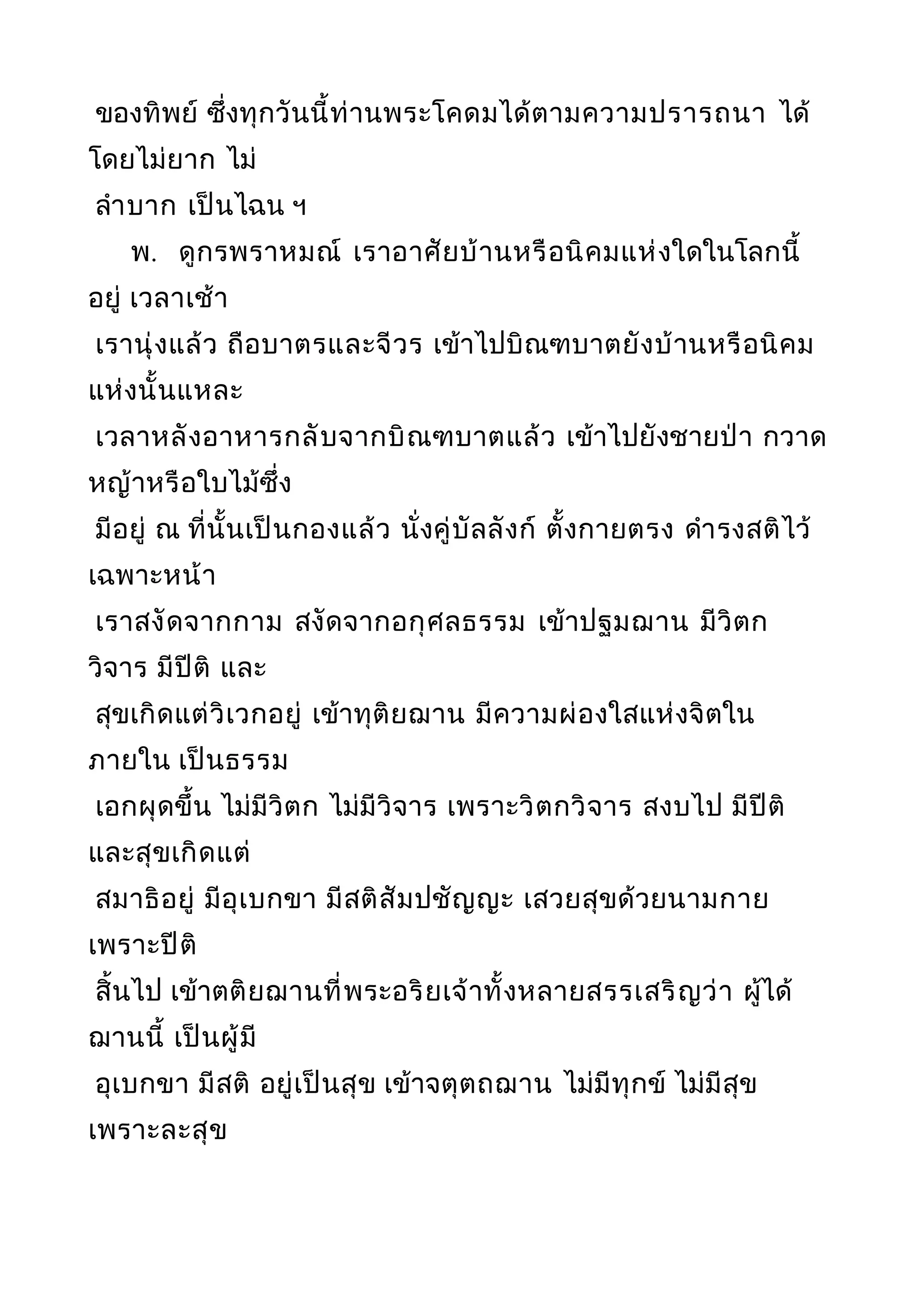 ของทิพย์ ซึ่งทุกวันนี้ท่านพระโคดมได้ตามความปรารถนา ได้
โดยไม่ยาก ไม่
ลำาบาก เป็นไฉน ฯ
พ. ดูกรพราหมณ์ เราอาศัยบ้านหรือนิคมแห่งใดในโลกนี้
อยู่ เวลาเช้า
เรานุ่งแล้ว ถือบาตรและจีวร เข้าไปบิณฑบาตยังบ้านหรือนิคม
แห่งนั้นแหละ
เวลาหลังอาหารกลับจากบิณฑบาตแล้ว เข้าไปยังชายป่า กวาด
หญ้าหรือใบไม้ซึ่ง
มีอยู่ ณ ที่นั้นเป็นกองแล้ว นั่งคู่บัลลังก์ ตั้งกายตรง ดำารงสติไว้
เฉพาะหน้า
เราสงัดจากกาม สงัดจากอกุศลธรรม เข้าปฐมฌาน มีวิตก
วิจาร มีปีติ และ
สุขเกิดแต่วิเวกอยู่ เข้าทุติยฌาน มีความผ่องใสแห่งจิตใน
ภายใน เป็นธรรม
เอกผุดขึ้น ไม่มีวิตก ไม่มีวิจาร เพราะวิตกวิจาร สงบไป มีปีติ
และสุขเกิดแต่
สมาธิอยู่ มีอุเบกขา มีสติสัมปชัญญะ เสวยสุขด้วยนามกาย
เพราะปีติ
สิ้นไป เข้าตติยฌานที่พระอริยเจ้าทั้งหลายสรรเสริญว่า ผู้ได้
ฌานนี้ เป็นผู้มี
อุเบกขา มีสติ อยู่เป็นสุข เข้าจตุตถฌาน ไม่มีทุกข์ ไม่มีสุข
เพราะละสุข
 