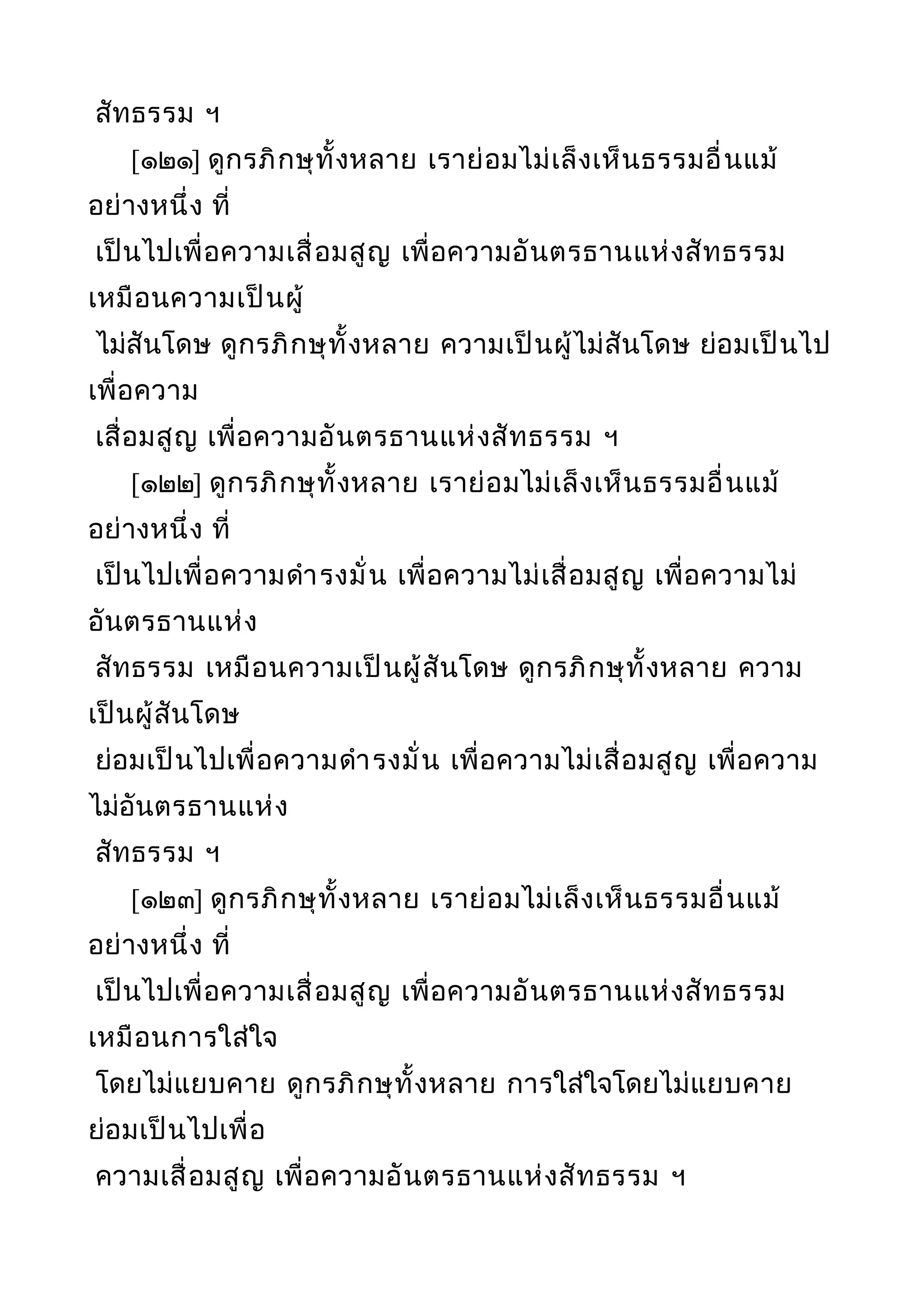 สัทธรรม ฯ
[๑๒๑] ดูกรภิกษุทั้งหลาย เราย่อมไม่เล็งเห็นธรรมอื่นแม้
อย่างหนึ่ง ที่
เป็นไปเพื่อความเสื่อมสูญ เพื่อความอันตรธานแห่งสัทธรรม
เหมือนความเป็นผู้
ไม่สันโดษ ดูกรภิกษุทั้งหลาย ความเป็นผู้ไม่สันโดษ ย่อมเป็นไป
เพื่อความ
เสื่อมสูญ เพื่อความอันตรธานแห่งสัทธรรม ฯ
[๑๒๒] ดูกรภิกษุทั้งหลาย เราย่อมไม่เล็งเห็นธรรมอื่นแม้
อย่างหนึ่ง ที่
เป็นไปเพื่อความดำารงมั่น เพื่อความไม่เสื่อมสูญ เพื่อความไม่
อันตรธานแห่ง
สัทธรรม เหมือนความเป็นผู้สันโดษ ดูกรภิกษุทั้งหลาย ความ
เป็นผู้สันโดษ
ย่อมเป็นไปเพื่อความดำารงมั่น เพื่อความไม่เสื่อมสูญ เพื่อความ
ไม่อันตรธานแห่ง
สัทธรรม ฯ
[๑๒๓] ดูกรภิกษุทั้งหลาย เราย่อมไม่เล็งเห็นธรรมอื่นแม้
อย่างหนึ่ง ที่
เป็นไปเพื่อความเสื่อมสูญ เพื่อความอันตรธานแห่งสัทธรรม
เหมือนการใส่ใจ
โดยไม่แยบคาย ดูกรภิกษุทั้งหลาย การใส่ใจโดยไม่แยบคาย
ย่อมเป็นไปเพื่อ
ความเสื่อมสูญ เพื่อความอันตรธานแห่งสัทธรรม ฯ
 