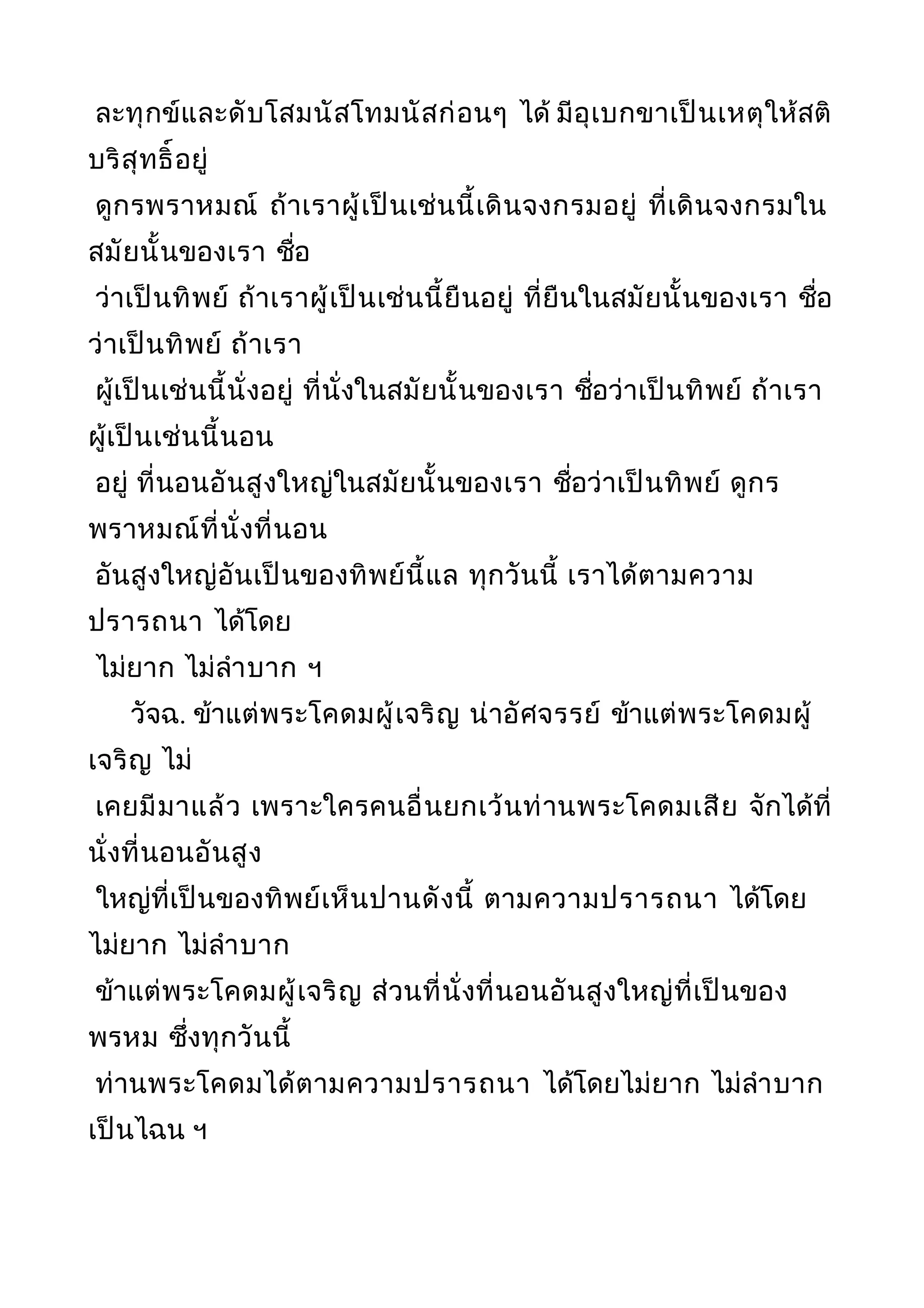 ละทุกข์และดับโสมนัสโทมนัสก่อนๆ ได้ มีอุเบกขาเป็นเหตุให้สติ
บริสุทธิ์อยู่
ดูกรพราหมณ์ ถ้าเราผู้เป็นเช่นนี้เดินจงกรมอยู่ ที่เดินจงกรมใน
สมัยนั้นของเรา ชื่อ
ว่าเป็นทิพย์ ถ้าเราผู้เป็นเช่นนี้ยืนอยู่ ที่ยืนในสมัยนั้นของเรา ชื่อ
ว่าเป็นทิพย์ ถ้าเรา
ผู้เป็นเช่นนี้นั่งอยู่ ที่นั่งในสมัยนั้นของเรา ชื่อว่าเป็นทิพย์ ถ้าเรา
ผู้เป็นเช่นนี้นอน
อยู่ ที่นอนอันสูงใหญ่ในสมัยนั้นของเรา ชื่อว่าเป็นทิพย์ ดูกร
พราหมณ์ที่นั่งที่นอน
อันสูงใหญ่อันเป็นของทิพย์นี้แล ทุกวันนี้ เราได้ตามความ
ปรารถนา ได้โดย
ไม่ยาก ไม่ลำาบาก ฯ
วัจฉ. ข้าแต่พระโคดมผู้เจริญ น่าอัศจรรย์ ข้าแต่พระโคดมผู้
เจริญ ไม่
เคยมีมาแล้ว เพราะใครคนอื่นยกเว้นท่านพระโคดมเสีย จักได้ที่
นั่งที่นอนอันสูง
ใหญ่ที่เป็นของทิพย์เห็นปานดังนี้ ตามความปรารถนา ได้โดย
ไม่ยาก ไม่ลำาบาก
ข้าแต่พระโคดมผู้เจริญ ส่วนที่นั่งที่นอนอันสูงใหญ่ที่เป็นของ
พรหม ซึ่งทุกวันนี้
ท่านพระโคดมได้ตามความปรารถนา ได้โดยไม่ยาก ไม่ลำาบาก
เป็นไฉน ฯ
 