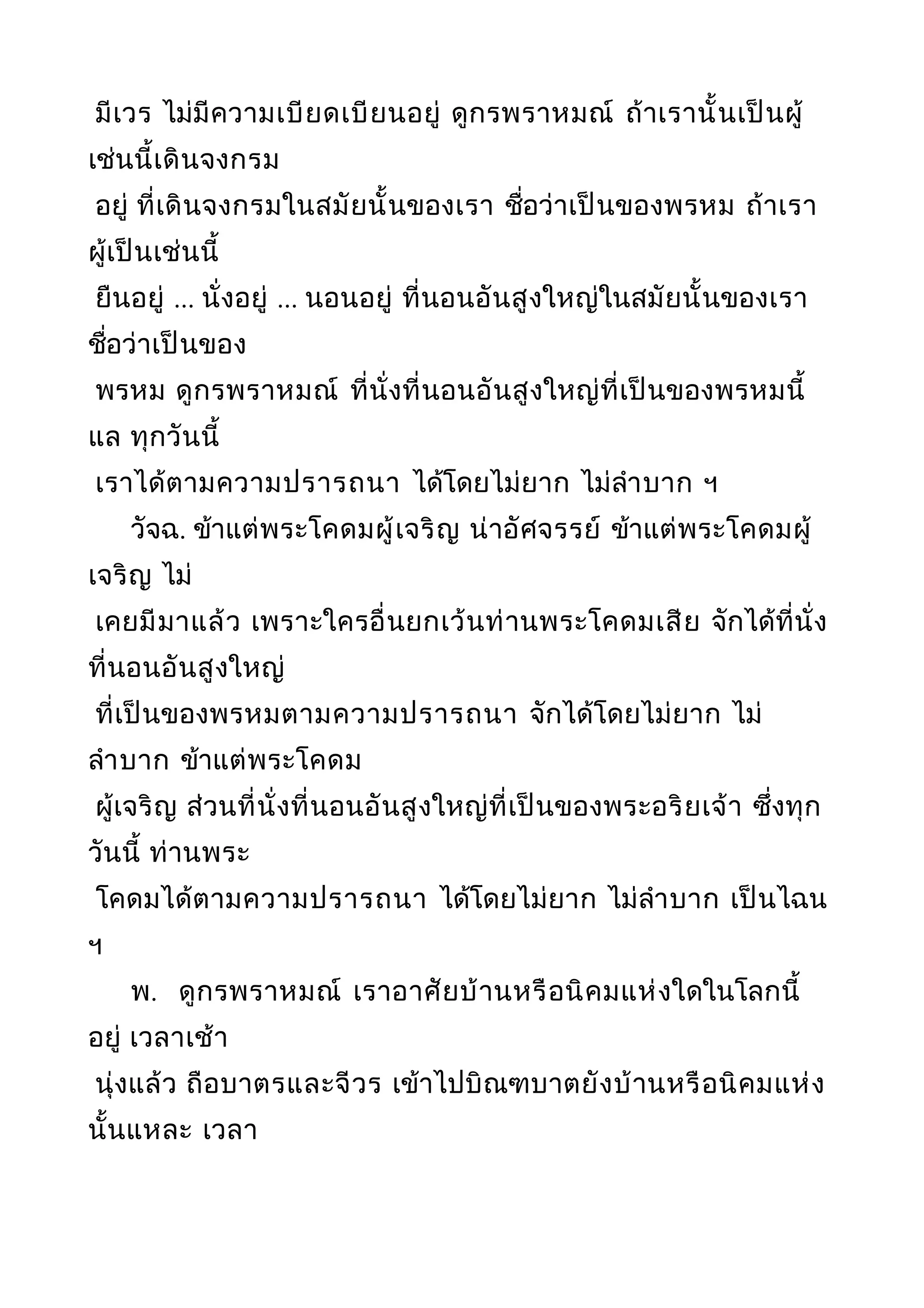 มีเวร ไม่มีความเบียดเบียนอยู่ ดูกรพราหมณ์ ถ้าเรานั้นเป็นผู้
เช่นนี้เดินจงกรม
อยู่ ที่เดินจงกรมในสมัยนั้นของเรา ชื่อว่าเป็นของพรหม ถ้าเรา
ผู้เป็นเช่นนี้
ยืนอยู่ ... นั่งอยู่ ... นอนอยู่ ที่นอนอันสูงใหญ่ในสมัยนั้นของเรา
ชื่อว่าเป็นของ
พรหม ดูกรพราหมณ์ ที่นั่งที่นอนอันสูงใหญ่ที่เป็นของพรหมนี้
แล ทุกวันนี้
เราได้ตามความปรารถนา ได้โดยไม่ยาก ไม่ลำาบาก ฯ
วัจฉ. ข้าแต่พระโคดมผู้เจริญ น่าอัศจรรย์ ข้าแต่พระโคดมผู้
เจริญ ไม่
เคยมีมาแล้ว เพราะใครอื่นยกเว้นท่านพระโคดมเสีย จักได้ที่นั่ง
ที่นอนอันสูงใหญ่
ที่เป็นของพรหมตามความปรารถนา จักได้โดยไม่ยาก ไม่
ลำาบาก ข้าแต่พระโคดม
ผู้เจริญ ส่วนที่นั่งที่นอนอันสูงใหญ่ที่เป็นของพระอริยเจ้า ซึ่งทุก
วันนี้ ท่านพระ
โคดมได้ตามความปรารถนา ได้โดยไม่ยาก ไม่ลำาบาก เป็นไฉน
ฯ
พ. ดูกรพราหมณ์ เราอาศัยบ้านหรือนิคมแห่งใดในโลกนี้
อยู่ เวลาเช้า
นุ่งแล้ว ถือบาตรและจีวร เข้าไปบิณฑบาตยังบ้านหรือนิคมแห่ง
นั้นแหละ เวลา
 