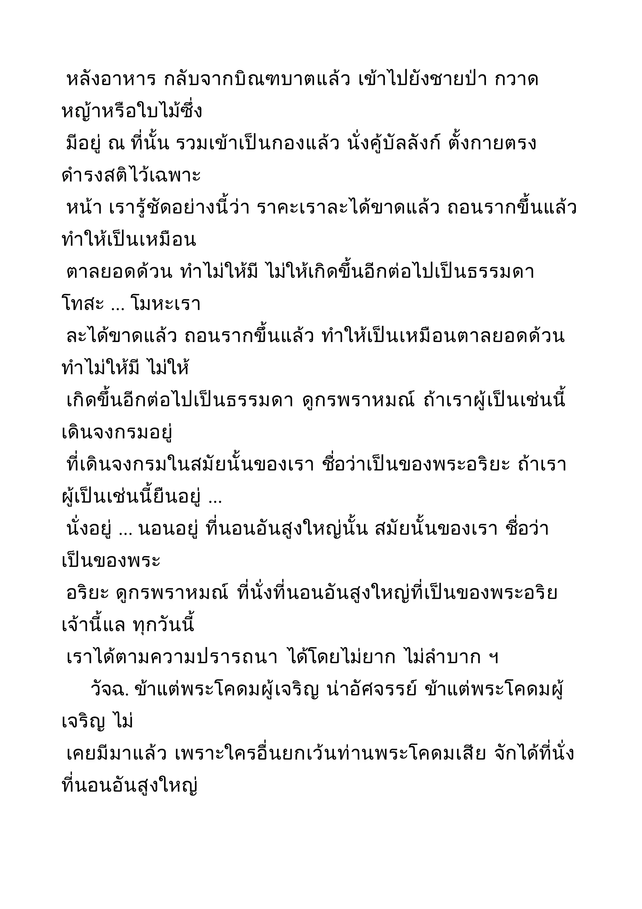 หลังอาหาร กลับจากบิณฑบาตแล้ว เข้าไปยังชายป่า กวาด
หญ้าหรือใบไม้ซึ่ง
มีอยู่ ณ ที่นั้น รวมเข้าเป็นกองแล้ว นั่งคู้บัลลังก์ ตั้งกายตรง
ดำารงสติไว้เฉพาะ
หน้า เรารู้ชัดอย่างนี้ว่า ราคะเราละได้ขาดแล้ว ถอนรากขึ้นแล้ว
ทำาให้เป็นเหมือน
ตาลยอดด้วน ทำาไม่ให้มี ไม่ให้เกิดขึ้นอีกต่อไปเป็นธรรมดา
โทสะ ... โมหะเรา
ละได้ขาดแล้ว ถอนรากขึ้นแล้ว ทำาให้เป็นเหมือนตาลยอดด้วน
ทำาไม่ให้มี ไม่ให้
เกิดขึ้นอีกต่อไปเป็นธรรมดา ดูกรพราหมณ์ ถ้าเราผู้เป็นเช่นนี้
เดินจงกรมอยู่
ที่เดินจงกรมในสมัยนั้นของเรา ชื่อว่าเป็นของพระอริยะ ถ้าเรา
ผู้เป็นเช่นนี้ยืนอยู่ ...
นั่งอยู่ ... นอนอยู่ ที่นอนอันสูงใหญ่นั้น สมัยนั้นของเรา ชื่อว่า
เป็นของพระ
อริยะ ดูกรพราหมณ์ ที่นั่งที่นอนอันสูงใหญ่ที่เป็นของพระอริย
เจ้านี้แล ทุกวันนี้
เราได้ตามความปรารถนา ได้โดยไม่ยาก ไม่ลำาบาก ฯ
วัจฉ. ข้าแต่พระโคดมผู้เจริญ น่าอัศจรรย์ ข้าแต่พระโคดมผู้
เจริญ ไม่
เคยมีมาแล้ว เพราะใครอื่นยกเว้นท่านพระโคดมเสีย จักได้ที่นั่ง
ที่นอนอันสูงใหญ่
 
