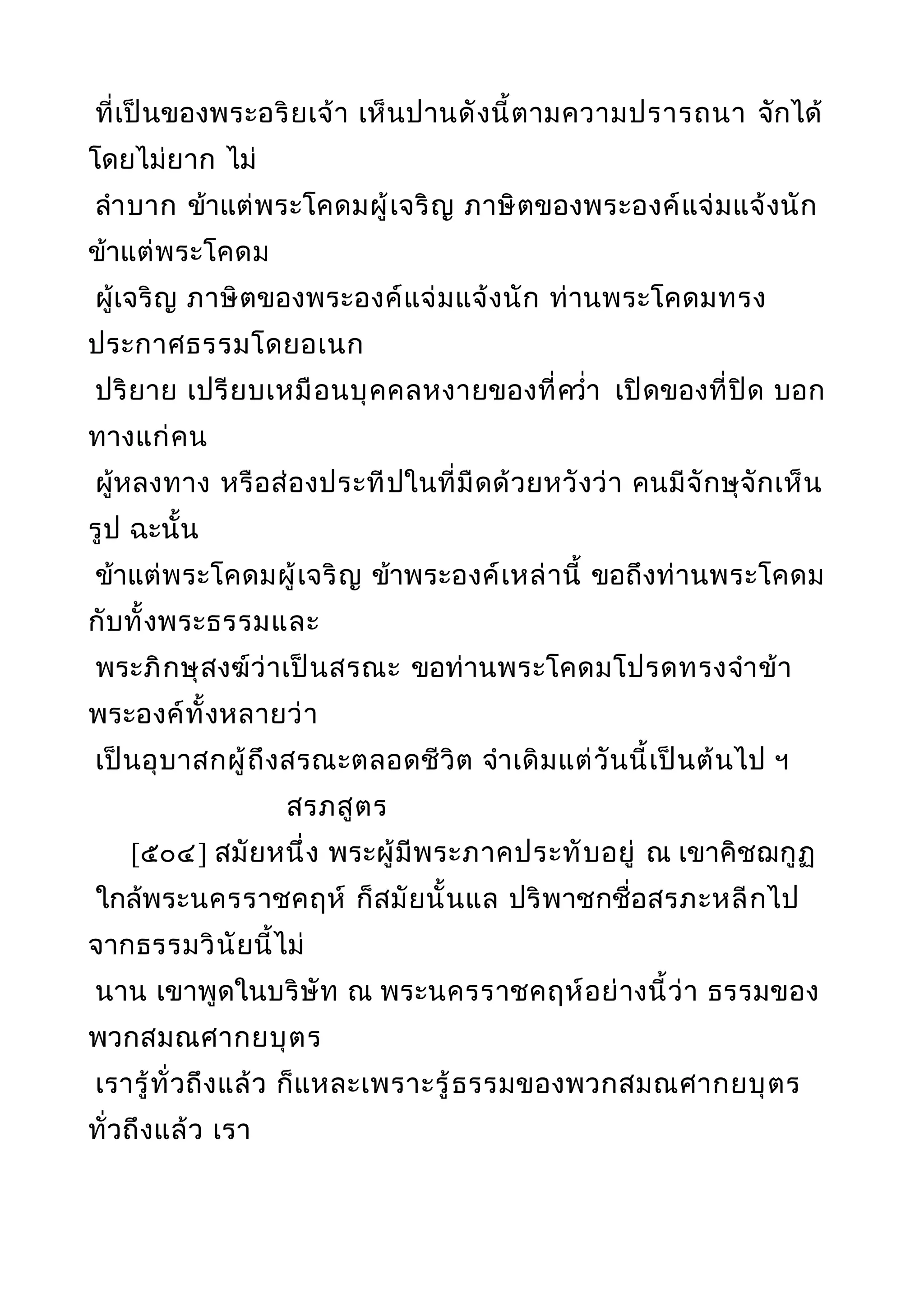 ที่เป็นของพระอริยเจ้า เห็นปานดังนี้ตามความปรารถนา จักได้
โดยไม่ยาก ไม่
ลำาบาก ข้าแต่พระโคดมผู้เจริญ ภาษิตของพระองค์แจ่มแจ้งนัก
ข้าแต่พระโคดม
ผู้เจริญ ภาษิตของพระองค์แจ่มแจ้งนัก ท่านพระโคดมทรง
ประกาศธรรมโดยอเนก
ปริยาย เปรียบเหมือนบุคคลหงายของที่ควำ่า เปิดของที่ปิด บอก
ทางแก่คน
ผู้หลงทาง หรือส่องประทีปในที่มืดด้วยหวังว่า คนมีจักษุจักเห็น
รูป ฉะนั้น
ข้าแต่พระโคดมผู้เจริญ ข้าพระองค์เหล่านี้ ขอถึงท่านพระโคดม
กับทั้งพระธรรมและ
พระภิกษุสงฆ์ว่าเป็นสรณะ ขอท่านพระโคดมโปรดทรงจำาข้า
พระองค์ทั้งหลายว่า
เป็นอุบาสกผู้ถึงสรณะตลอดชีวิต จำาเดิมแต่วันนี้เป็นต้นไป ฯ
สรภสูตร
[๕๐๔] สมัยหนึ่ง พระผู้มีพระภาคประทับอยู่ ณ เขาคิชฌกูฏ
ใกล้พระนครราชคฤห์ ก็สมัยนั้นแล ปริพาชกชื่อสรภะหลีกไป
จากธรรมวินัยนี้ไม่
นาน เขาพูดในบริษัท ณ พระนครราชคฤห์อย่างนี้ว่า ธรรมของ
พวกสมณศากยบุตร
เรารู้ทั่วถึงแล้ว ก็แหละเพราะรู้ธรรมของพวกสมณศากยบุตร
ทั่วถึงแล้ว เรา
 