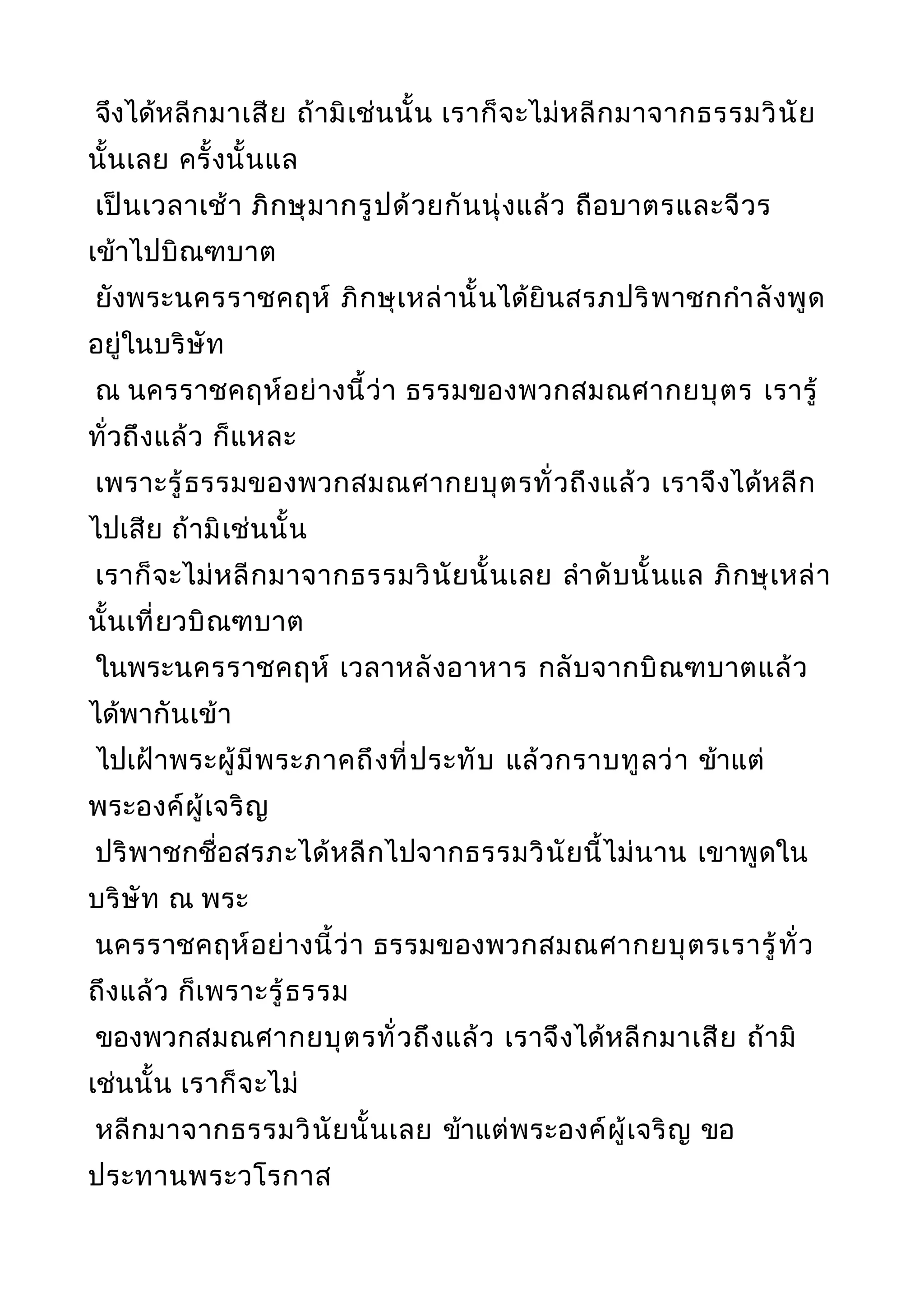 จึงได้หลีกมาเสีย ถ้ามิเช่นนั้น เราก็จะไม่หลีกมาจากธรรมวินัย
นั้นเลย ครั้งนั้นแล
เป็นเวลาเช้า ภิกษุมากรูปด้วยกันนุ่งแล้ว ถือบาตรและจีวร
เข้าไปบิณฑบาต
ยังพระนครราชคฤห์ ภิกษุเหล่านั้นได้ยินสรภปริพาชกกำาลังพูด
อยู่ในบริษัท
ณ นครราชคฤห์อย่างนี้ว่า ธรรมของพวกสมณศากยบุตร เรารู้
ทั่วถึงแล้ว ก็แหละ
เพราะรู้ธรรมของพวกสมณศากยบุตรทั่วถึงแล้ว เราจึงได้หลีก
ไปเสีย ถ้ามิเช่นนั้น
เราก็จะไม่หลีกมาจากธรรมวินัยนั้นเลย ลำาดับนั้นแล ภิกษุเหล่า
นั้นเที่ยวบิณฑบาต
ในพระนครราชคฤห์ เวลาหลังอาหาร กลับจากบิณฑบาตแล้ว
ได้พากันเข้า
ไปเฝ้าพระผู้มีพระภาคถึงที่ประทับ แล้วกราบทูลว่า ข้าแต่
พระองค์ผู้เจริญ
ปริพาชกชื่อสรภะได้หลีกไปจากธรรมวินัยนี้ไม่นาน เขาพูดใน
บริษัท ณ พระ
นครราชคฤห์อย่างนี้ว่า ธรรมของพวกสมณศากยบุตรเรารู้ทั่ว
ถึงแล้ว ก็เพราะรู้ธรรม
ของพวกสมณศากยบุตรทั่วถึงแล้ว เราจึงได้หลีกมาเสีย ถ้ามิ
เช่นนั้น เราก็จะไม่
หลีกมาจากธรรมวินัยนั้นเลย ข้าแต่พระองค์ผู้เจริญ ขอ
ประทานพระวโรกาส
 