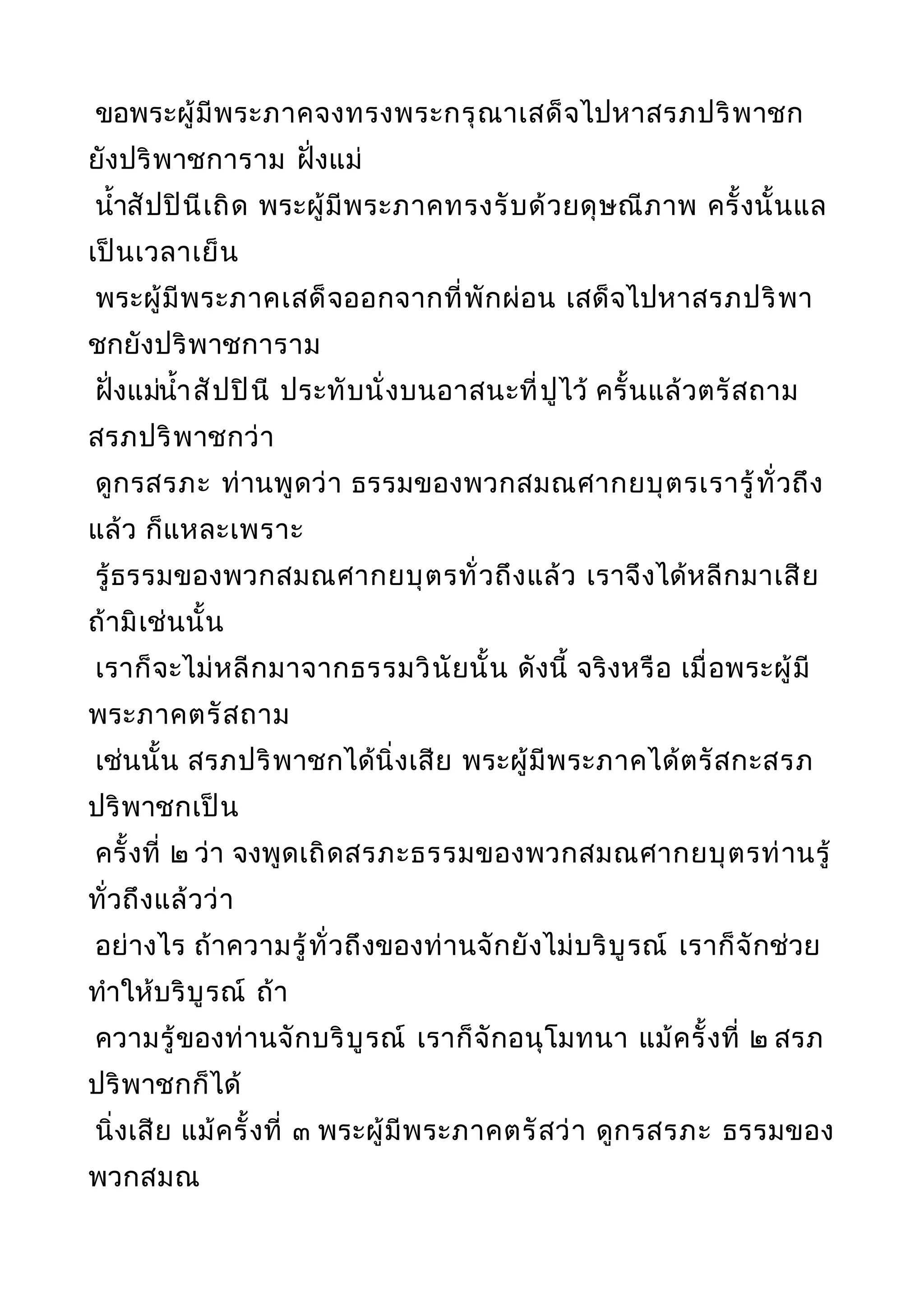 ขอพระผู้มีพระภาคจงทรงพระกรุณาเสด็จไปหาสรภปริพาชก
ยังปริพาชการาม ฝั่งแม่
นำ้าสัปปินีเถิด พระผู้มีพระภาคทรงรับด้วยดุษณีภาพ ครั้งนั้นแล
เป็นเวลาเย็น
พระผู้มีพระภาคเสด็จออกจากที่พักผ่อน เสด็จไปหาสรภปริพา
ชกยังปริพาชการาม
ฝั่งแม่นำ้าสัปปินี ประทับนั่งบนอาสนะที่ปูไว้ ครั้นแล้วตรัสถาม
สรภปริพาชกว่า
ดูกรสรภะ ท่านพูดว่า ธรรมของพวกสมณศากยบุตรเรารู้ทั่วถึง
แล้ว ก็แหละเพราะ
รู้ธรรมของพวกสมณศากยบุตรทั่วถึงแล้ว เราจึงได้หลีกมาเสีย
ถ้ามิเช่นนั้น
เราก็จะไม่หลีกมาจากธรรมวินัยนั้น ดังนี้ จริงหรือ เมื่อพระผู้มี
พระภาคตรัสถาม
เช่นนั้น สรภปริพาชกได้นิ่งเสีย พระผู้มีพระภาคได้ตรัสกะสรภ
ปริพาชกเป็น
ครั้งที่ ๒ ว่า จงพูดเถิดสรภะธรรมของพวกสมณศากยบุตรท่านรู้
ทั่วถึงแล้วว่า
อย่างไร ถ้าความรู้ทั่วถึงของท่านจักยังไม่บริบูรณ์ เราก็จักช่วย
ทำาให้บริบูรณ์ ถ้า
ความรู้ของท่านจักบริบูรณ์ เราก็จักอนุโมทนา แม้ครั้งที่ ๒ สรภ
ปริพาชกก็ได้
นิ่งเสีย แม้ครั้งที่ ๓ พระผู้มีพระภาคตรัสว่า ดูกรสรภะ ธรรมของ
พวกสมณ
 