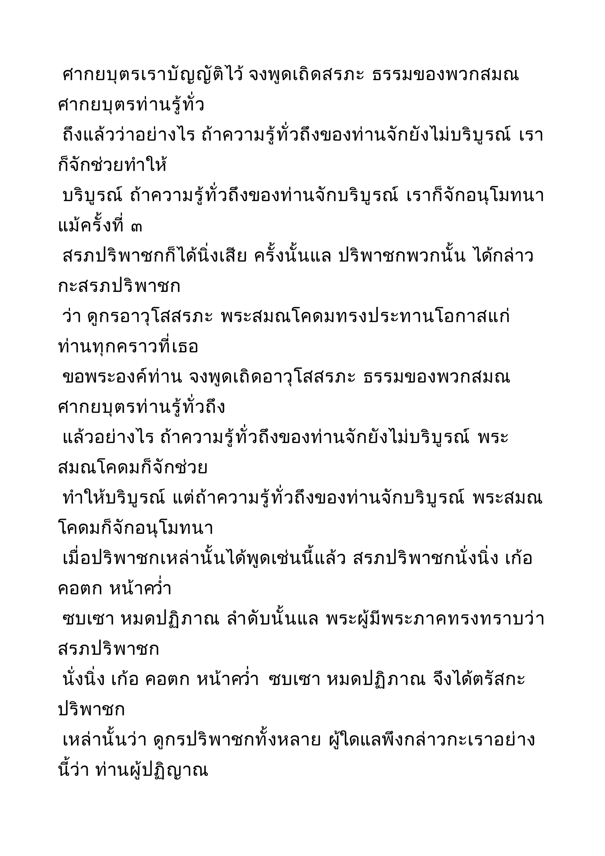 ศากยบุตรเราบัญญัติไว้ จงพูดเถิดสรภะ ธรรมของพวกสมณ
ศากยบุตรท่านรู้ทั่ว
ถึงแล้วว่าอย่างไร ถ้าความรู้ทั่วถึงของท่านจักยังไม่บริบูรณ์ เรา
ก็จักช่วยทำาให้
บริบูรณ์ ถ้าความรู้ทั่วถึงของท่านจักบริบูรณ์ เราก็จักอนุโมทนา
แม้ครั้งที่ ๓
สรภปริพาชกก็ได้นิ่งเสีย ครั้งนั้นแล ปริพาชกพวกนั้น ได้กล่าว
กะสรภปริพาชก
ว่า ดูกรอาวุโสสรภะ พระสมณโคดมทรงประทานโอกาสแก่
ท่านทุกคราวที่เธอ
ขอพระองค์ท่าน จงพูดเถิดอาวุโสสรภะ ธรรมของพวกสมณ
ศากยบุตรท่านรู้ทั่วถึง
แล้วอย่างไร ถ้าความรู้ทั่วถึงของท่านจักยังไม่บริบูรณ์ พระ
สมณโคดมก็จักช่วย
ทำาให้บริบูรณ์ แต่ถ้าความรู้ทั่วถึงของท่านจักบริบูรณ์ พระสมณ
โคดมก็จักอนุโมทนา
เมื่อปริพาชกเหล่านั้นได้พูดเช่นนี้แล้ว สรภปริพาชกนั่งนิ่ง เก้อ
คอตก หน้าควำ่า
ซบเซา หมดปฏิภาณ ลำาดับนั้นแล พระผู้มีพระภาคทรงทราบว่า
สรภปริพาชก
นั่งนิ่ง เก้อ คอตก หน้าควำ่า ซบเซา หมดปฏิภาณ จึงได้ตรัสกะ
ปริพาชก
เหล่านั้นว่า ดูกรปริพาชกทั้งหลาย ผู้ใดแลพึงกล่าวกะเราอย่าง
นี้ว่า ท่านผู้ปฏิญาณ
 
