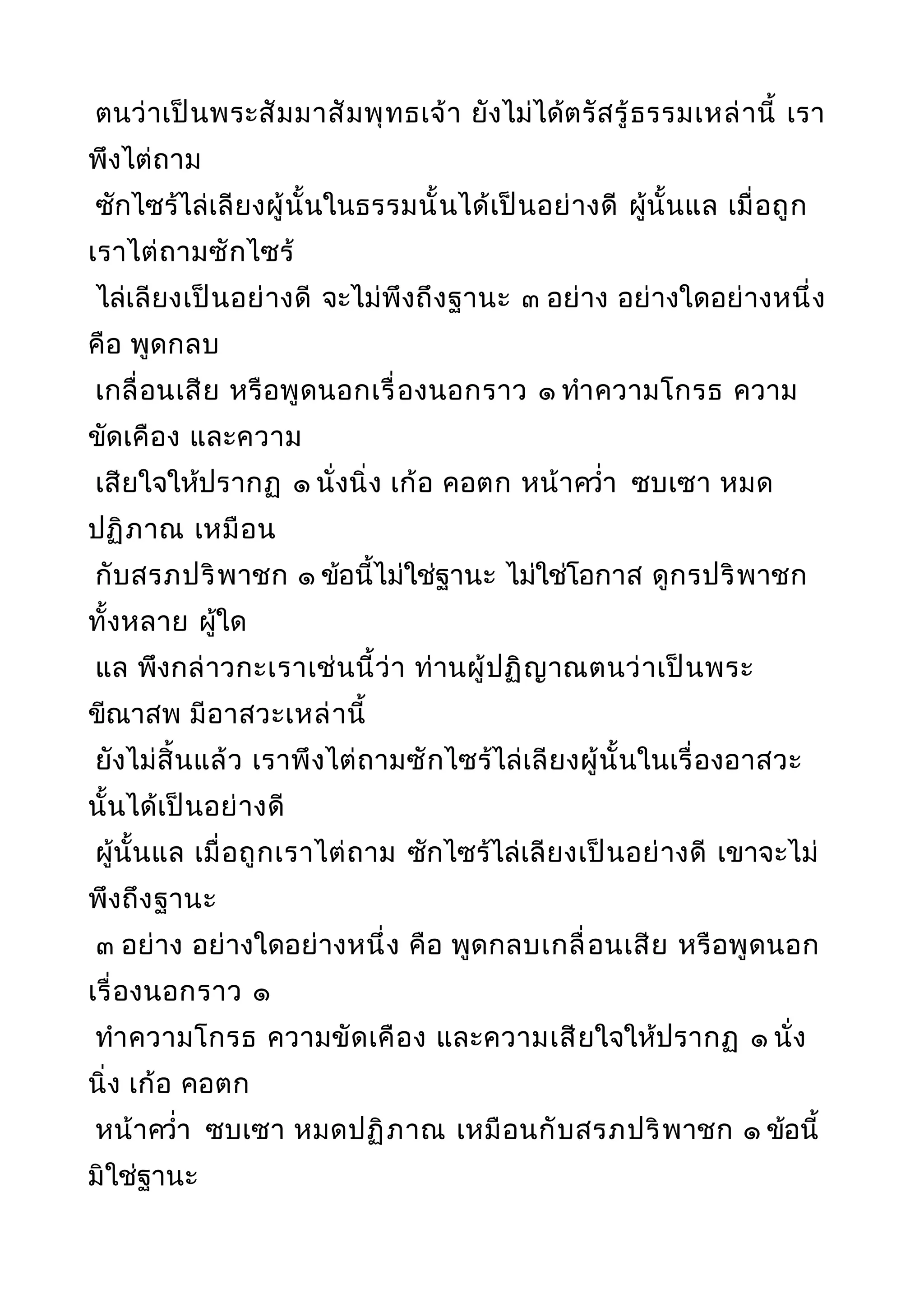 ตนว่าเป็นพระสัมมาสัมพุทธเจ้า ยังไม่ได้ตรัสรู้ธรรมเหล่านี้ เรา
พึงไต่ถาม
ซักไซร้ไล่เลียงผู้นั้นในธรรมนั้นได้เป็นอย่างดี ผู้นั้นแล เมื่อถูก
เราไต่ถามซักไซร้
ไล่เลียงเป็นอย่างดี จะไม่พึงถึงฐานะ ๓ อย่าง อย่างใดอย่างหนึ่ง
คือ พูดกลบ
เกลื่อนเสีย หรือพูดนอกเรื่องนอกราว ๑ ทำาความโกรธ ความ
ขัดเคือง และความ
เสียใจให้ปรากฏ ๑ นั่งนิ่ง เก้อ คอตก หน้าควำ่า ซบเซา หมด
ปฏิภาณ เหมือน
กับสรภปริพาชก ๑ ข้อนี้ไม่ใช่ฐานะ ไม่ใช่โอกาส ดูกรปริพาชก
ทั้งหลาย ผู้ใด
แล พึงกล่าวกะเราเช่นนี้ว่า ท่านผู้ปฏิญาณตนว่าเป็นพระ
ขีณาสพ มีอาสวะเหล่านี้
ยังไม่สิ้นแล้ว เราพึงไต่ถามซักไซร้ไล่เลียงผู้นั้นในเรื่องอาสวะ
นั้นได้เป็นอย่างดี
ผู้นั้นแล เมื่อถูกเราไต่ถาม ซักไซร้ไล่เลียงเป็นอย่างดี เขาจะไม่
พึงถึงฐานะ
๓ อย่าง อย่างใดอย่างหนึ่ง คือ พูดกลบเกลื่อนเสีย หรือพูดนอก
เรื่องนอกราว ๑
ทำาความโกรธ ความขัดเคือง และความเสียใจให้ปรากฏ ๑ นั่ง
นิ่ง เก้อ คอตก
หน้าควำ่า ซบเซา หมดปฏิภาณ เหมือนกับสรภปริพาชก ๑ ข้อนี้
มิใช่ฐานะ
 