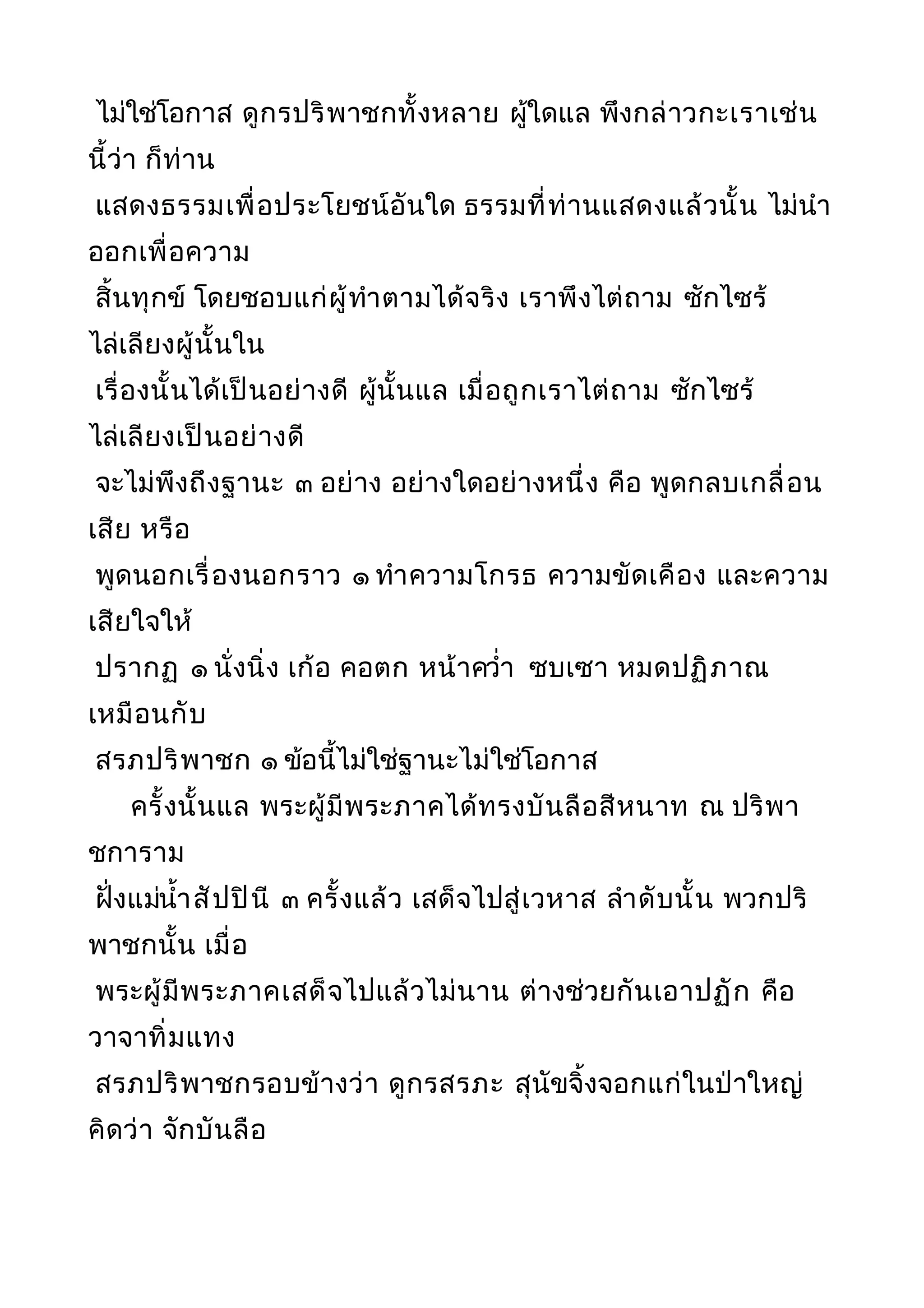 ไม่ใช่โอกาส ดูกรปริพาชกทั้งหลาย ผู้ใดแล พึงกล่าวกะเราเช่น
นี้ว่า ก็ท่าน
แสดงธรรมเพื่อประโยชน์อันใด ธรรมที่ท่านแสดงแล้วนั้น ไม่นำา
ออกเพื่อความ
สิ้นทุกข์ โดยชอบแก่ผู้ทำาตามได้จริง เราพึงไต่ถาม ซักไซร้
ไล่เลียงผู้นั้นใน
เรื่องนั้นได้เป็นอย่างดี ผู้นั้นแล เมื่อถูกเราไต่ถาม ซักไซร้
ไล่เลียงเป็นอย่างดี
จะไม่พึงถึงฐานะ ๓ อย่าง อย่างใดอย่างหนึ่ง คือ พูดกลบเกลื่อน
เสีย หรือ
พูดนอกเรื่องนอกราว ๑ ทำาความโกรธ ความขัดเคือง และความ
เสียใจให้
ปรากฏ ๑ นั่งนิ่ง เก้อ คอตก หน้าควำ่า ซบเซา หมดปฏิภาณ
เหมือนกับ
สรภปริพาชก ๑ ข้อนี้ไม่ใช่ฐานะไม่ใช่โอกาส
ครั้งนั้นแล พระผู้มีพระภาคได้ทรงบันลือสีหนาท ณ ปริพา
ชการาม
ฝั่งแม่นำ้าสัปปินี ๓ ครั้งแล้ว เสด็จไปสู่เวหาส ลำาดับนั้น พวกปริ
พาชกนั้น เมื่อ
พระผู้มีพระภาคเสด็จไปแล้วไม่นาน ต่างช่วยกันเอาปฏัก คือ
วาจาทิ่มแทง
สรภปริพาชกรอบข้างว่า ดูกรสรภะ สุนัขจิ้งจอกแก่ในป่าใหญ่
คิดว่า จักบันลือ
 