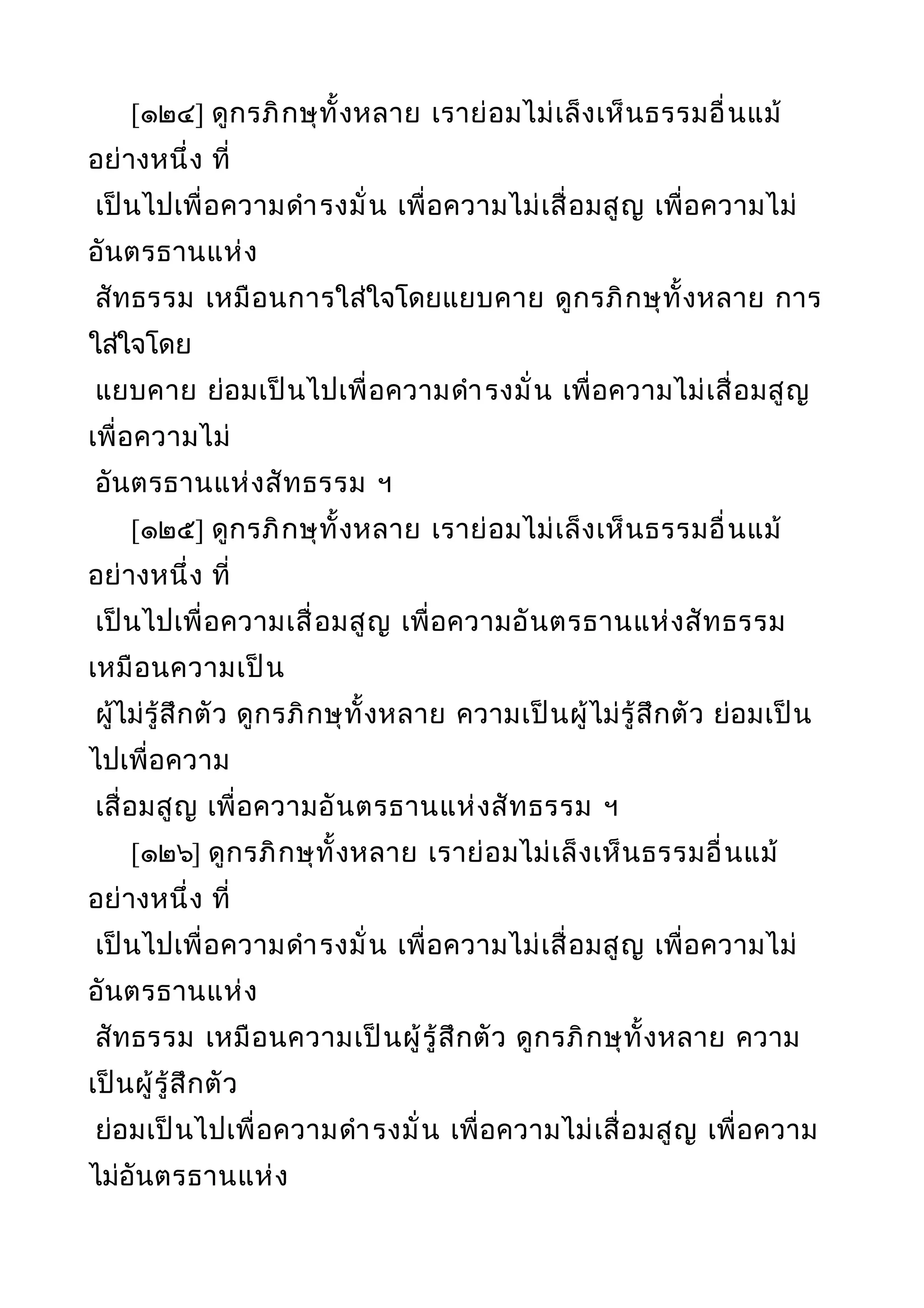 [๑๒๔] ดูกรภิกษุทั้งหลาย เราย่อมไม่เล็งเห็นธรรมอื่นแม้
อย่างหนึ่ง ที่
เป็นไปเพื่อความดำารงมั่น เพื่อความไม่เสื่อมสูญ เพื่อความไม่
อันตรธานแห่ง
สัทธรรม เหมือนการใส่ใจโดยแยบคาย ดูกรภิกษุทั้งหลาย การ
ใส่ใจโดย
แยบคาย ย่อมเป็นไปเพื่อความดำารงมั่น เพื่อความไม่เสื่อมสูญ
เพื่อความไม่
อันตรธานแห่งสัทธรรม ฯ
[๑๒๕] ดูกรภิกษุทั้งหลาย เราย่อมไม่เล็งเห็นธรรมอื่นแม้
อย่างหนึ่ง ที่
เป็นไปเพื่อความเสื่อมสูญ เพื่อความอันตรธานแห่งสัทธรรม
เหมือนความเป็น
ผู้ไม่รู้สึกตัว ดูกรภิกษุทั้งหลาย ความเป็นผู้ไม่รู้สึกตัว ย่อมเป็น
ไปเพื่อความ
เสื่อมสูญ เพื่อความอันตรธานแห่งสัทธรรม ฯ
[๑๒๖] ดูกรภิกษุทั้งหลาย เราย่อมไม่เล็งเห็นธรรมอื่นแม้
อย่างหนึ่ง ที่
เป็นไปเพื่อความดำารงมั่น เพื่อความไม่เสื่อมสูญ เพื่อความไม่
อันตรธานแห่ง
สัทธรรม เหมือนความเป็นผู้รู้สึกตัว ดูกรภิกษุทั้งหลาย ความ
เป็นผู้รู้สึกตัว
ย่อมเป็นไปเพื่อความดำารงมั่น เพื่อความไม่เสื่อมสูญ เพื่อความ
ไม่อันตรธานแห่ง
 