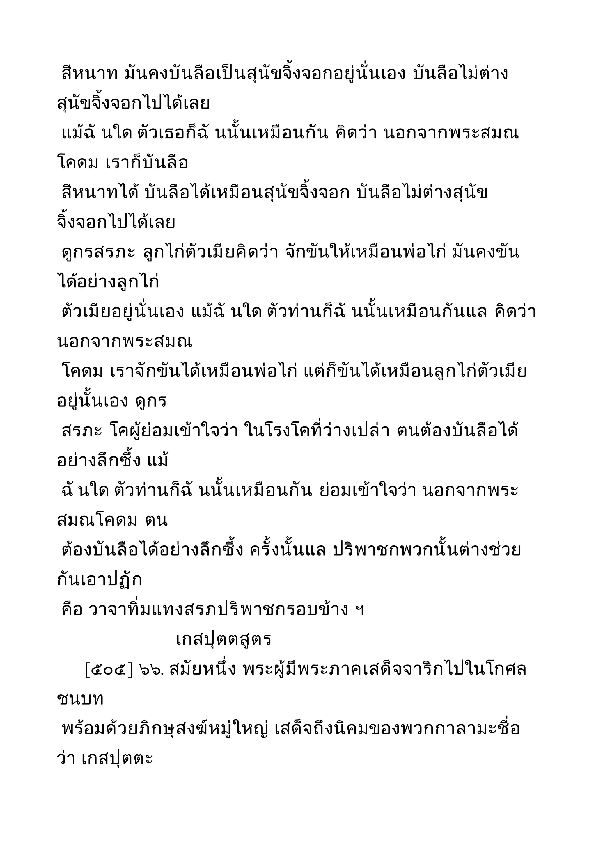 สีหนาท มันคงบันลือเป็นสุนัขจิ้งจอกอยู่นั่นเอง บันลือไม่ต่าง
สุนัขจิ้งจอกไปได้เลย
แม้ฉั นใด ตัวเธอก็ฉั นนั้นเหมือนกัน คิดว่า นอกจากพระสมณ
โคดม เราก็บันลือ
สีหนาทได้ บันลือได้เหมือนสุนัขจิ้งจอก บันลือไม่ต่างสุนัข
จิ้งจอกไปได้เลย
ดูกรสรภะ ลูกไก่ตัวเมียคิดว่า จักขันให้เหมือนพ่อไก่ มันคงขัน
ได้อย่างลูกไก่
ตัวเมียอยู่นั่นเอง แม้ฉั นใด ตัวท่านก็ฉั นนั้นเหมือนกันแล คิดว่า
นอกจากพระสมณ
โคดม เราจักขันได้เหมือนพ่อไก่ แต่ก็ขันได้เหมือนลูกไก่ตัวเมีย
อยู่นั้นเอง ดูกร
สรภะ โคผู้ย่อมเข้าใจว่า ในโรงโคที่ว่างเปล่า ตนต้องบันลือได้
อย่างลึกซึ้ง แม้
ฉั นใด ตัวท่านก็ฉั นนั้นเหมือนกัน ย่อมเข้าใจว่า นอกจากพระ
สมณโคดม ตน
ต้องบันลือได้อย่างลึกซึ้ง ครั้งนั้นแล ปริพาชกพวกนั้นต่างช่วย
กันเอาปฏัก
คือ วาจาทิ่มแทงสรภปริพาชกรอบข้าง ฯ
เกสปุตตสูตร
[๕๐๕] ๖๖. สมัยหนึ่ง พระผู้มีพระภาคเสด็จจาริกไปในโกศล
ชนบท
พร้อมด้วยภิกษุสงฆ์หมู่ใหญ่ เสด็จถึงนิคมของพวกกาลามะชื่อ
ว่า เกสปุตตะ
 