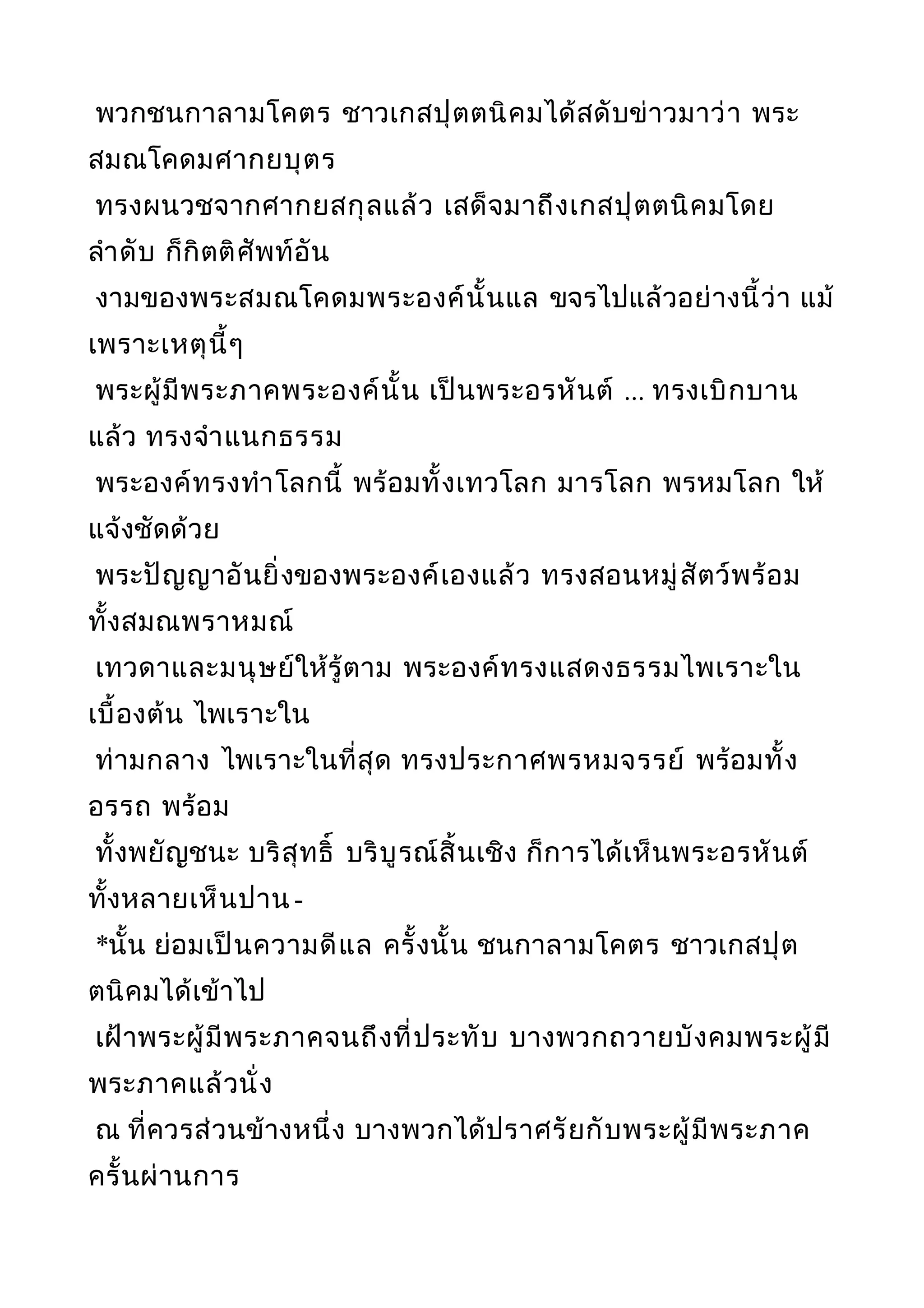 พวกชนกาลามโคตร ชาวเกสปุตตนิคมได้สดับข่าวมาว่า พระ
สมณโคดมศากยบุตร
ทรงผนวชจากศากยสกุลแล้ว เสด็จมาถึงเกสปุตตนิคมโดย
ลำาดับ ก็กิตติศัพท์อัน
งามของพระสมณโคดมพระองค์นั้นแล ขจรไปแล้วอย่างนี้ว่า แม้
เพราะเหตุนี้ๆ
พระผู้มีพระภาคพระองค์นั้น เป็นพระอรหันต์ ... ทรงเบิกบาน
แล้ว ทรงจำาแนกธรรม
พระองค์ทรงทำาโลกนี้ พร้อมทั้งเทวโลก มารโลก พรหมโลก ให้
แจ้งชัดด้วย
พระปัญญาอันยิ่งของพระองค์เองแล้ว ทรงสอนหมู่สัตว์พร้อม
ทั้งสมณพราหมณ์
เทวดาและมนุษย์ให้รู้ตาม พระองค์ทรงแสดงธรรมไพเราะใน
เบื้องต้น ไพเราะใน
ท่ามกลาง ไพเราะในที่สุด ทรงประกาศพรหมจรรย์ พร้อมทั้ง
อรรถ พร้อม
ทั้งพยัญชนะ บริสุทธิ์ บริบูรณ์สิ้นเชิง ก็การได้เห็นพระอรหันต์
ทั้งหลายเห็นปาน -
*นั้น ย่อมเป็นความดีแล ครั้งนั้น ชนกาลามโคตร ชาวเกสปุต
ตนิคมได้เข้าไป
เฝ้าพระผู้มีพระภาคจนถึงที่ประทับ บางพวกถวายบังคมพระผู้มี
พระภาคแล้วนั่ง
ณ ที่ควรส่วนข้างหนึ่ง บางพวกได้ปราศรัยกับพระผู้มีพระภาค
ครั้นผ่านการ
 