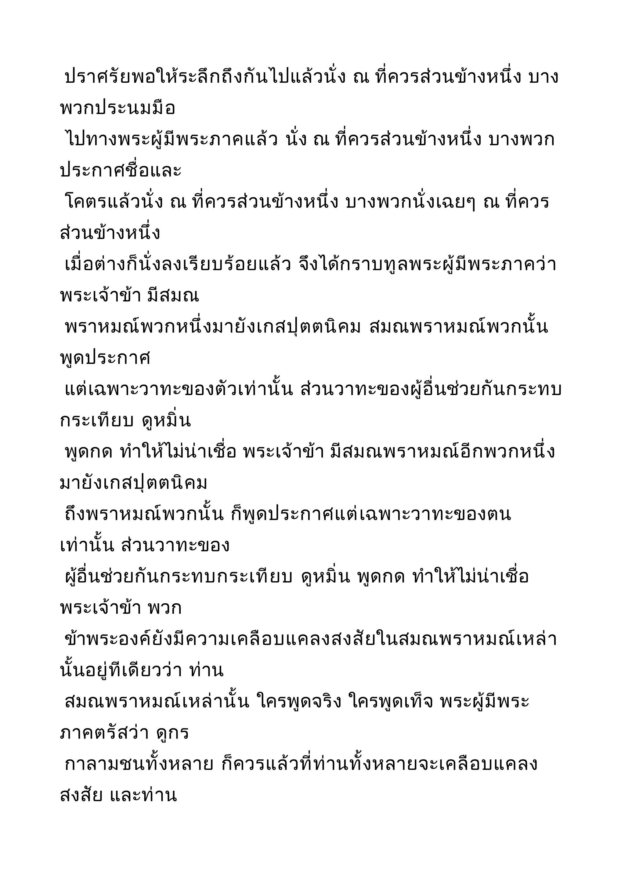ปราศรัยพอให้ระลึกถึงกันไปแล้วนั่ง ณ ที่ควรส่วนข้างหนึ่ง บาง
พวกประนมมือ
ไปทางพระผู้มีพระภาคแล้ว นั่ง ณ ที่ควรส่วนข้างหนึ่ง บางพวก
ประกาศชื่อและ
โคตรแล้วนั่ง ณ ที่ควรส่วนข้างหนึ่ง บางพวกนั่งเฉยๆ ณ ที่ควร
ส่วนข้างหนึ่ง
เมื่อต่างก็นั่งลงเรียบร้อยแล้ว จึงได้กราบทูลพระผู้มีพระภาคว่า
พระเจ้าข้า มีสมณ
พราหมณ์พวกหนึ่งมายังเกสปุตตนิคม สมณพราหมณ์พวกนั้น
พูดประกาศ
แต่เฉพาะวาทะของตัวเท่านั้น ส่วนวาทะของผู้อื่นช่วยกันกระทบ
กระเทียบ ดูหมิ่น
พูดกด ทำาให้ไม่น่าเชื่อ พระเจ้าข้า มีสมณพราหมณ์อีกพวกหนึ่ง
มายังเกสปุตตนิคม
ถึงพราหมณ์พวกนั้น ก็พูดประกาศแต่เฉพาะวาทะของตน
เท่านั้น ส่วนวาทะของ
ผู้อื่นช่วยกันกระทบกระเทียบ ดูหมิ่น พูดกด ทำาให้ไม่น่าเชื่อ
พระเจ้าข้า พวก
ข้าพระองค์ยังมีความเคลือบแคลงสงสัยในสมณพราหมณ์เหล่า
นั้นอยู่ทีเดียวว่า ท่าน
สมณพราหมณ์เหล่านั้น ใครพูดจริง ใครพูดเท็จ พระผู้มีพระ
ภาคตรัสว่า ดูกร
กาลามชนทั้งหลาย ก็ควรแล้วที่ท่านทั้งหลายจะเคลือบแคลง
สงสัย และท่าน
 