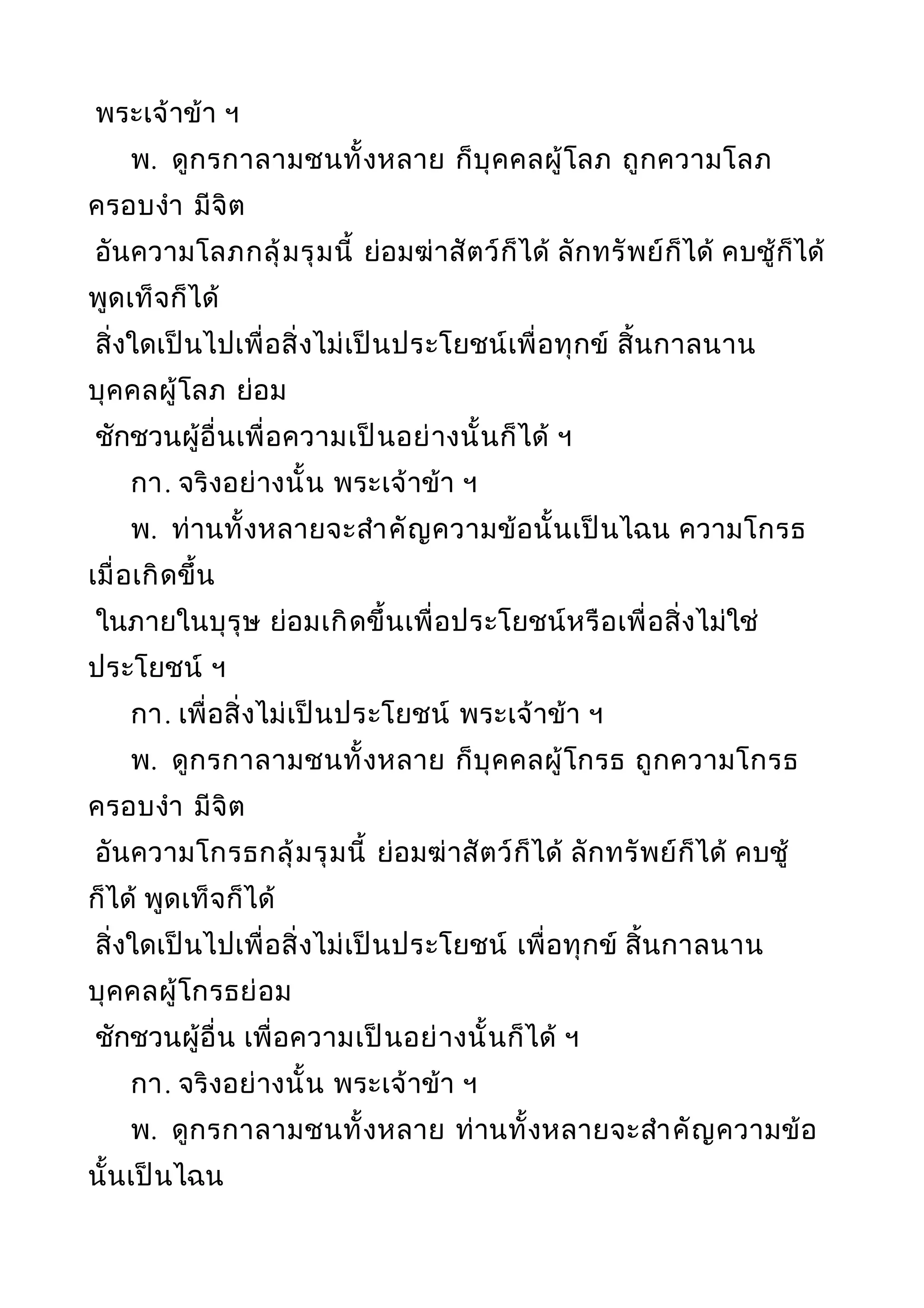 พระเจ้าข้า ฯ
พ. ดูกรกาลามชนทั้งหลาย ก็บุคคลผู้โลภ ถูกความโลภ
ครอบงำา มีจิต
อันความโลภกลุ้มรุมนี้ ย่อมฆ่าสัตว์ก็ได้ ลักทรัพย์ก็ได้ คบชู้ก็ได้
พูดเท็จก็ได้
สิ่งใดเป็นไปเพื่อสิ่งไม่เป็นประโยชน์เพื่อทุกข์ สิ้นกาลนาน
บุคคลผู้โลภ ย่อม
ชักชวนผู้อื่นเพื่อความเป็นอย่างนั้นก็ได้ ฯ
กา. จริงอย่างนั้น พระเจ้าข้า ฯ
พ. ท่านทั้งหลายจะสำาคัญความข้อนั้นเป็นไฉน ความโกรธ
เมื่อเกิดขึ้น
ในภายในบุรุษ ย่อมเกิดขึ้นเพื่อประโยชน์หรือเพื่อสิ่งไม่ใช่
ประโยชน์ ฯ
กา. เพื่อสิ่งไม่เป็นประโยชน์ พระเจ้าข้า ฯ
พ. ดูกรกาลามชนทั้งหลาย ก็บุคคลผู้โกรธ ถูกความโกรธ
ครอบงำา มีจิต
อันความโกรธกลุ้มรุมนี้ ย่อมฆ่าสัตว์ก็ได้ ลักทรัพย์ก็ได้ คบชู้
ก็ได้ พูดเท็จก็ได้
สิ่งใดเป็นไปเพื่อสิ่งไม่เป็นประโยชน์ เพื่อทุกข์ สิ้นกาลนาน
บุคคลผู้โกรธย่อม
ชักชวนผู้อื่น เพื่อความเป็นอย่างนั้นก็ได้ ฯ
กา. จริงอย่างนั้น พระเจ้าข้า ฯ
พ. ดูกรกาลามชนทั้งหลาย ท่านทั้งหลายจะสำาคัญความข้อ
นั้นเป็นไฉน
 