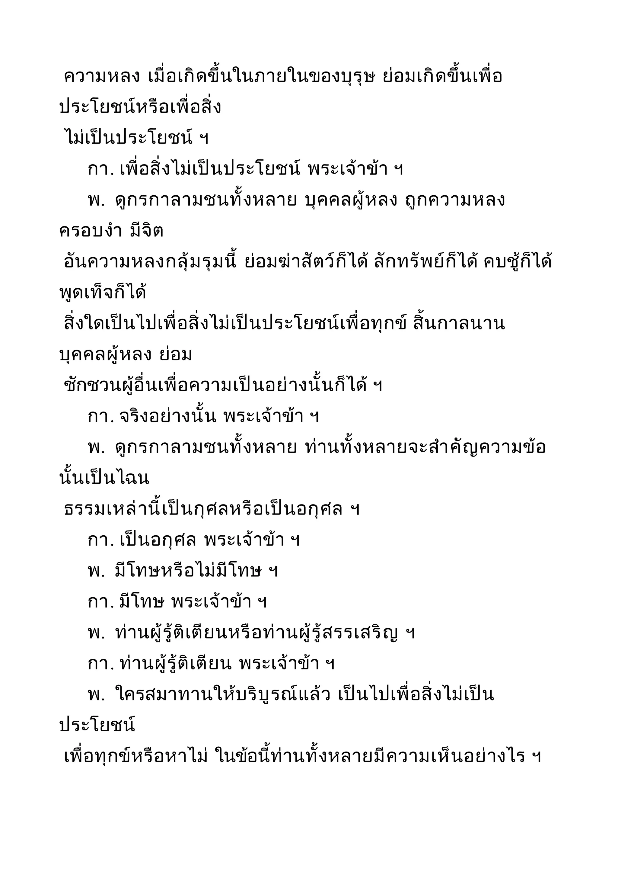 ความหลง เมื่อเกิดขึ้นในภายในของบุรุษ ย่อมเกิดขึ้นเพื่อ
ประโยชน์หรือเพื่อสิ่ง
ไม่เป็นประโยชน์ ฯ
กา. เพื่อสิ่งไม่เป็นประโยชน์ พระเจ้าข้า ฯ
พ. ดูกรกาลามชนทั้งหลาย บุคคลผู้หลง ถูกความหลง
ครอบงำา มีจิต
อันความหลงกลุ้มรุมนี้ ย่อมฆ่าสัตว์ก็ได้ ลักทรัพย์ก็ได้ คบชู้ก็ได้
พูดเท็จก็ได้
สิ่งใดเป็นไปเพื่อสิ่งไม่เป็นประโยชน์เพื่อทุกข์ สิ้นกาลนาน
บุคคลผู้หลง ย่อม
ชักชวนผู้อื่นเพื่อความเป็นอย่างนั้นก็ได้ ฯ
กา. จริงอย่างนั้น พระเจ้าข้า ฯ
พ. ดูกรกาลามชนทั้งหลาย ท่านทั้งหลายจะสำาคัญความข้อ
นั้นเป็นไฉน
ธรรมเหล่านี้เป็นกุศลหรือเป็นอกุศล ฯ
กา. เป็นอกุศล พระเจ้าข้า ฯ
พ. มีโทษหรือไม่มีโทษ ฯ
กา. มีโทษ พระเจ้าข้า ฯ
พ. ท่านผู้รู้ติเตียนหรือท่านผู้รู้สรรเสริญ ฯ
กา. ท่านผู้รู้ติเตียน พระเจ้าข้า ฯ
พ. ใครสมาทานให้บริบูรณ์แล้ว เป็นไปเพื่อสิ่งไม่เป็น
ประโยชน์
เพื่อทุกข์หรือหาไม่ ในข้อนี้ท่านทั้งหลายมีความเห็นอย่างไร ฯ
 